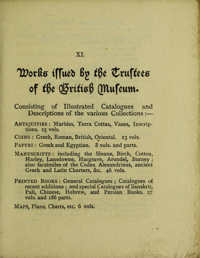 XL tffueb 6^ '^x\K\tm of ®n^i0? (TUufeuitt* Consisting of Illustrated Catalogues and Descriptions of the various Collections:— Antiquities : Marbles, Terra Cottas, Vases, Inscrip- tions. 25 vols. Coins : Greek, Roman, British, Oriental. 23 vols. Papyri : Greek and Egyptian. 8 vols. and parts. Manuscripts : including the Sloane, Birch, Cotton, Harley, Lansdowne, Hargrave, Arundel, Burney ; also facsimiles of the Codex Alexandrinus, ancient Greek and Latin Charters, &c. 46 vols. Printed Books : General Catalogues ; Catalogues of recent additions ; and special Catalogues of Sanskrit, Pali, Chinese, Hebrew, and Persian Books. 27 vols. and 186 parts.