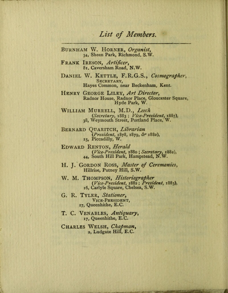 Burnham W. Horner, Organist^ 34, Sheen Park, Richmond, S.W. Frank Ireson, Artificer^ 8i, Caversham Road, N.W. Daniel W. Kettle, F.R.G.S., Cosmographer, Secretary, Hayes Common, near Beckenham, Kent. Henry George Liley, Art Director^ Radnor House, Radnor Place, Gloucester Square, Hyde Park, W. William Murrell, M.D., Leech {Secretary, 1883 ; Vice-President, 1885), 38, Weymouth Street, Portland Place,'W. Bernard Quaritch, Librarian {President, 1878, 1879, 1882), 15, Piccadilly, W. Edward Renton, Herald {Vice-President, 1880 ; Secretary, 1882), 44, South Hill Park, Hampstead, N.W. H. T. Gordon Ross, Master of Ceremonies, Hillrise, Putney Hill, S.W. W. M. Thompson, Historiographer {Vice-President, 1882; President, 1883), 16, Carlyle Square, Chelsea, S.W. G. R. Tyler, Stationer, Vice-President, 17, Queenhithe, E.C. T. C. Venables, Antiquary, 17, Queenhithe, E.C. Charles Welsh, Chapman, 2, Ludgate Hill, E.C.