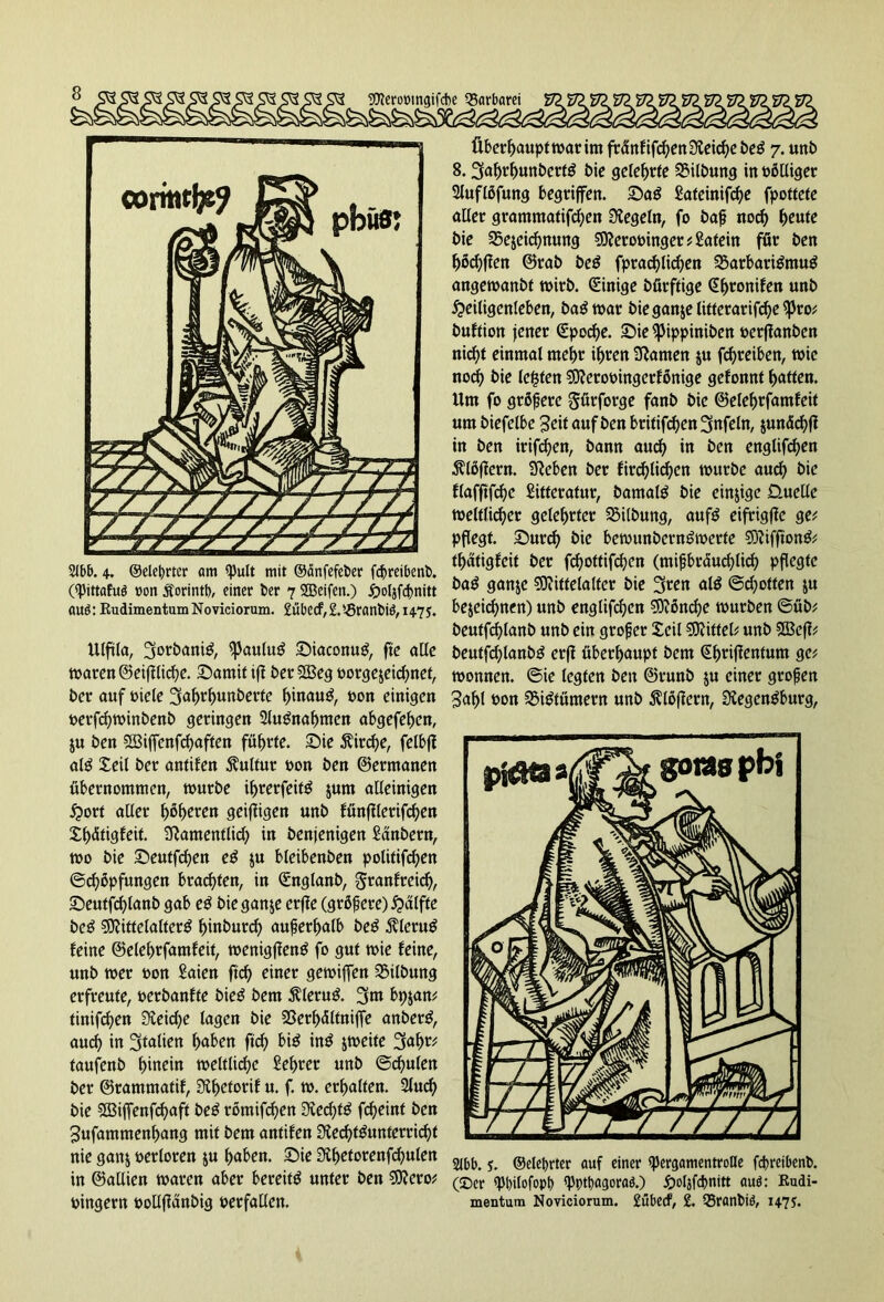 2lbb. 4. ©elebrter am QJutt mit ©änfefeber fcbreibenb. («pittafuö »on Äorintb, einer ber 7 ©eifctt.) HoljfcJ>mtt au$: RudimentumNoviciorum. £übecf,2.'-5ranbie!, 1475. Ulftla, ^oröanig, $Paulug Siaconug, ftc aUc waren ©eijilicbe. Samit if? bet 28eg oorge$eicbnet, bet auf Diele 3a^r^unberte binaug, Don einigen oerfebwinbenb getingen Slugnabmen abgefeben, ju ben SBijfenfcbaften führte, Sie Äitcbe, felbji alg Xeil bet antifett Sulfur »on ben ©ermanen übernommen, würbe ibrerfeitg jum alleinigen Hort aller f)ßljeten geifligen unb fänflletifc^en Sljätigfeit. Siamentlid) in benjenigen Sänbern, wo bie Seutfcben eg ju bleibenben politifcben @d)opfungen brachten, in €ngtanb, gtanfreid), Seutfcblanb gab eg bie ganje erjie (größere) Haifa beg Mittelalterg ^inburc^ außerhalb beg $lerug feine ©elebrfamfeit, wenigfieng fo gut wie feine, unb wer Don Saien ftcb einer gewijfen SMlbung erfreute, oerbanfte bieg bem $lerug. 3m bpjan? tinifcf?en Sieidje lagen bie SSerbältniffe anberg, aud> in 3fatiert haben ftcf> big ing zweite 3abr? taufenb f>inein weltliche Sebter unb ©deuten ber ©rammatif, Sibetorif u. f. w. erhalten. 2fud) bie SBijfenfcbaft beg römifd)en Siedfa fcf>eint ben Jufammenbang mit bem antifen Siecbtgunterricbt nie ganj oerloren ju haben. Sie Sibetorenfcbulen in ©aüien waren aber bereit^ unter ben SJiero? oingern oollfiunbig verfallen. Überbauptwarim fränfifcbenSieicbebeg 7. unb 8.3abrbunberfg bie gelehrte Gilbung in oölliget Sluflöfung begriffen. Sag Sateinifcbe fpottete aller grammatifeben Siegeln, fo baß noch ty\xtt bie 2$ejeicbttung SOierooinger ? Satein für ben bocbflen ©rab beg fpracblicben 33arbarigmug angewanbt wirb. Einige bürftige Sbronifen unb Heiligenleben, bag war bieganjelittetarifcbe^ro? buftion jener Qepocbe. Sie ^Jippiniben oetffanben nicht einmal mehr ihren tarnen $u fcf>reiben, wie noch bie lebten ®ierooingerfßnige gefonnt butten. Um fo größere Sürforge fanb bie ©elebrfamfeit um biefelbe Seit auf ben britifd)en 3nfeln, jundebf? in ben irifd)en, bann aud) in ben englifeben Flößern. Sieben ber fircblidjen würbe auch bie flafftfcbe Sitferatur, batnalg bie einige Üuellc weltlicher gelehrter Gilbung, aufg eifrigffe ge? pflegt. Surd) bie bewunberngwerte SDiifftong? tbatigfeit ber febottifaen (mißbräuchlich pflegte bag ganje SOiitfelalter bie 3«n alg ©d;often $u bezeichnen) unb englifeben Sftöncbe würben ©üb? beutfdblanb unb ein groß er Xeil Mittel? unb SBefi? beutfdjlanbg erfi überhaupt bem @bnfanfum ge? Wonnen, ©ie legten ben ©runb ju einer großen 3abl Don SSigtümern unb Flößern, Siegengburg, 2Jbb. y. ©elef>rter auf einer ipergamentroHe febreibenb. (©er spbilofopl) spptbagoraö.) öoljfcbnitt auö: Rudi- mentum Noviciorum. £übecf, £. Q5ranbi3, i47J.