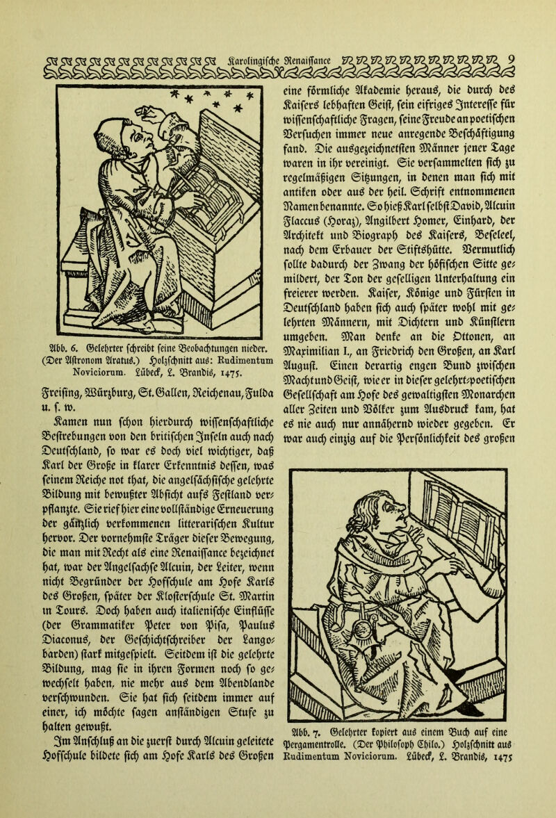 2lbb. 6. ©elebrter fcf>rcibt feine Beobachtungen nieber. (©er 2J|tronom Slratud.) Jpoljfcßnitt aud: Rudimentum Noviciorum. 2ubecf, 2. Branbid, 1+75. Sreiftng, SBürjburg, ©t. ©allen, Slekhenau^ulba u. f. w. tarnen nun fd)on hierdurch wiffenfchaftlichc Veflrebungcn oon ben britifd)en Unfein auch nad) Seutfchlanb, fo war eg hoch oiel wichtiger, baß $arl ber ©roße in flarer Erfenntnig beffen, wag feinem 3leid)e not t^af, bie angelfächftfche geiehrte Vilbung mit bewußter 2lbftd)t aufg §e(1(anb oer; pflanze. ©ie rief hier eine oollflänbige Erneuerung ber gätfjlich berfommenen litterarifchen Kultur herbor. Ser pornehmfle £räger biefer Bewegung, bie man mit Siecht alg eine Stenaiffance bezeichnet hat, war ber 2lngelfachfe Sllcuin, ber Seifer, wenn nicht Vegrfinber ber ijwffchule am £>ofe $arlg beg ©roßen, fpater ber $lofferfchule ©t. Martin in £ourg. Soch haben and) italienifd)e Einflüjfe (ber ©rammatifer ^Jeter bon ^3ifa, ißaulug Siaconug, ber ©efchichtfd)teiber ber Sango; barben) ffarf mitgefpielt. ©eitbem iff bie geiehrte Vilbung, mag fte in ihren formen noch fo ge; wechfeit h«bcn, nie mehr aug bem Slbenblanbe berfchwunben. ©ie hat ftch fcit&dn immer auf einer, id) möd;te fagen anffänbigen ©tufe ju hatten gewußt. 3m Slnfchluß an bie zuerff burd) Siicuin geleitete £offd)ule bitbetc ftch am $ofc 5tarlö beg ©roßen eine förmliche 2lfabemie herauf, bie burd) beg ßaiferg lebhaften ©eifl, fein eifrigeg 3nWrejfe für wijfenfchaftlid)e fragen, feine ^reube an poefifd)ett Verfud)en immer neue anregenbe Vefd)äftigung fanb. Sie auggejeichneffien Scanner jener £age waren in ihr bereinigt, ©ie berfammelten ftch Zu regelmäßigen ©i($ungen, in benen man ftch mit antifett ober aug ber heil. ©d)rift entnommenen Sftatnen benannte, ©o hießftarl fclbfiSabib, 2ltcuin ^laccug (£>oraz), Slngilbert Corner, Einharb, ber 2Jrd)ifeft unb Biograph beg Äaiferg, Vefeleel, nach bem Erbauer ber ©tiffghütfe. Vermutlich follte baburd) ber Swang ber höftfd)en ©ifte ge* milberf, ber £on ber gcfetligen Unterhaltung ein freierer werben. $aifer, Könige unb gürffen in Seutfchlanb haben ftch auch fpater wohl mit ge; lehrten SDMnnern, mit Sichern unb Zünftlern umgeben. Sttan benfe an bie Dttonen, an sjftapimilian I., an gricbrich ben ©roßen, an $arl Sluguff. Einen berartig engen Vunb zwifd)en €9?acf?funb©eiff, wieer in biefer gelehtt;poetifd)en ©efellfchaft am £»ofe beg gewaltigen Sftonarchen aller Seiten unb Vötfer zum Slugbrucf fam, hat e£ nie aud) nur annühernb wieber gegeben. Er war auch einzig auf bie ^crfönlichfeit beg großen 2Jbb. 7. ®elel)rter fopiert aud einem Buch auf eine tyergamentroHe. (©er tybilofopt) Sf)iIo.) Jpoljfcbnitt aud Rudimentum Noviciorum. £übecf, 2. Branbid, 1475