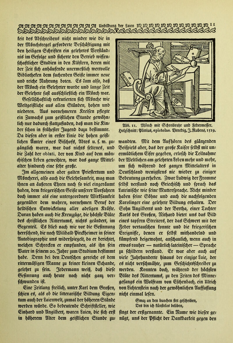 Unbildung ber Seien (eit beS Abfd)reibenS rticf>t ntinber wie bie in ber MönchSregel geforberte SScfchäftigung mit bett Zeitigen ©griffen ein gelehrtes fßerfldnb^ niS im (Befolge unb fieberte ben betrieb wijfen# fcf>aftti<^er ©tubien in ben Flößern, beten mit bet 3eit ftch anhäufenbe unermeßlich wertpolle SSibliotljefen bem fuchenben ©eifie immer neue unb reiche Nahrung boten. (ES tarn alfo, baß ber Mönd) ein ©elehrter würbe unb lange Seif ber ©eiehrte faji auSfchließlid) ein Mönd) war. ©efellfchaftlich refrutierten ftch Mönche wie Weltgeifiliche auS allen ©fänben, hohen unb nieberen. AuS pornehmeren Greifen pflegte ein SuwachS s«m geglichen ©tanbe gewöhne lieh nur baburd) flattjufinben, baß man bie Kin# ber fd)on in früherer 3ugenb ba$u befümmte. Sa biefen aber in erfler £inie bie hohen geifi# lid)en Erntet eines 5Bif^ofö, AbfeS u. f. w. ju# gänglid) waren, war baS nichts felteneS, unb bie Safrt ber oblati, ber pon Kinb auf bem mön# chifdjen £eben geweihten, war baS ganje Mittel? alter hinburch eine fehr große. 3m allgemeinen aber galten Spriefiertum unb Möncherei, alfo auch ine ©elehrfamfeit, mag man ihnen an äußeren (Ehren nod) fo oiel eingeräumt haben, bem friegerifhen ©eifie unferer Vorfahren hoch immer als eine untergeorbnete SBirffamfeit gegenüber bem wahren, pornehmen SSeruf ber helbifchen (Entwicfelung aller abeligen Kräfte. Saran haben auch ine Kreujjfige, bie höchfie SSIfite beS chrifilichen Rittertums, nichts geänbert, im ©egenteil. (ES blieb nach toie Por bie ©eftnnung herrfchenb, bie noch 2Bilibalb Spircfljeimer in feiner Autobiographie unS wiberfpiegelt, ba er berichtet, welchen ©djrecfen er empfunben, alS ihn fein SSater in feinem 20.3af>re $um ©tubium befiimmt habe. Senn bei ben Seutfd)en gereiche eS bem rittermäßigen Spanne ju feiner fleinen ©chanbe, gelehrt $u fein. 3ebermann weiß, baß biefe ©eftnnung aud) heute noch nicht gan$ per# fchwunben ifl. (Eine Seitlang freilich, unter Karl bem ©roßen, fhien eS, als ob bie litterarifche Gilbung (Eigen# tum auch *>er Saienwelt, jumal ber höheren ©tänbe werben würbe. ©0 bebeufenbe ©chriftfieller, wie (Sinharb unb Angilbert, waren Saien, bie ftch erfl in höherem Alter bem geglichen ©tanbe ju# 2lbb. 11. Mönch mit ©chreibrohr unb gebermeffer. Jpoljfcßnitt: (piiniuö, epistolae. 93cnebig,3.SRubenö, 1519. wanbten. Mit bem Aufhören beS glänjenben SSeifpielS aber, baS ber große Kaifer felbfi mit un# ermüblichem (Eifer gegeben, erlofd) bie Teilnahme ber Weltlichen am gelehrten Seben mehr unb mehr, um ftch währenb beS ganzen Mittelalters in Seutfchlanb wenigfienS nie wieber ju einiger SSebeutungjuerheben. Sn>nr£ubwig ber fromme felbfi oerffanb noch ©riechifh unb fprach baS Sateinifche wie feine Mutterfprache. Rid)t minber haben feine ©öhne unb aud) bie nachfolgenben Karolinger eine gelehrte Gilbung erhalten. Ser ©ohn Angitbertö unb ber SSertha, einer Xochter KarlS beS ©roßen, Ritljarb bietet unS baS SSilb eineö tapfern ©treiterS, ber baS ©chwert mit ber Seber pertaufchen fonnte unb bie friegerifchen (Ereigniffe, benen er felbfi mithanbelnb unb fämpfenb beigewohnt, anfhaulich, wenn auch in etwas rauher — natürlich lateinifcher — ©prad)e ju fhilbern oerjianb. (Er war aber auch auf piele 3ulwhunberfe hinaus ber einzige £aie, ber eS nicht oerfhtnähfe, jum ©efhichtSfchreiber ju werben. Konnten hoch, währenb ber hö<hßen SSIfite beS Rittertums, $u ben Seiten beS Minne# gefangS ein Wolfram oon <Efd)enbach, ein Ulrich pon Sichtenfiein nach ber gewöhnlichen Auffajfung nicht einmal lefen. ©roaj an ben buochen |iet gefd>riben, Deö bin ich fünfleloö beliben, fingt ber erfigenannfe. Sin SRame wie biefer ge# nügt, unS ber Pflicht ber Sanfbarfeit gegen ben