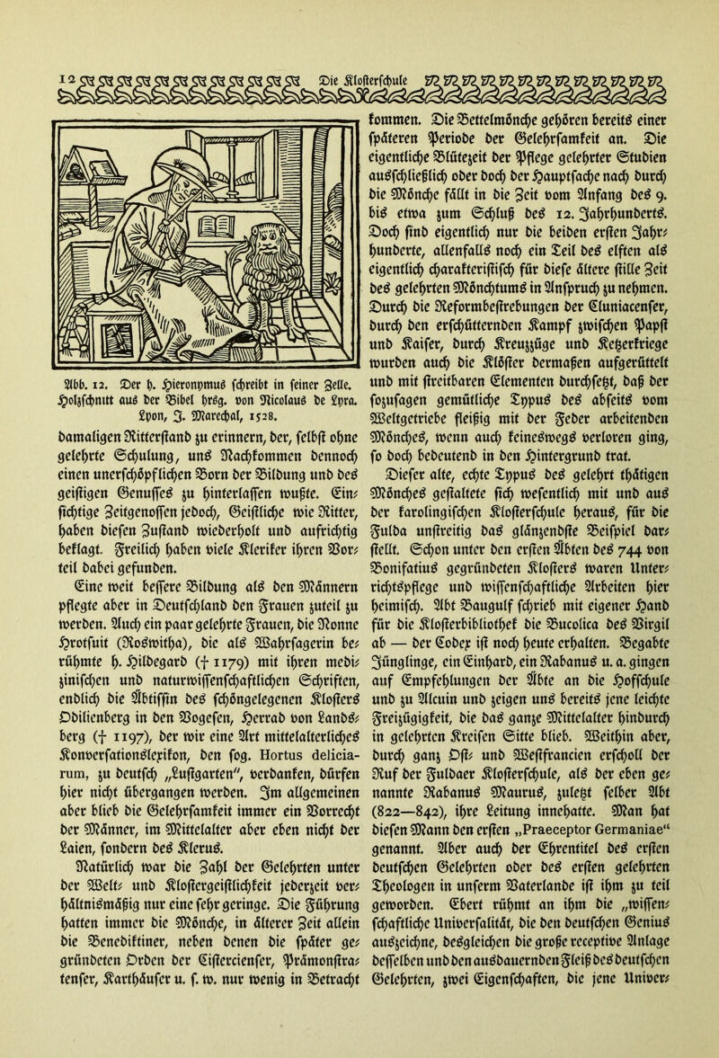 Jpoljfdjnitt auö ber 55ibel brSg. oon 9iicolcwö t»e £pra. £pon, 3. Marecpal, 1528. bamaligen Ülitterffanb ju erinnern, ber, felbff ohne gelehrte ©chulung, unS 9fa<hfommen bennod) einen unerfd)öpftirf>en 33orn ber Gilbung unb beS geizigen ©enuffeS ju hmterlaffen muffe. Ein# ftchfige geitgenoffen jeboch, ©eiffliche wie Ziffer, haben biefen guffanb wieberholt unb aufrichtig beflagt. freilich haben biete Älerifer ihren 23or# feit babei gefunben. Eine weit belfere SSitbung alS ben Männern pflegte aber in Seutfd)lanb ben Stauen jufeil ju werben. 2luch ein paar geteerte grauen, bie 9fonne £>rotfuit (3ioSwitha), bie alS SBahrfagerin be# rühmte h- £>ilbegarb (f 1179) mit ihren mebi# jinifchen unb naturwiffenfchaftlichen ©driften, enblich bie $btifftn beS fchßngelegenen $lojferS Obilienberg in ben 23ogefen, £errab bon SanbS# berg (f 1197), ber tbir eine 2trf mittelalterliches jlonoerfationSlepifon, ben fog. Hortus delicia- rum, ju beutfd) „Suffgarten, berbanfen, börfen hier nicht übergangen werben. 3m allgemeinen aber btieb bie ©elehrfamfeit immer ein Vorrecht ber dünner, im Mittelalter aber eben nicht ber Saien, fonbern beS $leruS. Natürlich war bie gabt ber ©etehrten unter ber Melt# unb $loffergcifflid)feit jeberjeit ber; hältniSmÄfjig nur eine fefjr geringe. 33>ie gührung haften immer bie Mönche, in Älterer geit allein bie 25enebiftiner, neben benen bie fpäter ge# grünbeten Orben ber ^ifiercienfcr, (prümonffra# tenfer, $arth<5ufcr u. f. tb. nur wenig in befracht fommen. Sie 25ettelmön<he gehören bereits einer fpÄteren iperiobe ber ©elehrfamfeit an. Sie eigentliche Slütejeit ber pflege gelehrter ©tubien auSfchlieflid) ober bod) ber £auptfad)e nad) burch bie Mönd)e fällt in bie geit bom 2tnfang beS 9. bis etwa jurn ©d)tufj beS 12.3ahrhunbertS. Soch ftnb eigentlich nur bie beiben erffen 3uh^ hunberte, allenfalls noch ein £eil beS elften alS eigentlich) charafteriffifcf) für biefe Ältere ffilte geit beS gelehrten Mönchtums in Slnfpruch ju nehmen. Surch bie Sieformbeffrebungen ber Eluniacenfer, burch ben erfchütternben $ampf jwifdjen $Papff unb $aifer, burch Äreujjüge unb $e£erfriege würben auch tue Älöffer bermafjen aufgerüttelt unb mit ffreitbaren Elementen burchfefct, bafj ber fojufagen gemütliche £ppuS beS abfeitS bom Meltgetriebe fleifig mit ber gebet arbeitenben Mönches, wenn auch feineSwegS berloren ging, fo hoch bebeutenb in ben ^intergrunb traf. Siefer alte, echte XppuS beS gelehrt thÄtigen Mönches geflaltete ftd) wefentlich mit unb auS ber farolingifcfjen $lofferfchule heraus, für bie gulba unffreitig baS glänjenbffe SSeifpiel bar# (feilt, ©d)on unter ben erffen $bfen beS 744 bon 35onifatiuS gegrünbefen ^lofferS waren Unter# richtSpftege unb wiffenfchaftliche Arbeiten hier heimifch- 2lbt 2$augulf fcf>rieb mit eigener £anb für bie $lofferbibliotf)ef bie Sucolica beS SSirgil ab — ber Eobep iff noch heute erhalten, begabte 3ünglinge, ein Einharb, ein OfabanuS u.a. gingen auf Empfehlungen ber $bte an bie £>off<hule unb ju Sllcuin unb jeigen unS bereits jene leichte greijügigfeit, bie baS ganje Mittelalter hinburd) in gelehrten Greifen ©itte blieb. Weithin aber, burch ganj Off# unb Mefffrancien erfcholl ber Sluf ber gulbaer $lofferfd)ule, als ber eben ge# nannte ÜfabanuS MauruS, juleftf felber 2lbt (822—842), ihre Leitung innehatte. Man hat biefen Mann ben erffen „Praeceptor Germaniae“ genannt. 2lber auch t>er Ehrentitel beS erffen beutfehen ©eiehrten ober beS erffen gelehrten Theologen in unferm SSaterlanbe iff ihm ju teil geworben. Eberf rühmt an ihm bie „wiffen# fchaftlichc Unwerfaliffif, bie ben beutfehen ©eniuS auSjeichne, beSgleichen bie gro^e receptwe Einlage beffelben unb ben auSbauernben gleif beS beutfchen ©elehrfen, jwei Eigenfchaften, bie jene Unioer#