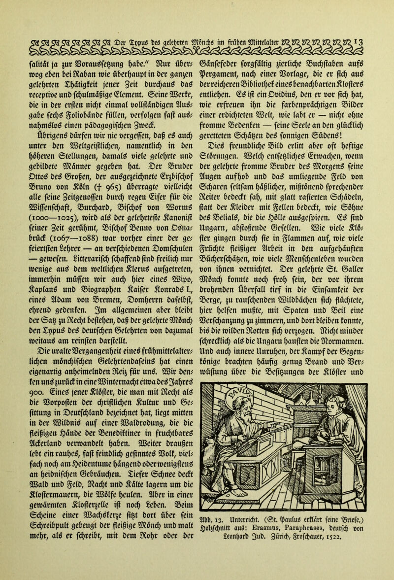 falität ja $ur BorauSfe|ung ^abe. Stur über; wog eben bei Rabatt wie überhaupt in ber ganzen gelehrten Xf>dtigfeit jener Seit burchauS baS receptwe unb fdjulmäßige (Element. ©eine SOBerfe, t>ie in ber erflen nicht einmal »ollffänbigen 2luS; gäbe fechS goliobänbe füllen, »erfolgen faff auS; nahmStoS einen päbagogifd)en 3wecf. Übrigens bürfen wir nie »ergeffen, baß eS and) unter ben SBeltgeifflichen, namentlich in ben beeren Stellungen, bamalS »iele gelehrte unb gebilbete SJtänner gegeben hat. Ser trüber DttoS beS ©roßen, ber ausgezeichnete Srjbifcbof Bruno »on $öln (f 965) überragte »ielleid)t alle feine Seitgenoffen pur(^ regen (Eifer für »je SBiffenfchaft, Burd)arb, Bifd)of »on SBortnS (1000—1025), wirb als ber gelehrtere ^anoniff feiner Seit gerühmt, Bifd)of Benno »on DSna; brücf (1067—1088) war »orl)er einer ber ge; feiertffen Lehrer — an »erfd)iebenen Sotnfchulen — gewefen. Sitterarifd) fchajfenb ftrtb freilich nur wenige auS bem weltlichen ÄleruS aufgetreten, immerhin müffen wir auch hier eines SBipo, ÄaplanS unb Biographen Äaifer ftonrabS I., eines Slbarn »on Bremen, Sotnherrn bafelbjt, ehrenb gebenfen. 3nt allgemeinen aber bleibt ber ©a£ $u Stecht beffehen, baß ber gelehrte SKönd) ben XtjpuS beS beutfehen ©eiehrten »on bajumal weitaus am reinffen barfiellt. Sie uralteBergangenheit eines frühmittelalter; licken mßnchifchen ©elehrtenbafeinS hat einen eigenartig anbeimelnben Steij für unS. SBir ben; fen unS zurücf in eineBSinternacht etwa beSSjaljreS 900. (SineS jener Ätöffer, bie man mit Siecht als bie Borpo|1en ber chrifilid)en Kultur unb ©e; ftttung in Seutfdjlanb bezeichnet hat, liegt mitten in ber SBilbniS auf einer SBalbrobung, bie bie fleißigen £änbe ber Benebiftiner in fruchtbares Slcferlanb »erwanbelt haben. SBeiter braußen lebt ein rauheS, faff feinblich geftnnteS Bolf, »iel; fach noch am^eibentume hängenb oberwenigffenS an beibnifeben ©ebräuchen. £iefer ©d)nee beeft BSalb unb gelb, 9tad)t unb $älte lagern um bie Älofferntauern, bie SCBötfe heulen. Slber in einer gewärmten ftlofferzelle ifl noch Sehen. Beim ©cheine einer SBachSferje ft^t bort über fein ©chreibpult gebeugt ber fleißige 50?önch «nb malt mehr, alS er fchreibf, mit bem Siohr ober ber ©änfefeber forgfältig zierliche Buchfiaben aufS Pergament, nach einer Borlage, bie er ftd) auS ber reicberenBibliotbef eines benachbarten 5?lofferS entliehen. (£S iff ein DöibiuS, ben er »or ftd) haf, wie erfreuen ihn bie farbenprächtigen Bilber einer erbichteten SSBelt, wie labt er — nicht ohne fromme Bebenfen — feine ©eele an ben glücflich geretteten ©d)ä$en beS fonnigen ©übenS! SieS freunblicbe Bilb erlitt aber oft heftig Störungen. BSeld) entfe^licßeS Erwachen, wenn ber gelehrte fromme Bruber beS Borgens feine Slugen aufhob unb baS umliegenbe gelb t>on ©(baren feltfam häßlicher, mißtönenb fpre<benber Leiter bebeeft fah, mit glatt rafterten ©Säbeln, ffatt ber Kleiber mit gellen bebeeft, wie ©öf>ne beS BelialS, bie bie £>ölle auSgefpieen. QüS ftnb Ungarn, abffoßenbe ©efellen. B3ie »iele $IÖ; fier gingen burch fte in glatnmen auf, wie »iele grüd)te fleißiger Arbeit in ben aufgehäuften Büd)erfchä$en, wie »iele €0?enf<benleben würben »on ihnen »crnichtet. Ser gelehrte ©t. ©aller SDtönd) fonnte noch fvoh fein, ber »or ihrem brohenben Überfall tief in bie Qnnfamfeit ber Berge, z« raufbenben B3ilbbäd)en ftd) flüchtete, hier helfen mußte, mit ©paten unb Beil eine Berfbanzung zu zimmern, unb bort bleiben fonnte, bis bie wilben Stötten ftd) »erzogen. Stießt minber fchrecflid) alS bie Ungarn häuften bie Normannen. Unb aud) innere Unruhen, ber $antpf ber ©egen; fßnige brachten ßänftg genug Branb unb Ber; wüfiung über bie Bedungen ber ßlöffer unb 2tbb. 13. Unterricht. (@t. <paulu6 erflärt feine Briefe.) jrjoljfd)nitt auö: Erasmus, Paraphrases, beutfef) »on £eonhorb 3ub. 3ürid>, Srofcßauer, 1522.