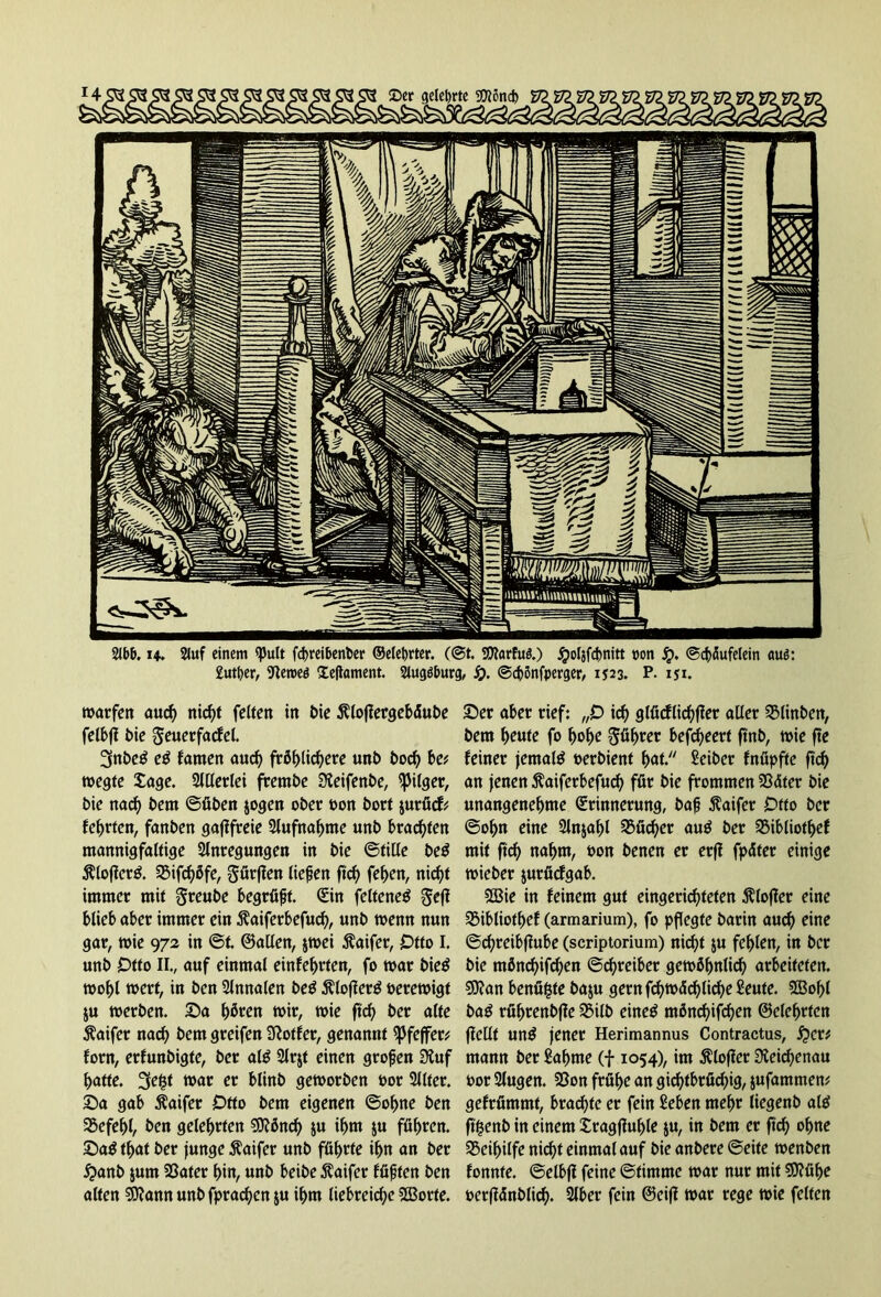 2lb&. u. 2lwf einem RJult fc^reibenbet* ©elebrter. (@t. SDtarfuä.) jpoljfdmitt non J£>. ©cbflufelein auß: £utf)er, Dleroeö lefiament. Slugöburcj, S). ©d)önfperger, 1523. P. iji. warfen aud) nicf?t feiten in bie $lojlergebäube felbfl bie geuerfacfel. 3nbe£ e$ famen aud) fröhlichere unb bod) be* wegte £age. 2lllerlei frembe SKeifenbe, Pilger, bie nad) bem ©üben jogen ober bon bort jurücf* lehrten, fanben gaflfreie Slufnahme unb brachten mannigfaltige Anregungen in bie ©title be$ $lofier& SSifchöfe, gürfien liefen ftch fehen, nicht immer mit greube begrüft. Sin feltene$ gefl blieb aber immer ein $aiferbefud), unb wenn nun gar, wie 972 in @t ©allen, jwei Äaifer, Otto I. unb Otto II., auf einmal einfehrten, fo war bieS wohl wert, in ben Slnnalen be$ Äloflerg berewigt ju werben. Sa Ijfaen wir, wie ftch ber alte $aifer nad) bem greifen Sftotfer, genannt Pfeffer* forn, erfunbigte, ber al$ 2lrjf einen grofen 3?uf batte. 3e^t war er blinb geworben bor 2l(fer. Sa gab 5faifer Otto bem eigenen ©ohne ben SSefehl, ben gelehrten 9DWnch $u ibm $u führen. Sa$ tfjat ber junge ftaifer unb führte ihn an ber £anb jum SSater hin, unb beibe Äaifer lüften ben alten Sftann unb fprachen ju ihm liebreiche SCBorte. Ser aber rief: „0 ich 9 lücflichter aller 3Minben, bem heute fo hohe Söller befd)eert ftnb, wie fte feiner jemals oerbient hat. Seiber fnüpftc ftch an jenen Äaiferbefuch für bie frommen 53äter bie unangenehme (Erinnerung, baf $aifer Otto ber ©ohn eine 2lnjal)l Bücher au$ ber 23ibliothef mit ftch nahm, Pon benen er erff fpäter einige wieber jurücfgab. 2Bie in feinem gut eingerichteten ßlofier eine 2Mbliotf)ef (armarium), fo pflegte barin auch eine ©cfreibfiube (scriptorium) nicht $u fehlen, in ber bie mönd)ifd)en ©chreiber gewöhnlich arbeiteten. 9J?an benüfste baju gernfd)wächlid)eSeute. 2Bof)l ba$ rührenbjle 35i(b eineg ntönd)ifchen ©elehrfcn fiellt ung jener Herimannus Contractus, #er* mann ber Sahnte (f 1054), im ßlofier Reichenau bor 2lugen. 35on frühe an gichtbrüchig, jufammem gefrümmt, brachte er fein Seben mehr liegenb alg ftfcenb in einem £ragfiul)le ju, in bem er ftch ohne Beihilfe nich>f einmal auf bie anbere ©eite wenben fonnte. ©elbf! feine ©tintrne war nur mit $0?ühe berffdnblich* 2lber fein ©eifl war rege wie feiten