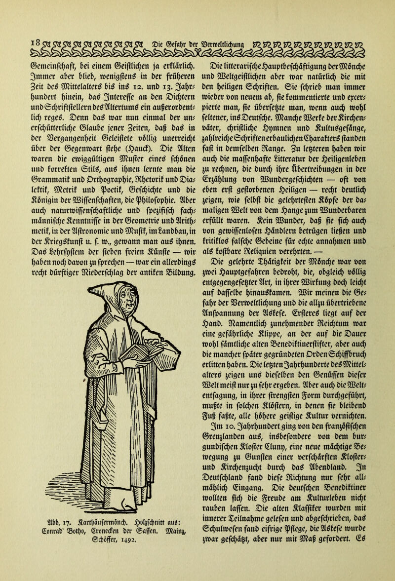 ©emcinfchaft, bei einem ©etlichen ja erflärlid). 3mmer aber blieb, wenigffeng in ber früheren Seit beg Mittelalterg big ing 12. unb 13. bunbert hinein, bag 3nfereffe an ben Siebtem unb@chriftffellerttbeg3Jlfertumg ein außerorbent* lieh regeg. Senn bag mar nun einmal ber um erfcbutterlicbc ©laube jener Seiten, baß bag in ber Vergangenheit ©eleiffete oßllig unerreicht über ber ©egenwart flehe (Haucf). Sie 2llten waren bie ewiggültigen Mufier eineg frönen unb forreften ©tilg, aug ihnen lernte man bie ©rammatif unb Orthographie, Nhetoril unb Sw; leftif, Metrif unb ^Joctif, ©efchichte unb bie Königin ber Miffenfchaften, bie ^bilofopbie. 2lber auch naturwiffenfchaftlid)e unb fpejififch fad); mänmfd)e Äenntniffe in ber ©eometrie unb 2lrith; metif, in ber 2lf?ronomie unb Muftf, im£anbbau,in ber Ärieggfunfi u. f. w., gewann man aug ihnen. Sag Sehrfpflem ber fiteben freien $ünffe — wir haben noch baomt $u fprechen—war ein allcrbingg red)t bürftiger Nieberfchlag ber antifen Vilbung. Slbb. 17. Äartböufermbnd). jpoljfcbnitt aus: Sonrab' 33otbo, Sronecfen ber ©affen. Maina, ©duffer, 1492. Sie litterarifcheHauptbcfchäftigung berMönd)e unb Meltgeifllid)en aber war natürlich bie mit ben heiligen ©chriften. ©ie fchrieb man immer wieber non neuem ab, fte fommentierte unb epeer; pierte man, fte überfefcte man, wenn auch wohl feltener, ingSeutfd)e. Manche Merfe ber $ird)en; oäter, chrifflidhe Hpmnen unb ^ultuggefänge, jahlrei<he©chriftenerbaulichen^h<trafterg flanben fafl in bemfelben Spange. S« lederen hüben wir auch &ie majfenhafte Sitteratur ber Heiligenleben $u rechnen, bie burch ihre Übertreibungen in ber Srjählung bon Munbergefd)id)ten — oft bon eben erfl geworbenen Heiligen — recht beutlicf) jeigen, wie felbji bie gelehrteren $6pfe ber ba; maligen SSBelf bon bem Hange $um Munberbaren erfüllt waren. $ein Munber, baß fte ftch auch bon gewijfenlofen Hoblern betrügen ließen unb Iritiflog falfche ©cbeine für echte annahmen unb alg fojibare Reliquien berehrten. — Sie gelehrte Xhdtigfeit ber Mönche war bon $wei Hauplffofahren bebrohf, bie, obgleich böllig entgegengefefcter 2lrt, in ihrer Mirfung hoch leicht auf baffelbe hinaugfamen. Mir meinen bie ©e; fahr ber Verweltlichung unb bie allju übertriebene Slnfpannung ber Slgfefe. Srflereg liegt auf ber Hanb. Namentlich junehmenber Neichtum war eine gefährliche Klippe, an ber auf bie Sauer wohl fämtlid)e alten Venebiftinerflifter, aber auch bie mancher fpäter gegrünbefen £)rben©d)iffbruch erlitten haben. Sie lebten 3ahrl)unberte beg Mittel* alterg jeigen ung biefclben ben ©enüffen biefer Melt meifl nur $u fehr ergeben. 2lber aud) bie Melt; entfagung, in ihrer jlrengfien Sorm burchgeführt, mußte in folgen Älöflern, in benen fte bleibenb 5«ß faßte, alle höhere geifüge Kultur vernichten. 3tm 10. ^ahrhunbert ging oon ben franjöftfchen ©renjlanben aug, ingbefonbere oon bem bur; gunbifchen ftlofler @lunp, eine neue mächtige Ve; wegung ju ©unffen einer t>erfd)ärften flofier; unb $ird)en$ucht burch bag Slbenblanb. 3n Seutfchlanb fanb biefe Dichtung nur fehr all; mählich Eingang. Sie beutfehen Venebiftiner wollten ftch bie greube am Kulturleben nicht rauben laffen. Sie alten flafftfcr würben mit innerer Teilnahme gelefen unb abgetrieben, bag ©chulwefen fanb eifrige pflege, bie Slgfefe würbe jwar gefchäfct, aber nur mit Maß geforbert. £g