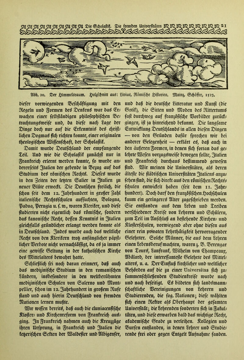 biefer oorwiegenben 35efcf)äftigung mit ben Regeln unb formen beS SenfenS mar baS Sr# machen einer felbffänbigen philofophifd)en 35e# trad)tungSweife unb, ba biefe nach Sage ber Singe bodf> nur auf bie SrfenntniS beS d)riff# liefen Dogmas f!d) richten fonnte, einer originalen theologifdjen 583iffenfd)aff, ber @d)olafiif. Satnif würbe Seutfd)lanb ber empfangenbe teil. Unb wie bie ©d)olafiif junädjfl nur in granfreid) erlernt werben fonnte, fo würbe an* bererfeitö Italien ber gebenbe in 35ejug auf baS ©tubium beS r5mifd)en Rechts. Siefen würbe in ben Seiten ber lebten ©alier in Italien $u neuer Blüte erweeft. Sie Seutfd)en freilich, bie fcfyon feit bem 12. üjafwhunbcrt in großer Sa^t italienifd)e RechtSfchulen auffudjten, Bologna, ^Jabua, Perugia u. f. w., waren Älerifcr, unb biefe jlubierten nic^f eigentlich baS rötnifd)e, fonbern baS fanonifd)e Recht, bejfen Kenntnis in gleichfalls grünblid)er erlangt werben fonnte alS in Seutfd)lanb. 3nbeS würbe aud) baS weltliche Specht oon ben $lerifern tro§ anfänglicher päpff# lieber Verbote nicht oernachläfftgt, ba eS ja immer eine gewiffe ©eltung in ber fatholifchen Kirche beS Mittelalters bewahrt hatte. ©chlie^lidh fei noch baran erinnert, baß auch baS mebi&inifd)e ©tubium in ben romanifchen Sänbern, inSbefonbere in ben weltberühmten mebijinifchen ©d)ulen oon ©alerno unb Sttont# pellier, fchonim i2.3ahrf)uttbert in großem Rufe ffanb unb auch hierin Seutfchlanb t>on fremben Nationen lernen mußte. 2Btr wtffett bereits, baß auch bie cluniacenftfd)e ftloffer# unb $ird)cnreform oon $ranfreich auS# ging. 3n S^anfreid) nahmen auch t>ie $reu$jüge ihren Urfprung, in granfreich unb Italien bie fefcerifchen ©eften ber SBalbefter unb 2llbigenfer, unb baß bie beutfd)e Sifferatur unb $unff (bie ©otif), bie ©itfen unb sRoben beS Rittertums faff burchweg auf fran$oftfd)e Borbilber jurücf# gingen, iff ja hinreichenb befannt. Sie langfame Sntwicflung SeutfchlanbS in allen biefen Singen — oon ben ©rünben bafür fpredjen wir bei anberer ©elegenheit — erflärt eS, baß auch in ben äußeren formen, in benen ftd) fortan baS ge# lehrte SBcfen oorjugSweife bewegen fotlte, Italien unb granfreid) burchauS beffimntenb gewefen fi'nb. B3ir meinen bie Unioerftfäten, als beren älteffc bie jläbfifchen Unioerfttäten Italiens an$u# fehen ftnb, bie ftd) bireft auS ben römifchen Red)tS# fd^ulen entwicfelt haben (feit bem 11. 3ahr# hunbert). Soch barf ben fran$6ftfchen£ochfd)ulen faum ein geringeres Sllter $ugefd)rieben werben, ©ie enfffanben auS bem Seben unb treiben oerfchiebener Greife oon Sehrern unb ©chülern, jutn teil im 2lnfd)luß an beffehenbe Kirchen# unb $lofferfchulen, oorwiegenb aber ohne biefen auS einer rein prioaten Sehrtl)ätigfeit heroorragenber ©elehrter. ©olche Männer, bie auS bem Sehren einen SebenSberuf machten, waren $. 35.Berengar oon tourS, Sanfranf, B3ill)elm oon Shampeaup, Slbälarb, ber interejfantejfe ©eiehrte beS Mittel# alterS, u. a. Ser Einfluß fird)lid)er unb weltlicher Bel)ßrben auf bie ju einer Universitas ftd) $u# fammenfchließenben ©tubienfreife würbe nach unb nad) befeitigf. SS bilbefen ftd) lanbSntamt# fd)aftlid)e Bereinigungen oon Sehrern unb ©tubierenben, bie fog. Rationen; biefe wählten ftd) einen Reftor als Oberhaupt ber gefamfen Unioerfttät; bieSehrenben fonberten ftd) in $aful# täten, unb biefe erwarben halb baS wichtige Recht, afabetnifd)e ©rabe $u oerleihen. Kollegien unb Burfen entffanben, in benen Sel)rer unb ©tubie# renbe frei ober gegen Sntgelt Aufnahme fanben.