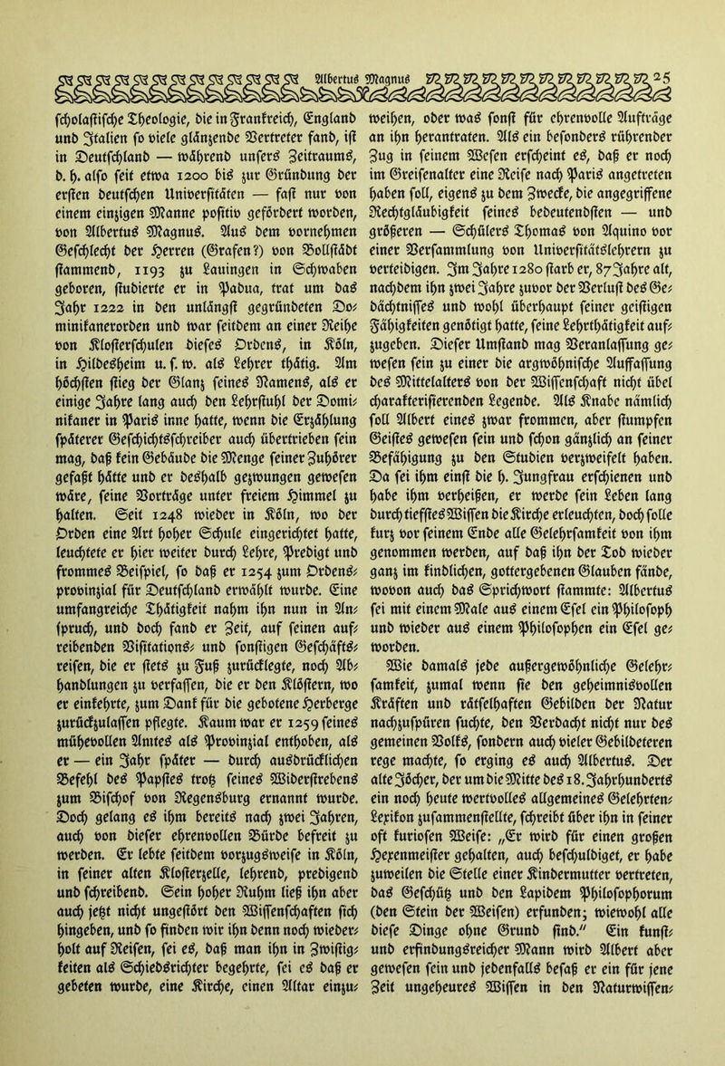 2ll6ertu$ Sftagtutg fbßolafiifcße Xf)eologie, bie in granfreicf), Snglanb unb Italien fo »iele gldnjenbe Vertreter fanb, ifJ in Seutfcßlanb — wdlwenb unfern Seitraumg, b. i>. affo feit etwa 1200 big 511t ©rünbung ber etflen beutfd)en Unwerfttdfen — fafl nur »on einem einigen $9?anne poftti» geförberf worben, »on 2llbertug ©agnug. 2lug bem »ernennten ©efcßledjt ber Herren (©rafen?) »on SMfldbt flamntenb, 1193 $u Sauingen in (Schwaben geboren, fiubierte er in ^Jabua, trat um bag 3af>r 1222 in ben unldngfl gegrünbeten So; minifanerorben unb war feitbem an einer Sieilje »on $loflerfd)ulen biefeg Otbcng, in $öln, in £ilbegf)eim u. f. w. a(g Sefwer tf)dtig. 2lm f)öd)flen flieg ber ©lan$ feineg 3?ameng, alg er einige 3af)re lang and) ben £ef)rflul)l ber Sorni; nifaner in ^3adg inne f>atte, wenn bie Sr$dl)(ung fpdterer ©efd)id)tgfd)reibet aud) übertrieben fein mag, baß fein ©ebdube bie ©enge feinet 3uf)öret gefaßt l)dfte unb er begf>atb gezwungen gewefen wdre, feine SBortrdge unter freiem Fimmel ju Ratten, ©eit 1248 wieber in $öln, wo ber Orben eine 2lrf f)of)er ©cfyule eingeridjfet fjatte, leuchtete er (>ier weiter burd) Sef)te, ^rebigt unb frommeg SSeifpiel, fo baß er 1254 jum Drbeng; pro»in$iat für Seuffd)lanb erwart würbe. Sine umfangreidje Xf>dtigfeit naf>m ifm nun in 2ln; fptucfy, unb boefy fanb er Seif, auf feinen auf reibenben 23iftfafiong; unb fonftigen ©efd)affg; reifen, bie er ffetg &u guß jurücflegte, nod) 2lb; f>anblungen ju »erfaßen, bie er ben Flößern, wo er einfefwte, jum Sani für bie gebotene Verberge jurücfyulaffen pflegte. Äaumwar er 1259 feineg müf>e»ollen 2lmfeg atg ^to»in$ial enthoben, alg er — ein 3<*f>r fpdter — burd) augbrücflicfyen SBefe^l beg ^3apfleg trot3 feineg ©ibetflrebeng jum 95ifcf>of »on Diegengburg ernannt würbe. Sod) gelang eg if)m bereitg nad) jwei 3af>ren, and) »on biefer eljrenüollen SSürbe befreit ju werben. St (ebfe feitbem »orjuggweife in 5?öln, in feiner alten Äloflerjelte, lef>renb, prebigenb unb fdjreibenb. ©ein f>of)er SKuljm lief ifm aber and) jefst nic^t ungeflört ben ©iffenfcfyaften ftd> f)ingeben, unb fo ftnben wir ifm benn nod) wieber f>olt auf Steifen, fei eg, baß man ifm in gt&ifiig* feiten alg @cf)iebgrid)ter begehrte, fei eg baß er gebeten würbe, eine Äitd)e, einen 2l(far einju* weiten, ober wag fonff für ef)ten»olle Sluftrage an if>n fwrantraten. 2llg ein befonberg rüfwenbet Sug in feinem ©efen erfd;eint eg, baß er nod) im ©reifenalter eine Steife nad) spatig angetreten f>aben foll, eigeng ju bem 3wecfe, bie angegriffene Sledjtgldubigfeit feineg bebeutenbffen — unb größeren — ©djülerg Xl)omag »on Slguino »or einer 25erfammlung »on Uni»erfttdfg(ef)tern $u »erfeibigen. 3fm 3af>re 1280 ftarb er, 8/3af)te alt, nacfjbem ifm jwei 3af>re ju»or ber SSerlufl beg ©e; badjtniffeg unb wol)l überhaupt feiner geifligen §df)igfeifen genötigt fjatte, feine £ef>rtf>dtigfeit auf jugeben. tiefer Umffanb mag 2Seranlaffung ge; wefen fein ju einer bie argwöl>nifd?e Sluffaffung beg SKittelalterg »on ber SSiffcnfc^aft nidft übel djarafferifterenben Segenbe. 2llg ^nabe ndmlid) foll 2llberf eineg jwar frommen, aber fumpfen ©eifleg gewefen fein unb fd)on ganjlid) an feiner SSefd^igung ju ben ©tubien »erjweifelt ^aben. Sa fei i^m einff bie Jungfrau erfc^ienen unb f>abe i^m »er^eifen, er werbe fein Seben lang bur^tiefffeg^ffiiffen bie$ird)e erleud)ten, bod) folle furj »or feinem Snbe alle ©eleljtfamfeit »on if)tn genommen werben, auf baf ilm ber Xob wieber ganj im finblidjen, gottergebenen ©lauben fdnbe, wo»on aud) bag ©prid;wort flammte: 2llbertug fei mit einem €0?ale aug einem Sfel ein ipi)i(ofopf) unb wieber aug einem $pf)ilofopf)en ein Sfel ge; worben. SSie bamalg jebe aufergewöf)nlicf>e ©ele^r; famfeif, jumal wenn fte ben gef)eimnig»ollen ^rdffen unb rdtfel^aften ©ebilben ber Slatur naefjufpüren fud)te, ben 23erbad)t nid^t nur beg gemeinen SSolfg, fonbern au^ »ieler ©ebilbeteren rege machte, fo erging eg aud) 2llbertug. Ser alte^öcf er, ber umbie$0?ifte beg 18.3a^unbertg ein nod) ^eufe wert»olleg allgemeineg ©elenden; Sepifon jufammenflellte, fdfreibf über i^n in feiner oft furiofen 2Beife: „Sr wirb für einen großen £>epenmeifler gehalten, aud) befd)ulbigef, er habe juweilen bie ©teile einer jdnbermufter »ertrefen, bag ©efcf>ü§ unb ben Sapibem ^J^ilofop^orum (ben ©fein ber ©eifett) erfunben; wiewohl alle biefe Singe ofme ©runb ftnb. Sin fünf!; unb erftnbunggreic^er ©ann wirb Sllbert aber gewefen fein unb febenfallg befaß er ein für jene Seit ungef>euteg ©ijfen in ben 9laturwiffen;
