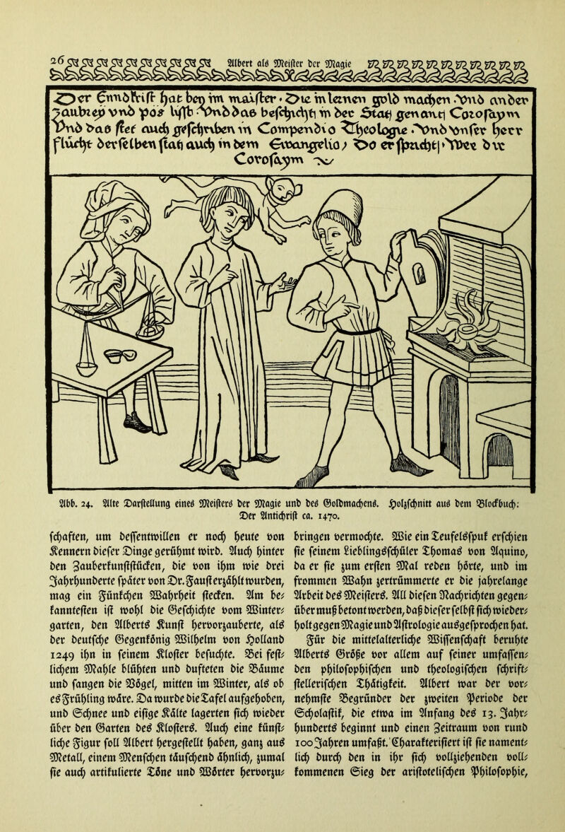SUbert alö OTeifter ber SQtagie öcr'^Ivuö^rifnjanJcniY^u^^ ja\i\ny> vnb )pös l\ffb ^vwb>(\6 bejc^vd]ti rn bcc $taq #enaut1 Cotofaym Vnb>*& flet aud) ^(Hjrvbcrv Vn Cowpervdxo ^t)CoUgjve .“Vtxö^Ytfer tfccv flud)t feIbenjtatjaucty mbew Gvtxxngclio; ^>o crßmd3fc|*>fttoe bvc Covofaym Tvy 2(bb. 24. Sllte ©arftellung eincö SOfeiflerö ber Sföagie unt> beö ©olbmacbenö. jpoljfdjnitt auö bent SBlocfbud): ©er Slnticbrift ca. 1470. fchaften, um beffentwillen er nod) beute bon Remtern biefer Singe gerühmt wirb. 2luch f)inier ben Saubcrfuttfffföcfert, bie bon ihm wie brei 3aljrhunberfe fpäter bon Sr. ?$auff erjä^tt mürben, mag ein günfd)en fXBabrbeif ffeefen. 2lnt be; fannteffen iff wohl bie ©efcf>icf>fe bom SÖ3infer^ garten, ben 2llbert£ 5htnff b^tbo^J^uberfe, ate ber beutfehe ©egenfbnig ©ilhelnt bon £>ollanb 1249 ihn in feinem Älofier befud)te. 33ei fejf; liebem SOfable blühten unb bufteten bie 23äume unb fangen bie 235gel, mitten im hinter, al$ ob e£ Frühling wäre. Sa mürbe bieXafel aufgehoben, unb ©chnee unb eiftge $älte lagerten ftch wieber über ben ©arten be£ $loffer& 2lud) eine fünft; liebe gigur foll Sllbert bergejfellt haben, ganz au$ Metall, einem sfttenfehen täufdjenb ähnlich, jumal fte auch artifulierte Xöne unb Wörter hetrnorju; bringen bermochte. 5Ö3ie ein Xeufeltffpuf erfchien fte feinem £ieblinggfchüler Xhomag bon Slguino, ba er fte jum erffen ?0?al reben h^te, unb im frommen 2Baf)n zertrümmerte er bie jahrelange Slrbeit be£ SDteifterä 2lü biefen Sßacbrichten gegen; über tnufj betont wer ben, bafj biefer felbfi ftch wieber; holtgegenSJJagieunbSlffrologieau^gefprochenhat. gür bie mittelalterliche SBijfenfchaft beruhte Silbers ©räfte bor allem auf feiner umfaffen; ben pljilofopbifcbeit unb theologifchen fchrift; ffellerifchen Xhätigfeit. Sllbert mar ber bor; nehmffe 35egrünber ber jmeiten ^eriobe ber ©cholaffif, bie etwa im 3lnfang be$ 13. 3ahr; hunberttf beginnt unb einen Zeitraum bon runb 100 fahren umfaßt.'@harafferifterf iff fte nament; lieh burch ben in ihr ftch bolljiehenben boll; fontmenen ©ieg ber arifiotelifchen ^hübfophie,