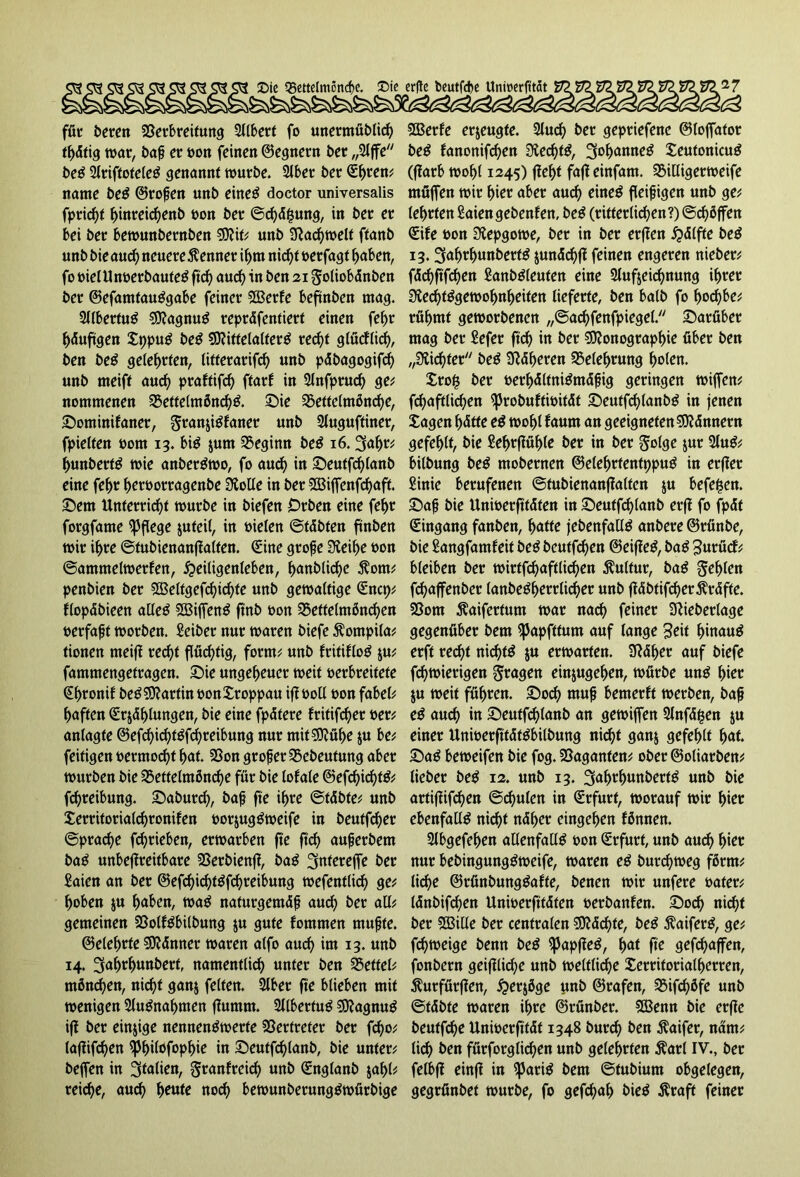 für bereit Verbreitung Sllbert fo unermüblich thdtig war, baß er oon feinen ©egnern ber „2ljfe beS 2lriftoteleS genannt würbe. 2lbet ber (Ehren; name beS ©roßen unb eines doctor universalis fpridjf hinreicßenb bon ber ©chdjsung, in ber er bei ber bewunbernben Mit; unb Fachwelt ftanb unb bie aud) neuere Kenner ihm nid)t berfagt haben, fo bielU nberbaute^ ftcf> aud) in ben 21 goliobänben ber ©efamtauSgabe feiner Merfe beftnben mag. SllbertuS MagnuS repräfentiert einen fehr häufigen XppuS beS Mittelalters recht glücflid), ben beS geteerten, litterarifd) unb päbagogifd) unb meift aud) praftifcf) ftarf in 2lnfprud) ge; nommenen VettelmflnchS. Sie Vettelmßnd)e, Sominifaner, granjiSfaner unb Sluguftiner, fpielten bom 13. bis jum Vegimt beS 16. 'jafa hunbertS wie anberSwo, fo aud) in Seutfd)lanb eine fel)r heroorragenbe 3folle in ber Miffenfchaft. Sem Unterricht würbe in biefen Orben eine fef>r forgfame pflege juteil, in bieten ©täbten ftnben wir ihre ©tubienanflalfen. (Eine große Üteihe bon ©ammeiwerfen, Heiligenleben, ^anblirf>e $om; penbien ber Meltgefd)id)fe unb gewaltige <Encp; flopäbieen alles MiffenS ft'nb bon Veftelmönchen »erfaßt worben. Seiber nur waren biefe Äompila; tionen meift red)t flüchtig, form; unb fritifloS $u; fammengetragen. Sie ungeheuer weit berbreitete (Ehronif beS Martin »onXroppau iflboll bon fabele haften (Erklungen, bie eine fpdtere fritifcher »er; anlagte @efd)ichtSfd)reibung nur mit Mühe $u be; feitigen bermocht fyat Von großer Vebeufung aber würben bie Vettelm5nd)e für bie lofale ©efd)id)tS; fchreibung. Sabutd), baß fte ihre ©tdbten unb Xerritorialchronifen »orjugSweife in beutfcher ©prache fchrieben, erwarben fte ftd) außerbem baS unbeffreitbare Verbienff, baS ^ntereffe ber Saien an ber ©efd)id)tSfd)reibung wefentlid) ge; hoben ju fyaben, waS naturgemäß auch gemeinen VolfSbilbung ju gute fommen mußte. ©etehrfe Männer waren alfo auch im 13. unb 14. Ijahrhunbert, namentlich unter ben Vettel; mönd)en, nicht ganj feiten. 2lber fte blieben mit wenigen 2luSnal)men ffumm. 2llbertuS MagnuS ift ber einige nennenswerte Vertreter ber fc^o; lajlifd)en ißhilofophie in Seutfchlanb, bie unter; beflen in 3ü*fon, granfreicl) unb (Englanb $ahl; reiche, auch hottfe nod) bewunberungSwürbige Merfe erzeugte. 2lud) ber gepriefenc ©loffator beS fanonifchen 3ied)tS, Johannes SeutonicuS (f?arb wohl 1245) fleht fafleinfam. Villigerweife tnüfien wir hier aber aud) eines fleißigen unb ge; lehrten Saien gebenfett, beS (ritterlichen?) ©duffen (Eife oon 3tepgowe, ber in ber erften Hälfte beS 13. Snh^hnnbertS $unäd)jl feinen engeren nieber; fächftfchen SanbSleufen eine Slufjeichnung ihrer StechtSgewohnheiten lieferte, ben halb fo horf>be; rühmt geworbenen „©achfenfpiegel. Sarfiber mag ber Sefer ftd) in ber Monographie über ben „dichter beS Näheren Belehrung holen. Xro§ ber »erhältniSmäßig geringen wijfen; fchaftlichen ^Jrobuftioitdt SDeutf^lanbS in jenen Sagen hätte eS wohl fautn an geeigneten Männern gefehlt, bie Sehrflühle ber in ber §olge jUr 2UtS; bilbung beS mobernen ©elehrfentppuS in erfler Sinie berufenen ©fubienanflalten ju beferen. Saß bie Unwerfttdten in Seutfd)lanb erfl fo fpdt Eingang fanben, hatte jebenfallS anbere ©rünbe, bie Sangfamfeit beS bcutfd)en ©eifleS, baS Sttrücf; bleiben ber wirtfd)aftlid)en Kultur, baS fehlen fchaffenber lanbeSherrlid)er unb jläbtifcher^räfte. Vom ^aiferfum war nach feiner üftieberlage gegenüber bem ^Japfttum auf lange Seit hinaus erft red)t nichts $u erwarten. SRdhet auf biefe fchwierigen fragen einjugehen, würbe unS hier ju weit führen. Sod) muß bemerft werben, baß eS auch in Seutfchlanb an gewiffen Slnfd^en ju einer UnioerfttätSbilbung ni^t ganj gefehlt h<*f. SaS beweifen bie fog. Vaganten; ober ©oliarben; lieber beS 12. unb 13. ^ahrhunbertS unb bie artiflifchen ©chulen in (Erfurt, worauf wir hier ebenfalls nicht näher eingehen fönnen. Slbgefehen allenfalls oon (Erfurt, unb au^> hier nur bebingungSweife, waren eS burd)weg färrn; liehe ©rünbungSafte, benen wir unfere oater; Idnbifchen Unioerfitdten oerbanfen. Soch ni^t ber Mille ber centralen Mächte, beS $aiferS, ge; fdjweige benn beS ipapjleS, h<*t fie gefchaffen, fonbern geijllii^e unb weltliche £erritorialherren, ^urfürflen, Herjöge unb ©rafen, Vifdjöfe unb ©fäbte waren ihre ©rünber. Menn bie etffe beuffche Unwerfität 1348 burd) ben $aifer, näm; (ich ben fürforglidjen unb gelehrten ^arl IV., ber felbfl einfl in ^3ariS bem ©tubiurn obgelegen, gegrünbet würbe, fo gefchah bieS ^raft feiner