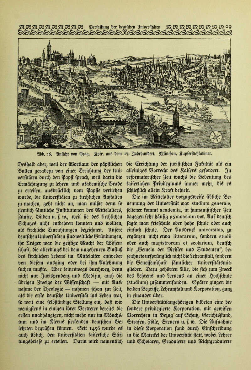 Seöh<*lö aber, weil t>er SBortlaut ber p<Spfftirf>cn Nullen gerabeju »on einer Errichtung ber Uni; »erftfdten burch ben ^3apft fprach, weil barin bie Ermdchtigung $u lehren unb atabemifche ©rabe $u erteilen, au^brucElicf> 00m ^Japjte »erliefen würbe, bie Unwerfttdten ju ftrd)licf)en Slnfialten ju machen, gebt nicht an, man müßte benn fo Ziemlich fdmtliche ^nflitutionen be£ Mittelalter^, fünfte, ©ilben u. f. w., weil fie be£ fachlichen ©chu$e£ nicht entbehren fonnten unb wollten, al£ fachliche Einrichtungen bezeichnen. Unfere beutfchenUnwerfttdfenftnbweltliche@rönbungen, ihr Xrdger war bie geizige Mad)t ber Mißen; fchaft, bie allerbingg bei bem ungeheuren Einfluß beS fachlichen Sebent im Mittelalter entweber bon biefem auöging ober bei ihm Anlehnung fuchen mußte. 2lber feine^wegä burchweg, benn nicht nur 3urigprubenz unb Mebijin, auch bie übrigen ^roeige ber Miffenfchaft — mit 2lu& nähme ber Rheologie — nahmen fd)on jur Seit, al$ bie erffe beutfd)e Unwerfttdt inö Men traf, fo weit eine felbffänbige ©tellung ein, baß wir wenigfienö in einigen ihrer Vertreter bereite bie erßen unabhängigen, nicht mehr nur im Mönch& tum unb im Klerug ffecfenben bcutfd)en ©e; lehrten begrüßen fönnen. ©eit 1456 würbe e£ auch üblich, ben Unwerfttdten faiferliche ©tif; tungöbriefe $u erteilen. Sarin wirb namentlich bie Errichtung ber jurifiifchen Sanität a($ ein alleinige^ Vorrecht be£ Kaifer$ geforbert. 3tn reformatorifcher Sei* wud)$ bie Vebeutung be$ faiferlichen ^rwilegium^ immer mehr, bi$ e£ fchließlidh allein Kraft behielt. Sie im Mittelalter por$ug$weife übliche 35e; nennung ber Unwerfttdt war Studium generale, fcltener fommt academia, in huntanißifcher Seit bagegen fehr hduftg gymnasium por. Stuf beutfch fagte man friefchule ober hohe fch«te ober auch einfach fd)ule. Ser Sluöbruct Universitas, ju ergänzen nicht etwa litterarum, fonbern studii ober auch magistrorum et scolarium, beutfch bie „©emein ber Meiner unb ©tubenten, be; Zeichnete urfprünglid) nicht bie Sehranfialf, fonbern bie ©enoffenfchaft fämtlicher Unwerfttättfmit; glieber. Saju gehörten Sitte, bie ftd) junt Sweet be£ £ehrett$ unb SernenS an einer £od)fchule (Studium) jufammenfanben. ©pdfer gingen bie beiben begriffe, Sehranjlalt unb Korporation, ganz in einanber über. Sie Uniperfttdt&mgehörigen bilbeten eine be; fonbere privilegierte Korporation, mit gewijfen Vorrechten in 35e$ug'auf ©chufc, ©ericht#anb, ©trafen, Sötte, ©feuern u. f. w. Sie Aufnahme in biefe Korporation fanb burch Einfehreibung in bie Matrifel ber Unwerfttdt fiatf, wobei Lehrer unb ©cholaren, ©rabuierfe unb 3Richtgrabuierte