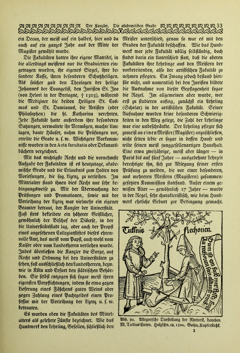 ein Secan, ber meifi auf ein ^albeö, t>icr unb ba aud) auf ein ganjeä 3af>r au$ ber Mitte t>er Magifier gerodelt würbe. Sie gafultdten Raffen ihre eigene Matrifel, in bie allerbingtf meijientf nur bie ©tabuierten ein; getragen würben, ihr eigene^ ©iegel, ihre be; fonbere $affe, ihren befonberen @cfyu£f>ei(igcn. 211$ folget galt ben fotogen ber f>ei(ige 3of)anne£ ber Soangelifi, ben 3urif?en ©t. 3üo (oon helori in ber Bretagne, f 1303), wdhrenb bie Mebijincr bie beiben ^eiligen @f. So$; ma$ unb ©t. SamianuS, bie 2lrtifien (ober Philofophen) bie Katharina oerehrten. 3ebe §afultdt baffe außerbem ihre befonberen ©a^ungen, oerwaltefe if>r Vermögen, machte Um; lagen, baute Käufer, nahm bie Prüfungen oor, erteilte bie ©rabe u. f. w. Mistigere Vorfomm; nijfe würben in ben Acta facultatis oberSefanatg; bucbern bezeichnet. Mit ba$ wichtigfie Siecht unb bie oornehmfie Slufgabe ber ^afultdten ifi eß heutzutage, afabe; mifcbe ©rabe unb bie Srlaubnitf jum galten oon Vorlefungen, bie fog. £i$enj, $u oerleiben. 3m Mittelalter flanb ihnen bieö Specht nur febr be; bingung&oeife $u. Mit ber Überwachung ber Prüfungen unb Promotionen, fowie mit ber Verleihung ber £i$en$ war oielmehr ein eigener Beamter betraut, ber Äanjler ber Unioerftfdf. Safi fieftf befleibete ein f^hwer ©eidlicher, gewöhnlich ber Vifchof ber Sükefe, in ber bie llnioerfttdtöfJabf lag, ober aud) ber propfi eine£ angefehenen Solleg iatfliftc^ biefeö ehren; oolle 2lmf, bag meifl 00m Papfi, and; wohl 00m $aifer ober 00m ^anbe^h^rrn oerliehen würbe. 3nbe£ überließen bie ßanjler bie ©orge, auf Siecht unb Orbnung bei ben Unioerftfdten &u fehen,fa|f au$fd)ließlich benSanbe^h^rren, be$w. wie in 3?äln unb Srfurt ben fidbtifchen Vehör; ben. ©ie felbfi entzogen ftd) fogar meifi ihren eigenfien Verpflichtungen, inbem fte etwa gegen Lieferung eine$ §dßd)en$ guten 2Bein$ ober gegen Zahlung eineg pachtgelbeg einen pro; fejfor mit ber Verleihung ber £ijenj u. f. w. betrauten. Sg würben oben bie gafultdfen beg Mittel; alterg alg gelehrte fünfte bezeichnet. V3ie bag £anbwerf ben Lehrling, ©efeüen, fd)ließlid) ben Meifier unterfchieb, genau fo war eß mit ben ©raben ber gafultdt befchaffen. SSie bag £anb; werf war jebe Safultdt völlig felbfidnbig, hoch ftnbef barin ein Unterfd)ieb fiatt, baß bie oberen gafultdten ihre Lehrlinge aug ben Meifiern ber oorbereitenben, alfo ber artifiifchen ^afultdt $u nehmen pflegten. Sin Swang jebod) befianb hier; für nid)t, unb namentlich bei ben 3urifien bilbete bie 2lugnaf)me oon biefer ©epflogenheit fogar bie Siegel. 3m allgemeinen aber würbe, wer erfi $u fiubieren anfing, jundchfi ein Lehrling (©d)olar) in ber artifiifchen gafultdt. ©einer Aufnahme würben feine befonberen ©chwierig; feiten in ben 5Beg gelegt, bie 3«hl bet Lehrlinge war eine unbefchrdnfte. Ser Lehrling pflegte ftcf? jumeifi an etnenMeifier(Magifier) anjufd)ließen, nicht feiten lebte er fogar in befTen #aufe unb teilte feinen meifi junggefellenartigen £>augf>alt. Sine etwa zweijährige, meifi aber Idnger — in Parig big auf fünf 3af)ve — auggebehnte £ehzeit berechtigte ihn, ftd) zur 2lblegung feiner erfien Prüfung zu melben, bie oor einer befonberen, aug mehreren Meifiern (Magifiern) jufammett; gefegten $ommiffton fiattfanb. 2lußer einem ge; wiffen 2Jlter — gewöhnlich 17 3uhte — würbe in ber Siegel, fehr charafterifiifch, wie beim £>anb; werf eheliche ©eburt jur Vebingung gemad;t. Slbb. 30. 5tHegorifd>e ©arfletfung ber 9it)Ctorif, baneben M.XulliuöSicero. holifd>n.ca.isoo. ®otl)a,Äupfer(licbf. S