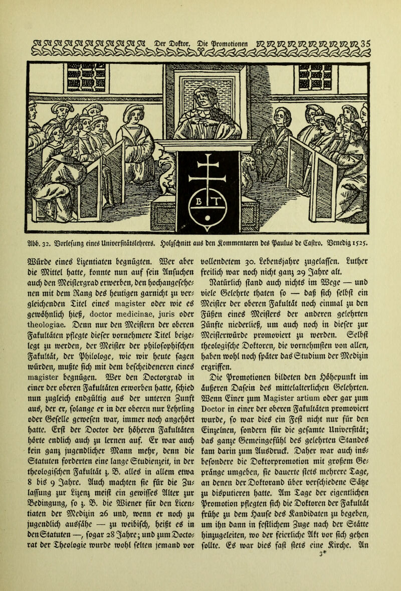 SBürbe eineg Sijcntiatcn begnügten. 5S3er aber bie Mittel batte, tonnte nun auf fein 2lnfud)en aud) ben Sfteifkrgrab erwerben, ben boebangefebe; nen mit bem SRang beg heutigen garniert ju oer; gleid)enben Xitel eineg magister ober wie eg gewöhnlich t)ie$, doctor medicinae, juris ober theologiae. Senn nur ben SDtciffern ber oberen Safultdten pflegte biefer ootnebmere Xitel beige; legt ju werben, ber SEfteifier ber pbilofopbifd)en Safultdt, ber Philologe, wie wir ^eute fagen würben, tnufjfe ftcb mit bem befd)cibenetcn eineg magister begnügen. SSßer ben Soctorgrab in einer ber oberen §afultdten erworben batte, fdjieb nun jugleicb enbgültig aug ber unteren Swnft aug, ber et, folange er in ber oberen nur Lehrling ober ©efelle gewefen war, immer nod) angebürt batte. C£rff ber Soctor ber fytyexen gafultdten bürte enblicb auch ju lernen auf. (Er war auch fein ganj jugenb(id)ct Sttann mehr, benn bie ©tatuten forberten eine lange ©tubienjeif, in ber tbeologifcben gafultdt j. 33. alleg in allem etwa 8 big 9 3abre. 2lud) machten fte für bie %\xt laflung jur Sijenj rneifi ein gewijfeg 2Jlter jur 35ebingung, fo 5. 33. bie Wiener für ben Sicen; tiaten ber SKcbijin 26 unb, wenn er nod) ju jugenblicb augfdbe — ju weibifcb, beift eg in ben©tatuten —, fogar 28^abre; unb jumSocto; rat ber Xbeologie würbe wobl feiten jemanb oor oollenbetem 30. Sebengjabre jugetaffen. Sutber freilich war noch nid)t ganj 29 3abre dlt. Natürlich ffanb aud) niebtg im 2Bcge — unb oiele ©elebrfe tbaten fo — bafj ftcb felbff ein Stteiffer ber oberen gafultdt nod) einmal ju ben güfjen eineg $9?ei|?erg ber anberen gelehrten fünfte nieberliefj, um aud) nod) in biefer jur SKciffetwürbe promooiert ju werben. ©elbfl tbeologifcbe Softoren, bie oornebmflen oon allen, haben wohl nod) fpdter bag ©tubium ber $D?ebijin ergriffen. Sie Promotionen bilbeten ben £>übepunft im dufjeren Safein beg mittelalterlichen ©elebtten. SBenn (Einer jum Magister artium ober gar jum Doctor in einer ber oberen ^afultdten promooiert würbe, fo war bieg ein geff nid)t nur für ben (Einjelnen, fonbern für bie gefamte Unwcrfttdt; bag ganje ©emeingefübl beg gelehrten ©tanbeg fam barin jum Slugbrucb. Saber war auch ing; befonberc bie Softorpromotion mit grofern ©e; prdnge umgeben, fte bauerte ffefg mehrere Xage, an benen ber Softoranb übet oerfchiebene ©d£e ju bigputicren tyatte. 2lm Xage ber eigentlichen Promotion pflegten ftcb bie Softoren ber gafultdt frühe ju bem häufe beg Kanbibaten ju begeben, um ihn bann in fcjflid)em 3uge nad) ber ©tdtte binjugeleiten, wo ber feierliche 2lft oor ftd) geben follte. <Eg war bieg fafi fletg eine $ird)e. 2ln 3*