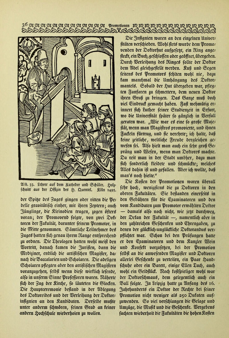 fdjnitt auö t>cr Dffi'jin beö jp. üuentel. Äöln 1495. ber ©pi§e beg ?uge£ gingen ober ritten bie pe; belle gramtätifd; einper, mit ipren Septem; aud) Jünglinge, bie Äleinobien trugen, jogen öftere »oran; ber promooenb folgte, »on jwei Sof; toren ber ^afutfät, barunter feinem Promotor, in bie ?0?ifte genommen, ©amtliche Xeilnepmer be$ 3uge$ patten ftd) genau iprern Öiange entfprecpenb ju orbnen. Sie Xpeologen patten wopl meijf ben SSortritt, banaep farnen bie griffen, bann bie SSttebijiner, enblicp bie artifiifcpen €0?agiffer, ba; naep bie SBaccalarien unb ©cpolaren. Sie abeligen ©cpolaren pflegten aber ben artifiifcpen $0?agiffern »oranjugepen, felbfi wenn biefe wirfliep lefenbe, alfo in unferm ©imte profefforen waren, kaperte fiep ber £ug ber $ircpe, fo lauteten bie ©locfen. Sie £auptceremonie befianb in ber Ablegung be$ Softoreibetf unb ber SSerleipung ber Softor; inftgnien an ben $anbibaten. Serfelbe mufjte unter anberm fcpwören, feinen ©rab an feiner anbern #ocpfcpule wieberpolen ju wollen. Sie Snffgnien waren an ben einzelnen Unioer; ftfdten »erfepieben. $Ö3opl jiettf würbe bem Promo; oenben ber Softorput aufgefegt, ein Siing ange; fiedt,ein^ud),gefcploffen ober geöffnet, übergeben. Surcp Sßerleipung be$ Slingeg follte ber Softor bem 2lbel gleicpgefiellt werben, $u|j unb ©egen feiten^ be£ promotorg feplten wopl nie, baju fam mand)tnal bie Umpängung be$ Softor; mantete. ©obalb ber ^>ut übergeben war, pfleg; ten Fanfaren ju fepmettern, bem neuen Softor ipren ©ruf $u bringen. Sag ©an$e muf boep uiel (Einbrud gemaept paben. gafi wepmütig er; innert fiep Sutper feiner ©tubienjeit in (Erfurt, wo bie Unwerfität fpater fo günjlicp in Verfall geraten war. „SBie war eg eine fo große 50?afe; ffüt, wenn man SDiagijirog promooierte, unb ipnen gadeln fürtrug, unb fte »creprte; id) palte, baß feine jeitlicpe, weltlicpe greubc bergleicpen ge; wefen fei. Sllfo pielt man auep ein fepr groß ©e; prang unb Sßefen, wenn man Softoreg maepte. Sa reit man in ber ©tabt umbper, baju man ftef? fonberlicp fleibete unb fcpmüdte; wekpeg 2JUeg bapin iji unb gefallen. Slber icp wollte, baß man’g noep pielfe. Sie hoffen ber Promotionen waren überall fepr poep, wenigfieng bie &u Softoren in ben oberen gafultäten. ©ie befianben einerfeitg in ben ©cbüpren für bie (Examinatoren unb ben 00m Äanbibaten jum Promotor erwäpltenSoftor — bamalg alfo noep niepf, wie fegt burepweg, ber Sefan ber ^afuftat —, namentlicp aber in ben japlreicpen ©efepenfen unb (Eprengaben, $u benen ber glüdlicp;unglüd(icpe Softoranbug »er; pflicptet war. ©epon bei ben Prüfungen patte er ben (Examinatoren unb bem $an&ler UBein unb $onfeft »orjufegen, bei ber Promotion felbff an bie anwefenben SOiagifier unb Softoren allerlei ©efepenfe $u »erteilen, ein paar £>anb; fepupe ober ein Sarett, einige (Ellen Xucp, auep wopl ein ©elbfiüd. 9iocp fofifpieliger wopl war ber Softorfcpmaug, bem gelegentlicp aud) ein 3?all folgte. 3n £eip$ig patte ju 2lnfang beg 16. 3aprpunberfg ein Softor ber Üiecpte bei feiner Promotion niept weniger alg 250 Sufaten auf; juwenben. ©0 »iel berfcplangen bie ©elage unb Umjüge, bie Sttuftf unb bie ©efepenfe. 23ergebeng fuepten wieberpolt bie gafultaten bie popenhoffen