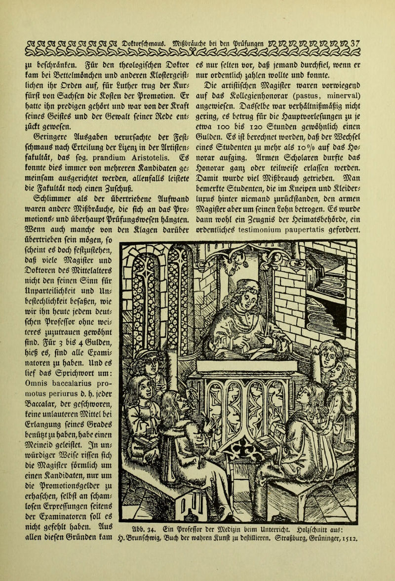 ju befcbrdnfen. gür t>en theologifcben Softor fant bei 3$ettclmöncben unb anberen Äloflergeifl; licken if>r Drben auf, für Suther trug ber $ur* förfi »on ©aebfen bie hoffen ber Promotion. Sr batte ibn prebigen gehört unb war oon ber Äraft feines ©eifleS unb ber ©ewalt feiner Ülebe ent* jüeft gewefen. ©eringere 2luSgaben oerurfaebte ber gejl; fcbmauS nach Srteilung ber £i$en$ in ber Slrtiflem fafultät, baS fog. prandium Aristotelis. SS fonnte bieS immer t>on mehreren $anbibaten ge; meinfam auSgericbtet werben, allenfalls leiffete bie Safultät noch einen 3ufcbufj. ©cblimmer als ber übertriebene Slufwanb waren anbere Mifbräucbe, bie ftrf> an baS <ßro; motionS; unb überhaupt iJJrüfungSwefen bängten. Menn auch manche fcon ben Älagen barüber übertrieben fein mögen, fo fd>eint eS borf> fejl$ufleben, baf »iele Magifler unb Softoren beS Mittelalters nicht ben feinen ©inn für Unparteilichkeit unb Un; bcflecblicbfeit befaßen, wie wir ihn heute jebem beut; fd)en ^Jrofefior ohne wei; tereS jujutraucn gewöhnt ftnb. $ür 3 bis 4 ©ulben, hieß eS, ftnb alle Spami; natoren ju hüben. Unb eS lief baS ©priebworf um: Omnis baccalarius pro- motus periurus b. h- jeber SSaccatar, ber gefebworen, feine unlauteren Mittel bei Srlangung feines ©rabeS benüfjf ju buben, habe einen Meineib geleitet. 3n un; würbiger SEBcife riffen ftch bie Magifier förmlich um einen ^anbibaten, nur um bie ^romotionSgelber ju erhafeben, felbfl an febam; lofen Srpreffungen feitenS ber Spaminatoren foll eS nicht gefehlt hüben. 2luS allen biefen ©rünben fam eS nur feiten öor, baß jemanb burcbftel, wenn er nur orbentlid) fahlen wollte unb fonnte. £)ie artiflifeben Magifier waren oorwiegenb auf baS ^ollegienhonorar (pastus, minerval) angewiefen. SaSfelbe war oerbältnißmäßig nicht gering, cS betrug für bie ^aupfoorlefungen ju je etwa 100 bis 120 ©tunben gewöhnlich einen ©ulben. SS ifl beregnet worben, baß ber Mecbfel eines ©tubenfen ju mehr als io°/o auf baS £0; norar aufging. Slrmen ©cholaren burfte baS Honorar ganj ober teilweife erlaffen werben. £>amit würbe t>iel Mißbrauch getrieben. Man bemerkte ©tubenten, bie im Kneipen unb Kleiber# lupuS hinter niemanb jurüdflanben, ben armen Magifier aber um feinen Sohn betrogen. SS würbe bann wohl ein Zeugnis ber £eimatSbebörbe, ein orbentlid;eS testimonium paupertatis geforbert. 2lbb. 34. Sin «Profeffor ber Mebijin beim Unterricht, poljfcbnitt auö: jp.QSrunfcbroig, 93ud> ber wahren Äun(l $u beßiHieren. @traßburg, ©rüninger, 1512.