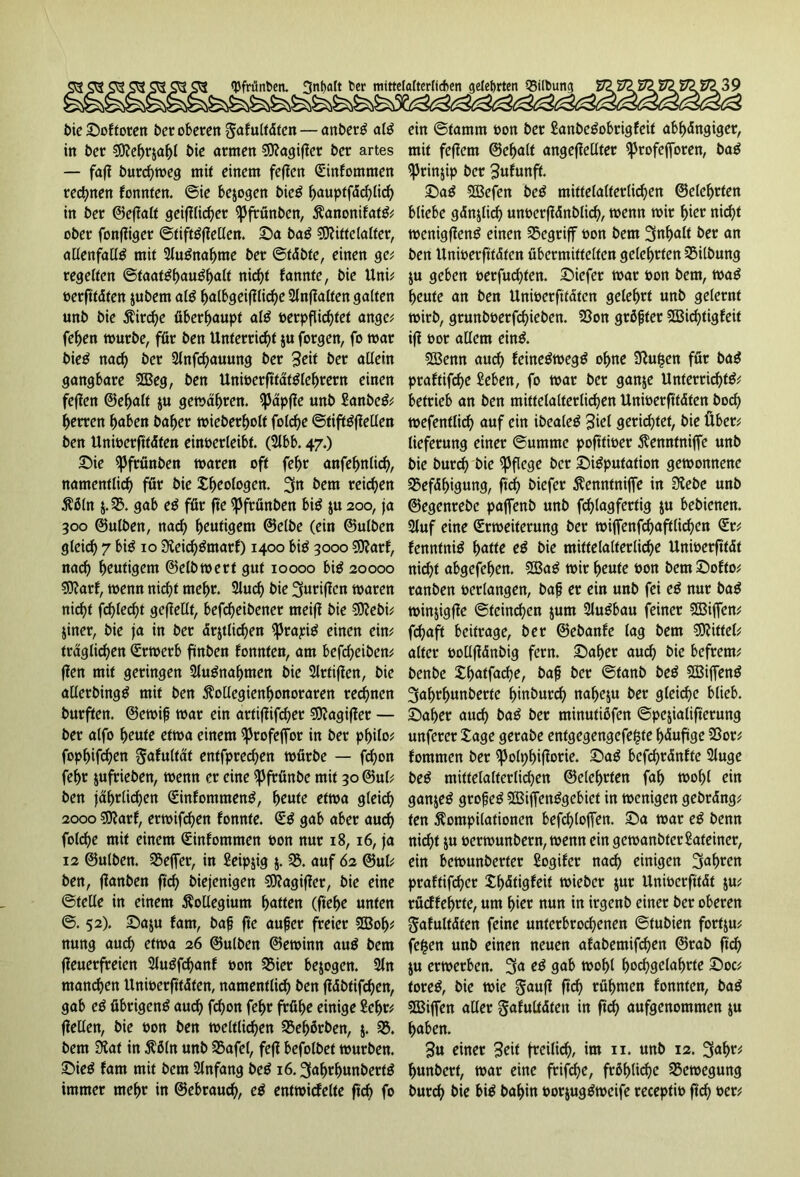 bie Sof toten bet oberen ^afultäten — anberS als in bet Mehrzahl bie atmen €9?agifJer bet artes — fafl burchmeg mit einem feffen Güinfommen rechnen fonnten. ©ie bezogen bieS ^>auptfdc^tirf> in bet ©e(falf geifflichet (pfrünben, KanonifatS* ober fonffiger ©tiftSffellen. Sa baS Mittelalter, allenfalls mit SluSnahme bet ©täbte, einen ge* regelten Staatshaushalt nicf>t bannte, bie Uni* oerfttäten zubem als halbgeiffliche 2ln(?alten galten unb bie Kirche überhaupt alS oerpflid)tet ange* fehen mürbe, für ben Unterricht ju forgen, fo mar bieS nach ber Slnfcbauung ber 3cit ber allein gangbare Meg, ben UnioerfftätSlehrern einen feffen ©ehalt $u gemähten. (päpffe unb SanbeS* herren höben baher mieberholt fold)e ©tiftSffellen ben Unioerfttäfen einoerleibt. (Slbb. 47.) Sie (pfrünben maren oft febr anfehnlich, namentlich für bie theologen. 3« bem reichen Mn $.55. gab eS für fte (Pfrünben bis $u 200, ja 300 ©ulben, nach heutigem ©elbe (ein ©ulben gleich 7 bis 10 SieichSmarf) 1400 bis 3000 Marf, nach heutigem ©elbmert gut 10000 bis 20000 Marf, menn nicht mehr. 2luch bie Skiffen maren nicht fehlest gesellt, befcheibener meiff bie Mebi* $iner, bie ja in ber ärztlichen (ptapiS einen ein* fraglichen (Sttoerb finben fonnten, am befdjeiben* ffen mit geringen Ausnahmen bie Slrtifien, bie allerbingS mit ben Kollegienhonoraren rechnen burften. ©ernif mar ein artijfifcher Magiffet — ber alfo heute etma einem (profeffbt in ber philo* fophifchen ^afultät entfprechen mürbe — fchon fehr jufrieben, menn er eine (pfrünbe mit 30 ©ul* ben jährlichen (SinfommenS, heute etma gleich 2000 Marf, ermifchen fonnte. SS gab aber auch folche mit einem Cnnfomtnen oon nur 18,16, ja 12 ©ulben. 5SefTer, in Seipjig $. 55. auf 62 ©ul* ben, ffanben ft<^> biejenigen Magiffer, bie eine ©teile in einem Kollegium hatten (ftehe unten ©. 52). Saju fam, baf fte auf er freier Moh* nung auch etma 26 ©ulben ©eminn auS bem (feuerfreien SluSfdjanf oon 55ier bezogen. 2ln mannen Unioerfitäten, namentlich tan (fäbtifchen, gab eS übrigens auch fchon fehr frühe einige Sehr* (feilen, bie oon ben mcltlichen 25ehörben, j. 55. bem Siat in Köln unb 55afel, fe(f befolbet mürben. SieS fam mit bem Anfang beS 16.3afmhunbertS immer mehr in ©ebtauch, eS entmicfelte ffch fo ein ©tamrn oon ber SanbeSobrigfeit abhängiger, mit feffem ©ehalt ange(fellter (profejforen, baS (Prinzip ber Sufunft. SaS ?JBefcn beS mittelalterlichen ©eiehrten bliebe gänzlich unoerffänblid), menn mir hier nicht menig(fenS einen 55egriff oon bem 3nhalt tar an ben Unmerfftäten übermittelten gelehrten 5SÜbung ju geben oerfuchten. Siefer mar oon bem, maS heute an ben Unmerfftäten gelehrt unb gelernt mirb, grunboerfchieben. 58on größter Midjtigfeit iff 00t allem eins. Menn auch fcineSmegS ohne Sffufsen für baS praftifche Sehen, fo mar ber ganze Unterrichts* betrieb an ben mittelalterlichen Unmerfftäten bod) mefentlid) auf ein ibealeS 3iel gerichtet, bie Über* lieferung einer ©umme pofftmer Kenntniffe unb bie burch bie (Pflege ber SiSputation gemonnenc 55efähigung, ffch biefer Kenntniffe in Siebe unb ©egenrebe paffenb unb fdjlagfertig $u bebienen. 2luf eine Srmeiterung ber miffenfchaftlichen <£r* fenntniS hatte eS bie mittelalterliche Unioerfftät nicht abgefehen. MaS mir heute oon bem Softo* ranben ©erlangen, baf er ein unb fei eS nur baS minjigffe ©teinchen zum SluSbau feiner Mijfen* fchaft beitrage, ber ©ebanfe lag bem Mittel* alter oollffänbig fern. Saher aud) bie befrem* benbe Xhutfache, baf ber ©tanb beS MiffenS 3af)rhunberte hinburd) nafje$u ber gleite blieb. Saher auch taS ber minutißfen ©pejialifferung unferer tage getabe entgegengefe^te hduffge 5Sor* fommen ber (polphifarie. SaS bcfchränfte 2luge beS mittelalterlichen ©elchrten fah tx>of>f ein ganzes grofeS MiffenSgebict in menigen gebräng* ten Kompilationen befchloffen. Sa mar eS benn nicht z« ©ermunbern, menn ein gemanbterSafeiner, ein bemunberter Sogifer nach einigen fahren praftifher th&igfeif mieber $ur Unioerfftät $u* rücffehrte, um hier nun in irgenb einet ber oberen gafultäten feine unterbrochenen ©tubien fort$u* fc&en unb einen neuen afabemifhen ©rab ffch Zu ermerben. 3a eS gab mohl f>o<hgclahrte Soc* toreS, bie mie gauff (ich rühmen fonnten, baS Miffen aller gafultäten in ftd) aufgenommen zu haben. 3« einer Seit freilich, im 11. unb 12. 3ah^ hunbert, mar eine frifche, fröhliche S3emegung burch bie bis bahin oorjug Streife recepfio ffch ocr*