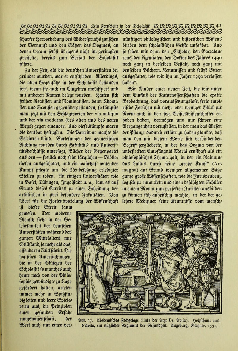 fcharfer $ert>orhebung be$ 2Bit>erfprucf?ö $mifd)en ber Vernunft unb bctt ©ä£en be$ Sogmag, an benen Occam felbfl übrigeng nicf>t im geringen jmcifefte, bereitg $um Verfall ber ©cholaflik führte. 3« ber Seit, alg bie beutfdjen Unmerfttdten be* grünbet mürben, mar er entfdgeben. Slllerbingg, bie alten 0egenfd§e in ber ©cholaflik beflanben fort, menn fte auch im ©njelnen mobiftjiert unb mit anberen tarnen belegt mürben. Ratten ftch früher Siealiffen unb 9?ominaliflen, bann Xhorni* (Jen unb ©cotiflen gegenübergeftanben, fo fdmpfte man jefsf mit ben ©chlagmorten ber via antiqua unb ber via moderna (beg alten unb beg neuen Megg) gegen einanber. Unb biefe Kämpfe maren bie benfbar heftigen. Sie ^arteimut machte bie ©eiehrten blinb. Vorlefungen ber gegnerifchen Dichtung mürben burch gakultätg* unb Unmerft* tätgbefchlüffe unterfagt, Bücher ber ©egenpartei aug ben — freilich noch fchr kdrgliehen — Biblio* thefen auggefchaltet, unb ein maht’haft mütenber $ampf pflegte um bie 2Reubefe|ung erlebigter ©teilen $u toben. 5ln einigen Unmerfttdten mie in Bafel, Xübingen, ^ngolffabt u. a., kam eg auf ©runb biefeg ©treiteg $u einer ©djeibung ber artiflifchen in $mei befonbere Fakultäten. Von Mert für bie Fortentmickelung ber Miffenfchaft ifl biefer ©treit kaum gemefen. Ser moberne Menfch fleht in ber ©c* lehrfamfeit ber beutfehen Unmerfttdten mährenb beg ganzen Mittelalterg nur ©tillflanb, ja mehr alg bag, offenbaren Siücf fchr itt. Sie logifchen Unferfuchungen, bie in ber Blüte&eit ber ©cholaflif fo manche^ auch heute noch oon ber iphilo* fophie gemürbigte ju Xage gefßrbert hatten, arteten immer mehr in ©pifsftn* bigfeiten unb leere ©piele* reien aug, bie ^Jrinjipien einer gefunben <£rfah* runggmiffenfehaft, ber Mert auch nur eineg »er* nünftigen philologifchen unb hiflorifdjen Mijfeng blieben bem fcholaflifchen ©eifJe unfaßbar. Unb fo fehen mir benn ben „©cholar, ben Baccalau* reug, ben Sijentiaten, ben Soktor beg 3af>reg 1490 noch ganj in bcrfelbcn ©effatt, noch 9ött$ mit benfelben Büchern, Äemttnijfen unb felbff ©itfen auggeffattet, mie mir ihn im^fahre 1390 »erlajfen haben. Mir $inber einer neuen Seit, bie mir unter bem düinfluf? ber S^aturmiffenfchaften bie epaktc Beobachtung, bag »oraugfefcungglofe, freie empi* rifcf>e gorfchen mit mehr ober meniger ©lücf jur Sftornt auch in ben fog. ©eiflegmijfenfchaften er* hoben h<tben, oermögen ung nur ferner eine Vergangenheit »orjuflellen, in ber man bag Mefen bcr^Jflanje baburch erklärt ju haben glaubte, baf? man ben mit biefem Morte ftch »erbinbenben Begriff jerglieberfe, in ber bag Sognta »on ber unbefleckten £-mpfängnig Mariä ernflhaft alg ein philofophifdjeg Xhetna galt, in ber ein Siaimun* bug £ullug burch feine „grofje $unfl (Ars magna) auf ©runb meniger allgemeiner ©d$e ganje grofje Miffenfchaften, mie bie ^urigprubenj, togifd) ju entmickeln unb einen befähigten ©rf>ölcr in einem Monat jum perfekten griffen augbilben &u können ftch anheifchig machte, in ber ber ge* lehrte Mebijiner feine ^enntniffe 00m menfd);