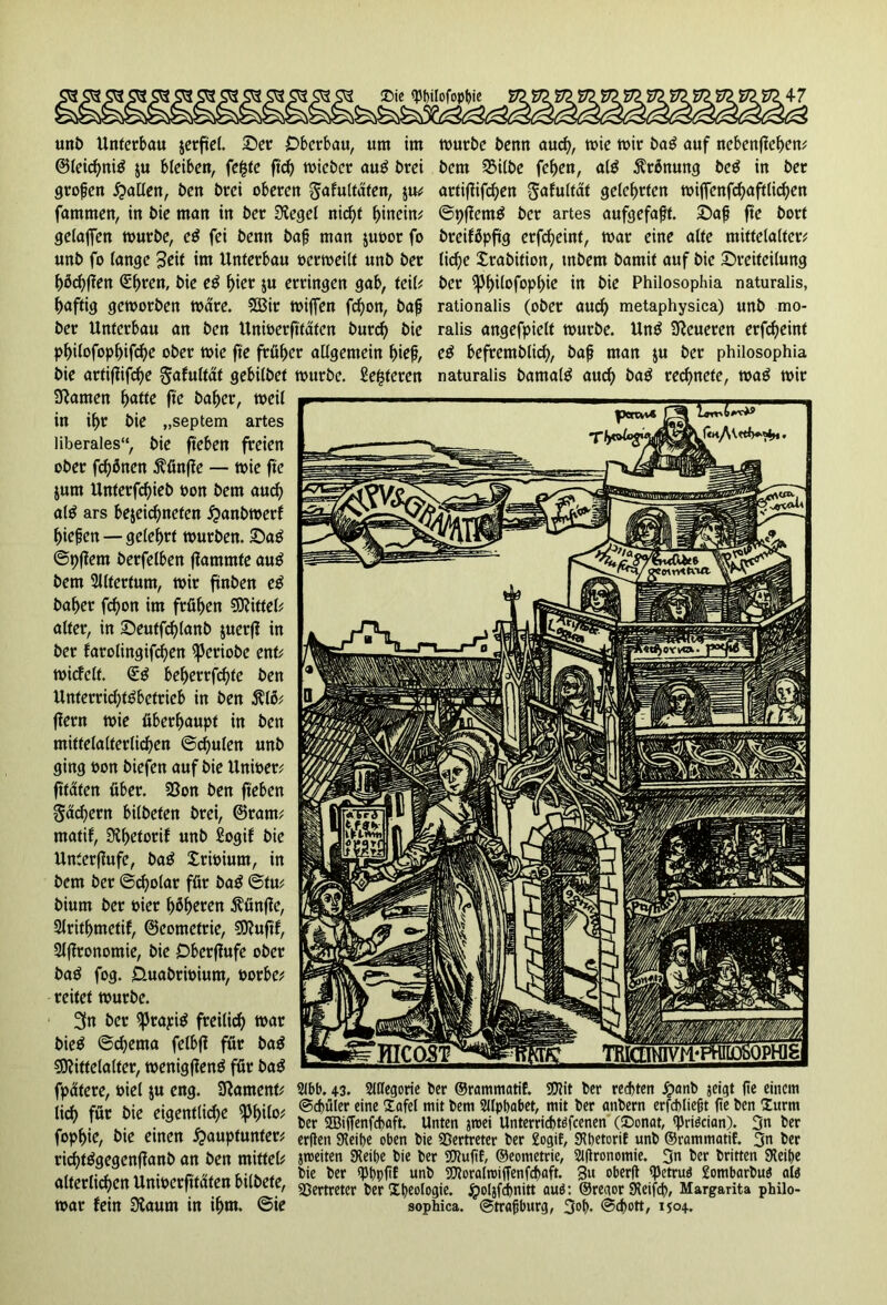 uni> Unterbau setfiel. Ser Oberbau, um im @(eid)ni$ ju bleiben, fefcte fteß micbcr aug brei großen fallen, ben brei oberen gafultäfen, fammen, in bie man in ber Siegel nießt f>inein^ gelaffen mürbe, e$ fei benn baß man juoor fo unb fo lange 3eif im Unterbau oermeilt unb ber ßöcßßen (Eßren, bie e$ ßier ju erringen gab, teil? ßaftig gemorben märe. 2ßit miffen feßon, baß ber Unterbau an ben Unmerftfafen burcß bie pßilofopßifcße ober mie fte früher allgemein f>teß, bie artiflifcße gafultät gebilbet Slanten ßatte fte baßer, meil in if>r bie „septem artes liberales“, bie ft'eben freien ober frönen ftünfle — mie fte jum Unterfcßieb t>on bem aucß al$ ars beseießnefen £anbmerf ßießen — geleßrt mürben. Sag ©pffem berfelben flammte aug bem Slltertum, mir finben eg baßer feßon im frfißen Mittel? alter, in Seutfcßlanb juerf? in ber farolingifeßen ^Jeriobe ent? micfelt. €g beßerrfeßte ben Unterrid;tgbctrieb in ben $lß? ffern mie überßaupf in ben mitfelalterlicßen ©cßulen unb ging turn biefen auf bie Unioer? fttäten über. 5ßon ben ft'eben gäd^ern bilbeten brei, ©rant? ntatif, Sißetorif unb Sogif bie Unterflufe, bag Xrmiurn, in bem ber ©cßolar für bag ©tu? bium ber hier ßßßeren fünfte, Slritßmetif, ©eometrie, Muftf, Slflronomie, bie Obcrflufe ober bag fog. O-uabrimunt, borbe? reitet mürbe. 3n ber $prapig freiließ mar bieg ©eßerna felbfl für bag Mittelalter, menigfteng für bag fpätere, biel su eng. SRament? liiß für bie eigentlicße spßilo? fopßie, bie einen £>auptunter? ricßtggegenffanb an ben mittel? alterlicßen Unmerfitäten bilbefe, mar fein Slaum in ißm. ©ie mürbe benn aucß, mie mir bag auf nebenfteßen? bem Silbe feßen, a(g ßrßnung beg in ber artiflifeßen gafultät geleßrten miffenfcßaftlicßen ©pflcmg ber artes aufgefaßt. Saß fte bort breifßpftg erfeßeint, mar eine alte mittelalter? ließe Xrabition, tnbem bamit auf bie Sreitcilung ber ipßilofopßie in bie Philosophia naturalis, rationalis (ober aucß metaphysica) unb mo- ralis angefpielt mürbe. Ung teueren erfeßeint eg befremblicß, baß man jtt ber philosophia mürbe, fieberen naturalis bamalg aucß bag reeßnete, mag mir 2lbb. 43. Allegorie ber ©rammatif. Mit ber rechten £anb jeigt (ie einem ©cßüler eine £afel mit bem 21lpbabet, mit ber anbern erfcbließt (ie ben türm ber SBiffenfcbaft. Unten jroei Unterricf>töfcenen (£>onat, fpriöcian). 3« ber erden 9?eit)e oben bie Vertreter ber £ogif, SRhetorif unb ©rammatif. 3n ber jroeiten SKeipe bie ber Mufif, ©eometrie, Slfironomie. 3n ber britten SHeipe bie ber «Phpfif unb Moralroiffenfcßaft. 3« oberU tyetruö gombarbuä alä Vertreter ber Ideologie. jpoljfcßnitt auö: ©reaor SHeifcß, Margarita philo- sophica. ©traßburg, 3ot>. ©cßott, 1504.