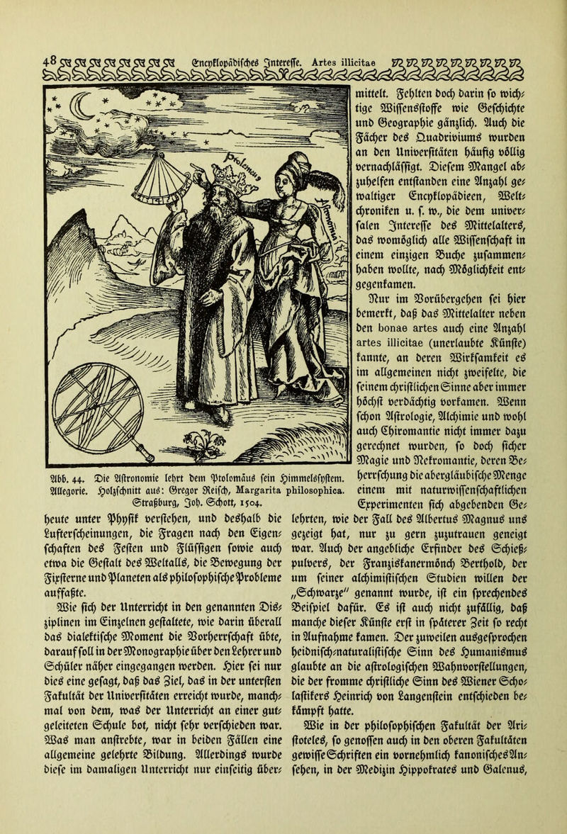 SUlegorie. jpoljfcbnitt auö: ©regor SKeifd), Margarita philosophica. ©trafburg, 3°b* ©dbett, 1504. heute unter t>erflef>ert, unb be^alb bie £ufterfcheinungen, bie fragen nach ben (Eigen* fchaften be£ $e)ien unb glüfftgen fowie auch etwa bie ©eftalt be£ Meltalttf, bie Bewegung ber gipfferne unb Planeten alö philofop^ifc^e Probleme auffaßte. 5öie ftrf) ber Unterricht in ben genannten ©i$* jiptinen im (Einzelnen geftaltete, wie barin überall ba£ bialeftifche Moment bie $8orf)errfd)aft übte, barauffollin ber Monographie über ben £ef>rer unb ©chüler naher eingegangen werben, $ier fei nur bicö eine gefagt, baß baö bag in ber unferften gafultat ber Unwerfttäten erreicht würbe, manch* mal von bem, waö ber Unterricht an einer gut* geleiteten ©cf)ule bot, nicht feljr vetfehieben war. 2Baö man anftrebte, war in beiben fällen cjnc allgemeine gelehrte Gilbung. 2lllerbing$ würbe biefe im bamaligen Unterricht nur einfeitig über* mittelt. Suhlten hoch barin fo wich* tige Miffengftojfe wie ©efchichte unb ©eographie ganjlich. 2lucf> bie gacher beö ÜuabriviunW würben an ben Univerfttäten häufig völlig vcrnachläfftgt. liefern Mangel ab* juhelfen entftanben eine Slnjahl ge* waltiger (Sncpflopäbiecn, Melt* d)ronifen u. f. w., bie bem unwert falen 3ntereffe beö Mittelalter^, baö womöglich alle Miffenfchaft in einem einzigen $5uche jufammen* haben wollte, nach Möglichfeit ent* gegenfamen. 3tur im Sßorübergehen fei hier bemerft, baß ba£ Mittelalter neben ben bonae artes aud) eine 2ln$af)l artes illicitae (unerlaubte fünfte) fannte, an beren Mirffamfeit e£ im allgemeinen nicht jweifelte, bie feinem chriftlichen ©inne aber immer höchfi vcrbäd)tig vorfamen. Menn fchon 2lflrologie, 2llchimie unb wohl aud; Shwomantie nicht immer baju gerechnet würben, fo hoch ftcher Magie unb SRefromantie, beren 35e* herrfeßung bie aberglaubifche Menge einem mit naturwiffcnfchaftlicf>cn (Experimenten ftd) abgebenben @e* lehrten, wie ber gull beö 2llbertuö MagmW unö gezeigt hat, nur $u gern jujutrauen geneigt war. 2Juch ber angebliche (Erftnber be$ ©d)ieß* pulverö, ber granjitffanermönch 3$ertholb, ber um feiner aldjimiflifchen ©fubiett willen ber „©chwarje genannt würbe, iff ein fprechenbetf 23eifpiel bafür. (E$ ifl auch nicht zufällig, baß manche biefer fünfte erff in fpäterer £eit fo reiht in Aufnahme famen. ©er juweilen autfgefprochen hcibnifh*naturaliflifche ©inn beä #umani$mu$ glaubte an bie aflrologifchen Mahnvorffellungen, bie ber fromme chriflliche ©inn be$ SBiener ©cho* lafliferg Heinrich von Sangenflein entfehieben be; fämpft hatte. 2Bie in ber philofophifchen gafultat ber 2lri; ffoteleö, fo genoffen auch in ben oberen gafultäten gewiffe ©griffen ein vornehmlich fanonifcße^Sln* fehen, in ber Mebijin £>ippofrateö unb ©alenuö,