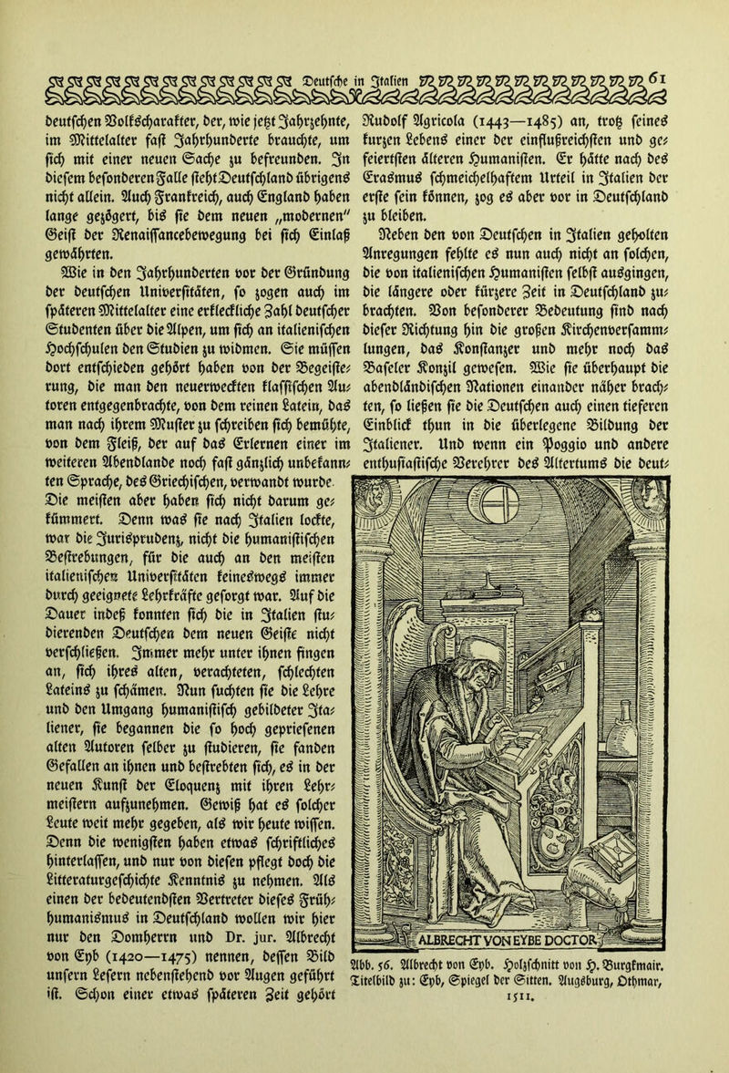 ©eutfdje in beutfd)en 23olf£d)arafter, ber, wie jef$t 2faf)rjef)nte, im Mittelalter faf{ 3<tf>tl)unberte brauchte, um ftcf> mit einer neuen ©acfye ju befreunben. %n bicfetn befonberen Salle fielet ©eutfdflanb übrigen^ nid)t allein. Aud) Seanfreid), aud) Snglanb f>aben lange gejßgetf, bi$ fte bem neuen „mobernen ©eifi ber Dtenaiffancebewegung bei ftd) Sinlaf geworfen. Mie in ben 3af>rf>unberten oor ber ©rünbung ber beutfdjen UnwerfttÄfen, fo jogen aud) im fpdteren Mittelalter eine erflecflid)e 3al)t beutfcfjer ©tubenten über bie Alpen, um ftd) an italienifcfen £o<Sfd)ulen ben ©tubien ju wibmen. ©ie muffen bort entfliehen gehört l)aben bon ber SSegeifle* rung, bie man ben neuerwecften flaffifd)en Au* toren enfgegenbracfyte, bon bem reinen Sateiri, baö man nad) if)rem Mujler ju fd)reiben ft'S bemühte, bon bem Steif, ber auf ba$ Erlernen einer im weiteren Abenblanbe nocfy faft gänjlid) unbefann* ten ©prad)e, be£©ried)ifd)en, berwanbt würbe, ©ie meiflen aber f>aben ftcf> nid)t barum ge* lümmert. ©enn wa$ fte nad) Italien lodfte, war bie 3uri£prubenj, nicft bie l)umaniffifd)en Seflrebungen, für bie aud) an ben meinen italieuifSen Unwerfttdten feinedwegtf immer burcfy geeignete £el)rfrafte geforgt war. Auf bie ©auer inbef fonnten ftd) bie in Italien flu* bierenben ©eutfd)en bem neuen ©eifle nid)t t>erfd)(iefen. 3mmer mel)r unter ifjnen fingen an, ftd) if)re$ alten, betasteten, fd)leSfen Sateinö ju fSatnen. 3lun fugten fte bie £ef>re unb ben Umgang f>utnaniflifS gebilbeter 2tta* liener, fte begannen bie fo l)od) gepriefenen alten Autoren felber ju flubieren, fte fanben ©efallen an if>nen unb beftrebfen ftd), e£ in ber neuen $unfl ber Sloquenj mit ü)ren 2ef>r* meiflern aufjunel)men. ©ewif f)at e$ foldjer Seute weit mel)r gegeben, al$ wir l)eute wiffen. ©enn bie wenigflen f>aben etwag fd)riftlid)e£ f)interlaffen, unb nur bon biefen pflegt bod) bie ßitteraturgefd)id)te $enntni$ ju neunten. Al£ einen ber bebeutenbflen Vertreter biefetf Seül)* f)utnani£mu$ in ©eutfd)lanb wollen wir f)ier nur ben ©omt>errn unb Dr. jur. Albred)t bon St)b (1420—1475) nennen, beffen SBilb unfern £efern ncbenffetjenb bor Augen geführt ifl. @d)on einer etwa«! fpdteren Seit gehört Siubolf Agtkola (1443—1485) an, tto£ feinet furjen Sebenö einer ber einflußreichen unb ge* feiertflen Älteren £>umaniflen. Sr t)Ätte nad) be£ Sra&nutf fd)nteid)ell)aftem Urteil in Italien ber erfle fein Bnnen, jog e$ aber bor in ©eutfcfylanb ju bleiben. Dieben ben bon ©eutfdjen in Italien geilten Anregungen fehlte c$ nun aud) nirf^t an fold)en, bie bon italienifd)en £umanif?en felbff auggingen, bie längere ober fürjere Seit in ©eutfd)lanb ju* brachten. 23on befonberer S5ebeutung ftnb nad) biefer DiiStung ^in bie großen ^irSenberfamm* lungen, ba^ ^onflanjer unb meljr noS ba^ S5afelcr $onjÜ gewefen. 2ßie fte überhaupt bie abenbldnbifd)en Dlationen einattber nü^cr brad)* ten, fo liefen fte bie ©eutfSen auS einen tieferen Sinbticf Sun in bie überlegene Gilbung ber 3tnlicner. Unb wenn ein ^Joggio unb anbere entljuftaflifSe 23erel)rcr be^ Altertum^ bie beut* 2lbb. s6. Albrecbt eon Spb. Jpoljfcbnitt bon jr>. QSurgfmair. Xitetbül» j«: Spb, ©piegel ber ©itten. SJuggburg, Dtbnntr, ijii.