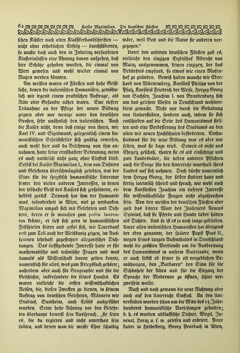 Äaifer SWarimilian. £>ie t>cutfd>en gürfien l fd)en $lbf!er nad) alten ßlafftferhanbfchriften — nicht ohne erheblichen Erfolg — burchflöberten, fo mufte bod) aud) ben in 3nbolcn$ »etfunfcnen ^loflerinfaffen eine Slhnung bat)on aufgehen, bafj hier ©<häge gehoben würben, bie einmal »on Wert gewefen unb wohl wicber einmal »on 9!ugen werben fbnnten. Slm meiflen waren eg Surften unb hohe ©cif!? liehe, benen bie italienifchcn jpumaniften, gewfihw lid) mit irgenb einem praftifd)en Aufträge, alg 3läte ober ©efanbtc näher traten. Sine tiefere Xeilnahme an ber pflege ber neuen SMlbung jeigten aber nur wenige unter ben beutfehen ©rofen, fehr unähnlich ben italienifchcn. Sind) bie $aifer nicht, benn bafj einige »on ihnen, wie $arl IV. unb ©igigntunb, gelegentlich einem hw maniftifchen ©d)riftf!ellcr ftch gnäbig erwiefen, auch »ohl h>or unb ba Belehrung »on ihm am nahmen, hatte feine ernfthaftere 23ebeutung, wenn eg aud) natürlich nicht ganj ohne (Sinflufj blieb, ©elbf! bei Äaifer 33?ayimilian I., bem »on Sichtern unb ©eiehrten überfchwänglich gelobten, trat ber ©hm für bie fpejiftfd) fmmanifüfchc Sitfcratur hinter ben biclen anberen Sntereffen, in benen ber lebhafte ©eift beg $aiferg ftch jerfplitterte, er? heblieh f.urücf Sennoch hat ihm ber jpumanig? mug, infonberheif in Wien, biel ju berbanfen. 50?ayimilian umgab ftch mit ©elehrfen unb Sich? tern, beren er fo mandwn jum poeta laurea- tus frßnte; er lief ftch gern in h«manifiifd)en Seflfpielen feiern unb gefiel ftch, wie £eucrbanf unb $unt £cil auch ber Weiffunig jeigen, im Slug? fptmten lehrhaft jugeflugter allegorifcher Sich? tungen. Sag tiefftgehenbe 3ntereffe hatte er für mathematifche unb ted)nifd)e Stagen unb wag bamalg alg fJBiffcnfchaft babon gelten fonnte, namentlich für alleg, wag jum $rieggfad) gehörte; auferbem aber auch für ©eographie unb für bie ©efchichte, ingbefonbere bie feineg £>aufeg. (£g waren bielleichf bie erflcn wiffenfchaftlichen Reifen, bie, biefen 3wecfen ju bienen, in feinem SJuftrag bon beutfehen ©eiehrten, Scannern wie ©tabiug, ©unfheim, auch Zeitig auggeführt würben, ©eine hoho Sichtung bot ben ©eiehr? ten überhaupt beweifi fein Slugfprud), „fte feien eg, bie ba regieren unb nicht unterthan fein feilten, unb benen man bie rneifte (£hre fchulbig wäre, weil ©ott unb bie Sfiatur fte anberen bor? gezogen. Unter ben anberen beutfehen Sürffcn gab eg, bielleichf ben einigen Cürjbifchof 3llbred)t bon 9Lftain& auggenommen, feinen einigen, ber bag 35ebürfnig empfanb, fo etwag wie einen Sttufen? hof $u grünben. ©ewifj haben manche wie Qüber? harb bon Württemberg, 5^urfürf! Philipp bon ber ^3falj, $urfürf! Snebrid) ber Weife, iperjog ©eorg bon ©achfen, 3oad)im I. bon SSranbenburg ftch um bag gelehrte Wefen in Seutfd)lanb wohlber? bient gemacht. 2Rid)f nur burd) bie ©rünbung bon Uniberftfäten, fonbern auch, inbem fte ftch cntfd)iebcn auf bie ©eite beg £>umanigmug (feil? ten unb eine 23erbefferung beg ©fubiumg an ben alten wie neuen j?ochfchulen beförberten. Qünthu? ftagmug für bie neue Gilbung war eg aber nur feiten, wag fte baju trieb, ©oweif cg nicht aug (£f)rgci& gefchah, traten fte eg alg einftchtige unb gute £anbegbäfer, bie neben anberen Pflichten aud) bie ©orge für ben Unferrid)t innerhalb ihreg Sanbeg auf ftch nahmen. Soch bürfte namentlich bem horjog ©eorg, ber felbcr ffubiert hatte unb fertig lateinifd) fchrieb unb fprach, wie wohl and) bem $urfürffen 3oad)im ein tiefereg ^ntereffe für wiffenfchaftliche Stagen nicht abjufprechen fein. Sßon ben meiflen ber beutfehen Sürflen aber galt bag bittere Wort beg ^talienerg Slencag ©ploiug, bafj fte ipferbe unb £unbe lieber hatten alg Sichter. Unb fo if! eg ja noch lange geblieben. Unter allen italienifchcn jpumaniflen hat übrigeng ber eben genannte, ber fpatere ißapfi ipiug ir., wegen feineg langen Slufenthalteg in Seuffchlanb wohl bie großen SSerbienfie um bie Slugbreitung beg huntanigmug in unferm SSaferlanbe, wenn er auch felbfl ob feiner fo oft oergeblichen 35e? mühungen, ben „Barbaren ben ©inn für bie ©chönheit ber Sllten unb für bie Qüleganj ber ©prache ber Bohemen ju offnen, fchier »er? jweifeln wollte. 9!ach unb nach gewann bie neue Dichtung aber auch auf ben Unterricht Sinflufj. Sin ben Uni? »erfttäten würben fdjon um bie Stifte beg i5-3ahr? hunberfg h«ntanif!ifche S3orlefungen gehalten; b. h. eg würben altflafftfche Sid;ter, SSirgil, 3u? »enat, horaj u. f. w. gelefen unb erörtert. HJeter £uber in heibelberg, ©eorg i)Jeurbach in Wien,