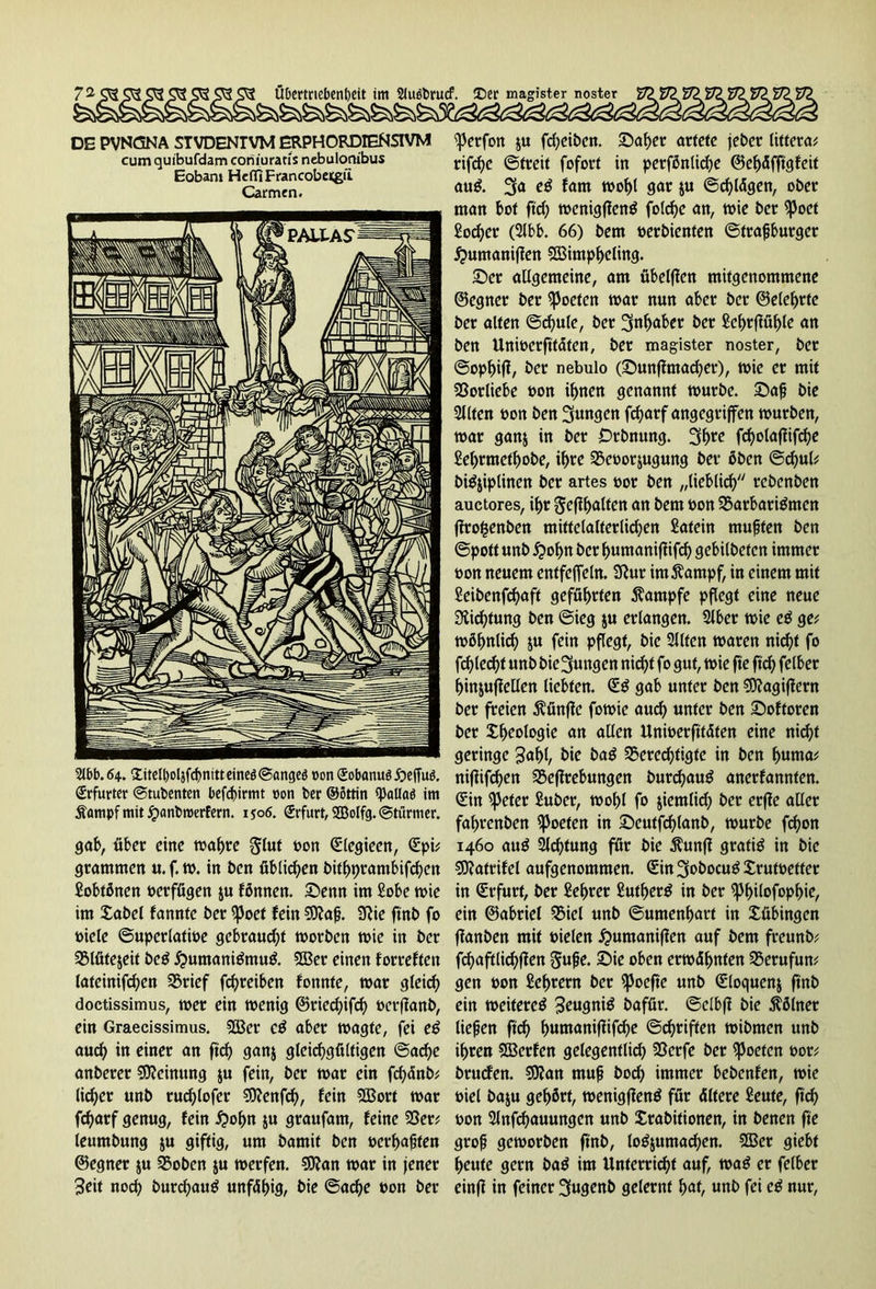 DE PVNCSNA STVDENTVM ERPHORDIENSIVM cumquibufdam coriiuratis nebulonibus Eobans HefliFrancobecgfi Carmen. 2i£>b. 64.. Xitclboljfcf>nitt eineö (Sangeö »onSobanuööefTuö. Erfurter ©tubenten befdjirmt »on ber ®8ttin ^paUaö im Äampf mit jrxmbroerfern. 1506. (Erfurt, SBolfg. ©türmer. gab, über eine mähre gtut oon Slegieen, Spü gramnten u.f.m. in ben üblichen bithprambifchen Sobtßnen oerfügen ju fömten. Senn im Sobe tbie im £abel fannte ber spoet fein $D?afj. 9}ie ftnb fo biele ©uperlatioe gebraust rnorben tbie in ber 3Mfite$eit beg huntanigmug. 2Ber einen forreften latcinifchcn brief fd)reiben fonnte, mar gleid) doctissimus, mer ein menig ©ried)ifch oet-ffanb, ein Graecissimus, 9Ber cg aber magte, fei eg aud) in einer an ftch ganj gleichgültigen ©ache anberer Meinung $u fein, ber mar ein fchdnb# lieber unb rud)lofer €D?enfcf>, fein 2Borf mar fd)arf genug, fein hofm $u graufam, feine ber; leumbung ju giftig, um bamit ben oerhafjten ©egner ju 35oben $u merfen. SSKan mar in jener 3eit noch burd)aug unfähig, bie ©ache bon ber <J)erfon $u fdjeiben. Saher artete jeber lütera; rifche ©freit fofort in perfönlid)e ©ehäfftgfeit aug. fam mof)l gar ju ©chlägen, ober man bot ffcf; menigfteng foldje an, mie ber ^)oet Locher (Slbb. 66) bem berbienfen ©trafjburgcr huntaniffen bSimpheling. Ser allgemeine, am übelffcn mitgenommene ©egner ber Poeten mar nun aber ber ©eiehrte ber alten ©d)ute, ber Inhaber ber £cf>rffüh>le an ben Uniocrftfäten, ber maxister noster, ber ©ophijf, ber nebulo (Sunfftnad?er), mie er mit Vorliebe bon ihnen genannt mürbe. Sah bie Sllten bon ben jungen fcharf angegriffen mürben, mar gan& in ber JDrbnung. 3fme fd)olaffifd)e Sehrmethobe, ihre bcoor&ugung ber öben ©chul; bigjiplinen ber artes bor ben „lieblich rebenben auctores, ihr Jeff halten an bem bon SBarbarigmcn ffrofcenben mittelalterlichen £atein muffen ben ©pott unb hohn ber humanifüfeh gebilbefen immer bon neuem entfejfeln. Sftur im^ampf, in einem mit £eibenfd)aff geführten Kampfe pflegt eine neue Dichtung ben ©ieg ju erlangen. Slber mie eg ge; möfmlich 5« fein pflegt, bie Sitten maren nicht fo fehlest unbbie^ungen nicht fo gut, mie fte ftch felber hinjuffellen liebten. Sg gab unter ben Sftagifiern ber freien ßünffc fomic auch unter ben Softoren ber Xheologie an allen Unioerftfäfen eine nicht geringe 3af)l, bie bag berechtigte in ben hunta; nifüfdhen beffrebungen burchauö anerfannten. Sin ^3efer Suber, mohl fo jiemlid) ber erffe aller fahrenben Joelen in Seutfchlanb, mürbe fchon 1460 aug Sichtung für bie $unft gratis in bie 50?atrifel aufgenommen. Sin3obocug£rutoefter in Srfurt, ber £ef>rer £utherg in ber ^hilofophic, ein ©abriet biel unb ©umenhart in Tübingen ffanben mit oielen humanifien auf bem freunb; fchaftlichffen gufje. Sie oben ermähnten berufun; gen oon Sehrern ber ^poefte unb Sloquenj ftnb ein meitereg 3eugnig bafür. ©clbfi bie Kölner tiepen ftch humanifiifche ©chriften mibmen unb ihren SGBerfen gelegentlich berfe ber ^oefen oor; bruefen. EOJan muh hoch immer bebenfen, mie öiel baju gehört, menigfteng für Ältere £eute, fich pon Slnfchauungen unb £rabitionen, in benen ffe groh gemorben ftnb, log&umachen. 2Ber giebt heute gern bag im Unterricht auf, mag er felber einff in feiner 3ugenb gelernt hat, unb fei eg nur,
