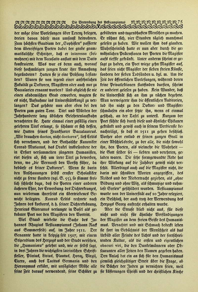 t>er möge feine 23orlefungen über Xerenj belegen, bteien baoon bürfe man umfontf beiwohnen. Sunt f)öd)flen ©aubium ber ,,©opf>iflen paffterte bem übereifrigen Poeten babei ber grobe gram? matifalifche ©chnifjer, baß er interesse (bei? wohnen) mit bem 2lccufati» anffatt mit bem £>ati» fonffruierte. $0Ba$ war cß benn and), worauf biefe hochmütigen jungen £eute i^re Anmaßung begrfinbeten? Ratten fte je eine Prüfung beffan? ben? SSBaren fte »on irgenb einer anfehnlicfjen gafultät $u £)oftoren, 9ftagif?ern ober auch nur $u 25accalarien ernannt worben? Unb obgleich fte nie einen afabentifchen ©rab erworben, wagten fte eß nicht, 2lufnahme in$ UniöerfttätSfonjil ju »er? langen? ©a$ gehörte nun aber eben bei ben Poeten $um guten tone. Xitel unb SBürben ber 3ahrf>unberte lang üblichen ©elehrtentaufbafm »erachteten fte. fyatte einmal einer jufädig einen gelehrten Xitel erlangt, fo fchämte er ftd) beffen, wie Jütten feineä granffurter 55accalaureu& „5CBir brauchen doctos, nic^t doctores, ließ Seltitf ftd) »ernehnten, unb ber ©othaifdje Äanonifer Sonrab Sttutianuä, baö Orafel intfbefonbere ber in (Erfurt »erfammetten jüngeren £untanif?en, riet biefen ab, ftd) um leere Xitel ju bewerben, benn, wo „bie Vernunft ben 3Sorft§ führe, ba bebürfe eß feiner Softoren. SBenn fte barin ben Slnfchauungen felbfi ernfler ©cholaflifer nicht ju ferne ffanben (»gl. ©. 55), fo ftimmt frei? lid) fdjiedjt ba$u, baß bie Poeten einer anberen «Süßeren (Et>re, ber (Erwerbung be£ Xuchferfranjeä, nun wieberum ifwerfeitä ein übertriebene^ ©e? wicht beilegten. $onrab Selttö regnete nad) 3aljren be$ Sorbeerg, b. h. feiner XMchterfrönung, $enricu$ ©larcanuB »erlangte in 35afel al$ ge? fröntet Sßoet »or ben SDiagiflern ben 23ortritt. Söiel ©taub wirbelte bie ©ache be$ 3o? bannet Sthagiuä 2lefticampianu$ (3of)ann Diacf au$ ©omraerfelb) auf, im 3afwe 15 n. ©er ©enannte hatte in Seipjig feit 1507, mit einem ©tipenbium be£ $er$og$ unb ber ©fabt »erfeljen, bie „Humaniora gelehrt unb, wie er felbff fagt, in brei 3ahten bie wichtigen lateinifdjen ©c^rift? fleller, <piiniu$, £i»iu£, (JMautug, £oraj, SBirgil, Sicero, auch beß Xacituä ©ermania unb ben #ieronpmu$ erfldrt, mit unfdglidjer ?0?ühc alle feine 3eit barauf »erwenbenb, feine ©djüler $u gebilbeten unb tugenbhaften SSttenfchen ju machen. Sr rühmt fiel), »ier ©tunben täglich manchmal gelefen ju haben. 2Bir wollen ihm ba$ glauben. SSahrfcheinlid) hatte er nun aber burcf) bie ge? wöfwtidjen sprätenftonen ber ^oeten bie SKagifler auf$ tieffie gefränft. Unter anberm fdjeinf er ge? fagt $u haben, ein Spoef wiege &ef>n 50^agiffer auf, ba$ feien nid)f $9?agifier ber fteben freien fünfte, fonbern ber fteben Xobfünben u. bgl. m. Um bie Seit ber öffentlichen SSorlefungen, wdhrenb beren feine Spriüatleftionen ffattftnben burften, fd)eint er unbeirrt gelefen $u haben. $ein Sffiunber, baß bie Unwerfttdf ftd) an ihm $u rächen begehrte. $9?an oerweigerte ihm bie öffentlichen Slubiforien, lub ihn nicht ju ben X)oftor? unb $0?agifler? fdjmdufen ein ober fefstc ihn, wenn cß einmal gefdjah, an ber Xafel $u unterfl. $urjutn ber (fJoet fühlte fleh burd) biefe unb ähnliche Shifanen gefränft unb gewiß aud) in feinem SSerbienfle be? nachteiligt, fo baß er 1511 $u gehen befchloß. Sßorher aber entlub er feinen ganjen ©roll in einer 2lbfcf)ietgrebe, ju ber alle, bie nicht fowol)l ihn, ben Poeten, a($ »ielmehr bie Wahrheit — bie ©ott felber fei — liebten unb oerehrten, ge? laben waren. £)ie fehr formgewanbte 3?ebe hat ihre SBirfung auf bie 3«hötet gewiß nicht »er? fehlt. 2Ulerbing£ auch auf bie 50?agiffer nicht, bie barin mit fchnöben Porten angegriffen, be^ SReibe^ unb ber Sftiebcrtracf)f gesehen, al^ „ohne Gilbung unb ohne 2Bi^, alö fchmujsige unb rühm? lofe ©eelen gefdjilbert würben. Slcfficampianuö würbe »on ber Unioerfttdf auf 10 3ahre relegiert, ein 3$efd)luß, ber auch trofc ber 23erwenbung be^ ^erjog^ ©eorg aufrecht erhalten würbe. Silber bie ©träfe blieb nicht au$, für biefe nicht unb nicht für ähnliche 23erfünbigungen ber SSflagifler an bem freien ©eiffe be^^umaniö? mu& 23erad)tet unb mit ©d)mach bebeeft leben fte fort im ©cbächtnig ber 0Df?enfrf)h^if alö baö Urbilb aller geinbe bcö Sichte unb ber fortfdjrei? tenben Kultur, al^ bie erffen unb eigentlichen obscuri viri, bie ben ©unfelmdnnern ober Ob? feuranten aller Seiten ben SRanten gegeben haben. X)en 2lnlaß bot ein an ftch für ben ^umani&nug ziemlich gleichgültiger ©treit über bie grage, ob bie Söücher ber 3«ben ju »ernichten feien, weil fte ?dflerungen Shrifti unb ber chriftlichen Kirche