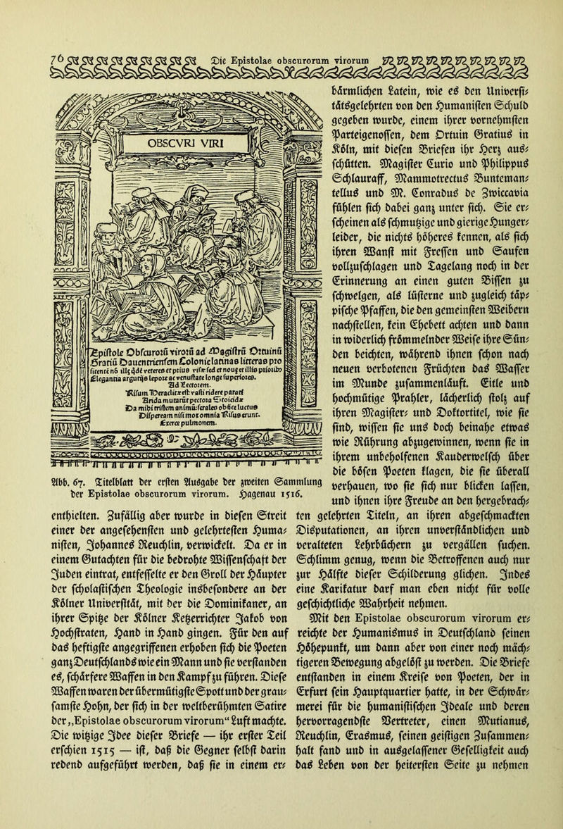 £piftol£ Dbfoiromrirowad -Cüagiftm Ottuimi ,öratm Daucnrrienfem Colomclatmas lirrcrae p:o finnrcnS ilIj4d<Ter«r«Bcrp:iu9 rif*-fcdtrnou{etil!(eptiotito ilcganna argurije Icpowat »cnuftare tonge fupcrfoiee. 3d2ccto!<m. TR(fum‘n?craclif*flbvafKrid«rtpflrflrf aridamutaräfp«ro>aSfoicid* Da milji rrifam animifcralea obSte lucfu» Dffpfffam nifi mo t omnia TRifua crunr. <Etcrtepulmonem. ji if ü irr 11 11 r i1 ir ti n t1 t> '» » 11 n 11 ,‘inr Sibb. 67. Titelblatt ber crften Sluögabe ber streiten ©ommlung ber Epistolae obscurorum virorura. jpagenau i$i6. enthielten. aber würbe in triefen ©treit einer ber angefehenffen unb gelehrteren Huma? niffen, 3ohanne$ 3ieud)lin, »erwicfelt. Sa er in einem ©«tagten för bie bebrohte Sßijfenfchaft ber 3uben eintrat, entfeffelfc er ben ©roll ber Häupter ber fd)olafiifchen Sheologie intfbefonbere an ber Kölner Unwerfltät, mit ber bie Sominifaner, an i^rer ©pi£e ber Kölner $ef$errid)ter 3afob bon Hochffraten, ^anb in H<*nb gingen. §ür ben auf ba£ heftigffe angegriffenen erhoben ftch bie Poeten ganj£)euffch(anb$ wie ein Sflann unb fte »erflanben eS, fchdrfere Sßaffen in ben $ampf ju führen. Briefe SBaffen waren ber übermütig jle ©potf unb ber grau? famfie Holm, ber ftch in ber weltberühmten ©atire ber „Epistolae obscurorum virorum“ £uft machte. Sie wifcige 3bee biefer Briefe — ihr erffer Seil erfchien 1515 — iff, bah bie ©egner felbff barin rebenb aufgeführt werben, baß fte in einem er? bärmlid)en Latein, wie e£ ben Unioerft? tättfgelehrfen bon ben £>umanificn ©d;ulb gegeben würbe, einem ihrer bornehmfien Eparteigenojfen, bem Drtuin ©ratiuä in $5ln, mit biefen Briefen ihr H^rj au£? fchütten. SDJagifler Eurio unb ^philippttö ©chlauraff, ?D?ammotrectug bunteman? telluö unb Eonrabuö be 3tt>iccabia fühlen ftch babei ganj unter ftch. ©ie er? fcheinen ate fcf)mu§ige unb gierige junger? leiber, bie nichts höhere^ fennen, aß ftcf> ihren bknff mit greifen unb ©aufen »olljufchlagen unb Sagdang noch in ber Erinnerung an einen guten Riffen &u fchwelgen, aß lüflernc unb jugleich täp? pifcf>e Pfaffen, bie ben gemeinten SBeibern nachffdlen, fein Ehebett achten unb bann in wiberlid) frßmmelnber SBeife ihre @ün? ben beizten, währenb ihnen fchon nach neuen berbotenen grüßten ba£ Söajfer im 9D?unbe jufammenläuft. Eitle unb hochmütige Prahler, lächerlich ffolj auf ihren Sttagifler? unb Softortitel, wie fte ftnb, wijfen fte mß hoch beinahe etwas wie Führung abjugewinnen, wenn fte in ihrem unbeholfenen $auberwelfcf> über bie bßfen Poeten flagen, bie fte überall »erbauen, wo fte ftch nur bliefen laffen, unb ihnen ihre greube an ben hergebrach* ten gelehrten Siteln, an ihren abgefchmacften Sßputationen, an ihren un»etffänblichen unb »eralteten Lehrbüchern ju »ergällen fuchen. ©chlimm genug, wenn bie betroffenen auch nur jur Hälfte biefer @d)ilberung glichen. JjnbeS eine Äarifatur barf man eben nid)t für »olle gerichtliche SBafwheif nehmen. SERit ben Epistolae obscurorum virorum er? reichte ber Humanismus in Seutfchlans feinen H%punft, um bann aber »on einer noch mach? tigeren bewegung abgelöff ju werben. Sie briefc entffanben in einem Greife »on Poeten, ber in Erfurt fein Hauptquartier h^tte, in ber ©chwär? merei für bie humaniffifchen 3beale unb beren her»orragenbffe Vertreter, einen SiftutianuS, 3ieucf>lin, EraSmuS, feinen geiffigen 3ufammen? halt fanb unb in auSgelaffener ©efdligfeit auch baS Leben »on ber heiterffen ©eite $u nehmen