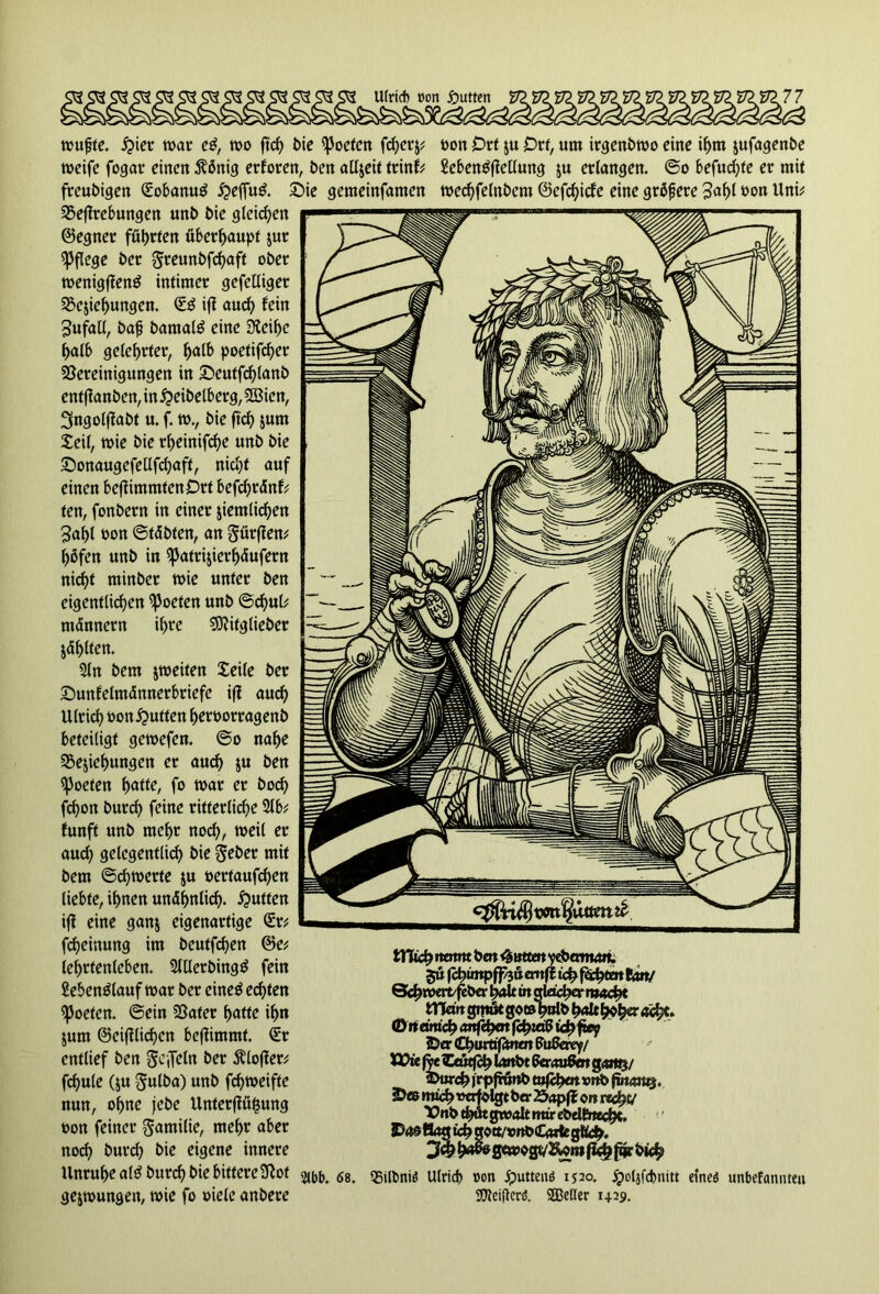 mufjte. ipier trat e$, mo ftcf> bie ißoeten fchcrj? weife fogar einen $önig erforen, ben aUjeit trinf? freubigen Sobanutf #effu& £>ie gemeinfamen Begebungen unb bie gleichen ©egner führten überhaupt zur pflege ber §reunbfchaft ober wenigffenö intimer gefelliger Beziehungen. SS ifi auch fein Sufall, bafj bamate eine 3ieif>c ^atb gelehrter, ^atb poefifc^er Bereinigungen in Seutfchlanb entfianben, in^eibelberg, 533icn, 3ngolfiabt u. f. m., bie ftd) zum Seit, mie bie rheinifche unb bie Stonaugefeüfchaft, nicht auf einen befiimmtenOrt befchränf? fen, fonbern in einer ziemlichen 3af)l oon ©täbten, an gürfien? hbfen unb in ^atrijier^ufern ni<i>t minber mie unter ben eigentlichen ^oeten unb ©djul? männern ihre Sftitglieber jö^tten. 21n bem jmeiten Seile ber Smnfelmännerbriefe ifi auch Ulrich oon^utten hcroorragenb beteiligt gemefen. @o nahe Beziehungen er auch i« ben ^oeten f>atte, fo mar er hoch fchon burch feine ritterliche 21b? funft unb mehr noch, weil er aud) gelegentlich bie $eber mit bem ©chmerte z« oerfaufchen liebte, ihnen unähnlich- #ntten ifi eine ganz eigenartige Sr? fcheinung im beutfehen ©e? Ichrtenleben. 2lUcrbing$ fein Sebenblauf mar ber eineb echten ^oeten. ©ein Bafer hatte ihn jum ©eifilichen befiimmt. Sr entlief ben ge {fein ber Älofier? fchule (ju ^«tba) unb fchmeifte nun, ohne jebe Unterfiüfjung oon feiner Familie, mehr aber noch &urch eigene innere Unruhe altf burch bie bittere3iot gejmungen, mie fo »iele anbere t>on Ort ju Ott, um irgenbmo eine ihm jufagenbe Menbfiellung zu erlangen, ©o befuchte er mit mechfelnbem ©efehiefe eine grbfjerc 3<*hf tmn Uni? m 68. tHich nennt bat Guttat ytbanwi. fchimpff/jö ernff ichffchtm tan/ Schmcrt/febcr halt in gleicher rtweht matt gmöt goöhulb halt hoh» äty' <D tt etmch anfefyat fd)id$ ich ft*? SDer Churttfimm Sußerty/ ö?ic fye «Eeutfch Imtbt SeraaSm gart§/ kurch ) rpfronb vrtb fttunxq. SD® mtchwrfolgt ber 25<tpff on recht/ Vnb th«t gtvalt mir ebel&techc. Hag ich gott/rttOCarte glich. h^0wogv2wnifi<h farbig Bilbniö Ulrich »on Jputtenö 1520. jpotjfchnitt eineö unbefannteu UWeiftcrö. SSBeßer 1429.