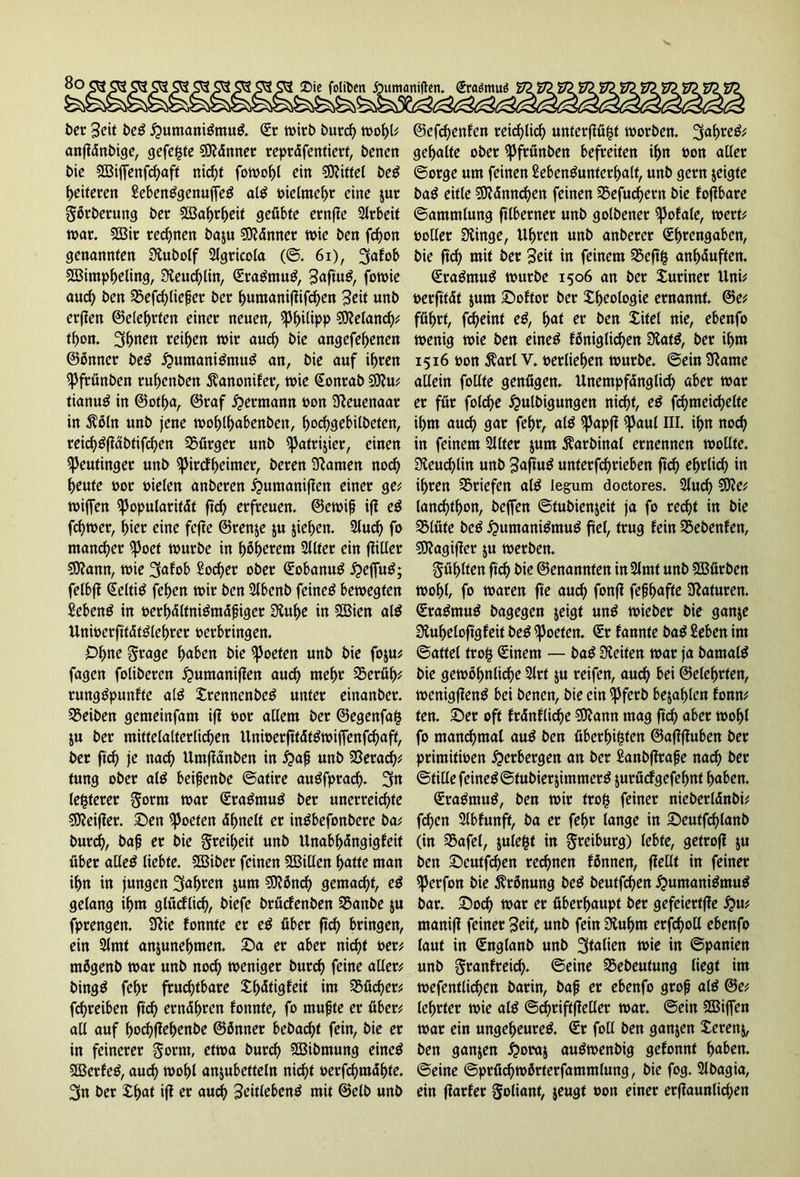 »umaniflen. Sra$mu$ ber 3eU beg £umaniömuö. Sc wirb bureb wohl* anfidnbige, gefegte Sftdnner reptdfentierf, betten bie Sßiffenfcbaft niefjt fowobl ein Mittel beö ^eiteren £ebenögenuffeö alö meltnebr eine $ut görbetung bec 223abrbeit geübte ernfle Arbeit war. 2Bit regnen baju SSJMnnet wie ben febon genannten 0£ubolf 2lgricola (©. 61), 3<*foh S23intpbeling, 3£eud)lin, Staömuö, Saftuö, fott>ie auch ben SSefcbließer bec bumanifiifcben Seit unb erflen ©elebrten einer neuen, Philipp €0?e(ancf>^ tbon. 2ftnen reiben wir auch bie angefebenen ©önner be£ ^umaniömtW an, bie auf ihren ^Jfrünben rubenben $anonifer, wie Sontab 9Jiu* tianug in ©otba, ©raf Hermann oon Sßcuenaar in $öln unb jene woblbabenben, boebgebilbeten, reid)£fidbtifcben Bürger unb ^atrijier, einen «Peufinger unb ^irefbeimer, beten kanten nod) beute bot bieten anberen ^umaniflen einer ge* wiffen fpopularitdt ftd) erfreuen, ©ewiß ift eß fd)wer, hier eine fcfle ©renje $u jieben. 2lucb fo mancher ^3oet würbe in höherem 2llter ein füüer SDfann, wie 3afob £od)er ober Sobanug £>effuö; felbfl Seltiö feben wir ben 2lbenb feinet bewegten £ebenö in öerbdlfniömdßiget Üiube in SCBien al$ Unwerftfdtölebter berbringen. Ohne ^tage bnhen bie ^oefen unb bie foju* fagen folgeren ipumaniflen aud) mehr SSerüb* rungöpunfte alö Xrenncnbeö unter einanber. Reiben gemeinfam ift bor allem ber ©egenfag ju ber mittelalterlichen UnwerfttdtöwifTenfcbaff, ber ftd) je nach Umflanben in #aß unb 23erad)* tung ober al£ beißenbe ©atire auöfprad). 3n legerer Stotn war Sraömug ber unerreichte SSKeifler. Sen Poeten dbnetf er inöbefonbete ba* bureb, baß er bie Freiheit unb Unabbdngigfeit über alleö liebte. SBiber feinen Sßillen batte man ihn in jungen fahren &um €D?öncf> gemacht, cß gelang ihm glücflid), biefe brüefenben 2$anbe ju fprengen. Sftte fonnte er eö über ftd) bringen, ein 2lmt anjunebmen. Sa er aber nicht bet* rnögenb war unb nod) weniger bureb feine aller* bingö febr fruchtbare Xbdtigfeit im 2$üd)er* febreiben ftd) erndbten fonnte, fo mußte er über* all auf boebftebenbe ©önner bebaebt fein, bie er in feinerer gortn, etwa bureb SBibmung eineö 3Berfcö, auch wohl anjubetteln nicht oerfchmdhte. 3n ber £b<*t $ er and) 3eitlebenö mit ©elb unb @efd)enfen reiflich unterfiügt worben. %<x\)wßf gebalte ober ^3frünben befreiten ihn bon aller ©orge um feinen Sebenöuntcrbalt, unb gern zeigte baö eitle $0?dnnd)en feinen 35efud)etn bie foflbare ©ammlung ftlbernet unb golbener ißofale, wert* boller Siinge, Uhren unb anberer Sbrengabcn, bie ftd) mit ber Seit in feinem 25eftg anbduften. SraömuB würbe 1506 an ber Xuciner Uni* berfitdt jum Softot ber Xbeologie ernannt. @e* führt, fd)eint cß, bat er ben Xitel nie, ebenfo wenig wie ben einetf föniglicben 3lat$, ber ihm 1516 bon $arl V. berliehen würbe, ©ein 3tame allein follte genügen. Unempfdnglicb aber war er für fold)e £ulbigungen nicht, cß fcbmeicbelte ihm auch gar febr, alö spapfl ipaul III. ihn noch in feinem Sllter $um Äarbinal ernennen wollte. 3£eud)lin unb Saftuö unterfd)rieben ftef) ehrlich in ihren Briefen alö legum doctores. 2luch 5)?e* lanchthon, beffen ©tubienjeit ja fo recht in bie 3Müte be^ ^umani^muö fiel, trug fein Sebenfen, €0?agifier $u werben. fühlten ftch bie ©enannten in 2lmt unb SBürben wohl, fo waren fte aud) fonfl feßhnfte Naturen. Sraömu^ bagegen jeigt unö wieber bie ganje 9iuheloftgfeit beö ^oeten. Sr fannte baß £eben im ©attel trog Sinem — bag Seiten war ja bamal$ bie gewöhnliche 2lrt $u reifen, auch hei ©elebrten, wcnigflenö bei benen, bie ein fßferb befahlen fonn* ten. Ser oft frdnflidje ?9?ann mag ftcb «her wohl fo manchmal auö ben überbigten ©aflfluben ber primitwen Verbergen an ber Sanbflrafe na^ ber ©tillefeineö©tubierjimmerö jurürfgefebnt haben. Sraömuö, ben wir trog feiner nieberldnbi* feben 2lbfunff, ba er fehr lange in Seutfd)lanb (in S5afel, julegt in greiburg) lebte, getrofi $u ben Seutfchen rechnen fönnen, fiellt in feiner iperfon bie Krönung beö beutfehen ^umaniömuö bar. Socb war er überhaupt ber gefeiertffe ^u* manifl feiner Seit, unb fein Slubm erfcboll ebenfo laut in Snglanb unb Italien wie in ©panien unb gtanfteid). ©eine 35ebeutung liegt im wefentlichen barin, baß er ebenfo groß al$ ©e* lehrtet wie aIß ©cbriftflcller war. ©ein SOBiffen war ein ungeheure^. Sr foll ben ganzen Xerenj, ben ganzen iporaj auöwenbig gefonnt bnhen. ©eine ©prüchwörterfammlung, bie fog. 3lbagia, ein fiarfer Foliant, jeugt oon einer erflaunlichen