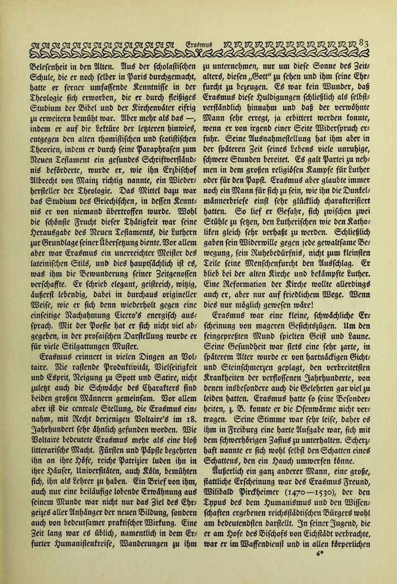 Sra$mu$ 35etefcn^eit in ben Sllten. 2lug bet fcholafiifchen ©d)ule, bie er noch felber in iparig burchgemacht, hatte er ferner umfaffenbe ^enntniffe in ber J^eologie ftd) erworben, bie er burch fleifjigeg ©fubiutn ber 35ibel unb ber $ird)enbdter eifrig ju erweitern bemüht war. 2lbet mehr alg bag —, inbem er auf bie Seftüre ber teueren hinwieg, entgegen ben alten thomifiifchen unb fcotifiifdjen Xf>eorien, inbem er burd) feine ipataphrafen jum 3?euen Xeffament ein gefunbeg ©cf>rifft>erflänb^ nig beförberte, würbe er, wie ihn Srjbifd)of 2Jlbrecf>t bon SDainj richtig nannte, ein Sßieber; herfiellet ber Xljeologie. Sag Mittel baju war bag ©fubium beg ©tiechifd)en, in beffen Äennt; nig er bon niemanb übertroffen würbe. SÖ3ol)l bie fd)önffe grud)t biefer X^dtigfeit war feine £erauggabe beg Denen Xefiamenfg, bie Sufhern jur ©runblage feiner Überfefmng biente. 23or allem aber war Sragmug ein unerreichter SEReifier beg lateinifd)en ©tilg, unb bieg huuptfdd)lid) ifi eg, wag ihm bie 35ewunbetung feiner 3eit<Wnoffen »erraffte. Sr fdjrieb elegant, geiflreicf?, wijjig, dujjetff lebenbig, babei in burefjaug origineller SBeife, wie er ftd) benn wieberholt gegen eine einfeitige Dachahntung Sicero’g energifd) aug; fpraef). SDftt ber ipoefte hat er ftd) nicht biel ab; gegeben, in ber profaifcfyen Sarftellung würbe er für biele ©tilgattungen SDujier. Sragmug erinnert in bielen Singen an 33ol; faire. Die taffenbe iprobuftibitdt, SSielfeitigfeit unb Sgprif, Neigung ju ©pott unb ©afire, nicht jule|t auch bie @d)wdd)e beg Sharafterg ft'nb beiben grofjen Sftdnnern gemeinfam. SSor allem aber ijf bie centrale ©tellung, bie Sragmug ein; nahm, mit Ded)t berjenigen SSoltaire’g im 18. 3af)rf>uttbert fel)r dhnlicf) gefunben worben. 2Bie SSolfaire bebeufete Sragmug mehr alg eine blojj litterarifd)e ?Dad)t. gütjien unb «pdpf?e begehrten ü)n an ihre Qöfe, reiche ipatrijier tuben ihn in ihre £dufer, Uniberftfdten, aud) ^6ln, bemühten ft cf), if)n alg Sehter ju haben. Sin 35rief bon ihm, aud) nur eine beiläufige lobenbe Srwdhnung aug feinem SDunbe war nicht nur bag 3iel beg Shr; geijeg aller 2lnf)dnget ber neuen 33ilbung, fonbern aud) bon bebeutfamer praffifcfyer SSitfung. Sine Seit lang war eg üblief), namentlich in bem Sr; furter £>untanifienfreife, SEanberungen ju ihm ju unternehmen, nur um biefe ©onne beg Seit* alterg, biefen „©oft ju fef>en unb ihm feine Shr; furcht ju bejeugen. Sg war lein SBunber, ba|j Sragmug biefe £ulbigungen fchlieflid) alg felbfl; bcrjfdnblid) hinnahm unb bafj ber berwöhnte SDann fehr erregt, ja erbittert werben fonnte, wenn er bon irgenb einer ©eite Sffiiberfprucf) er; fuhr, ©eine 2lugnahmefiellung hat ihm aber in bet fpdteren Seit feineg Sebeng biele unruhige, fernere ©funben bereitet. Sg galt Partei ju nef); men in bem großen religißfen Kampfe für Suther ober für ben ^Japjl. Sragmug aber glaubte immer noch ein SDann für ftd) ju fein, wie ihn bie Sunfel; mdnnerbriefe einff fehr glficflich djarafteriftert hatten, ©o lief er ©efahr, ftd) jwifd)en jwei ©fühle ju fc^cn, ben £utherifd)en wie ben $atf)o; lifen gleich fehr berhafjf ju werben, ©chlieplid) gaben fein fHSiberwille gegen jebe gewaltfame S5e; wegung, fein 3luhebebütfnig, nid)t jum fleinflen Xeile feine 5D?enfchenfurcht ben Stugfi^lag. Sr blieb bei ber alten $ird)e unb befdmpfte Suther. Sine Deformation ber Kirche wollte allerbingg auch er, aber nur auf frieblichem 2Bege. 2Benn bieg nur möglich gewefen wdre! Sragmug war eine Keine, fd)wdd)liche Sr; fd)einung bon mageren @eftd)tgjügen. Um ben feingepreften ?9?unb fpielten ©eifi unb Saune, ©eine ©efunbheif war fietg eine fehr jarte, in fpdfetem Sllter würbe er bon hnrtndcfigen ©icht; unb ©teinfehmerjen geplagt, ben berbreitetffen ^ranfheiten ber berflojfenen 3al)rhunberte, bon benen ingbefonbere audh bie ©eiehrten gar biel ju leiben hoffen. Sragmug hntfe fo feine 25efonber; heifen, j. 33. fonnte er bie Ofenwdrme nicht ber; tragen, ©eine ©timme war fehr leife, bähet- eg ihm in ^reiburg eine hurte Aufgabe war, ftch mit bem fchwerhßrigen ^uftug ju unterhalten, ©cherj; haft nannte er ftch wohl fclbff ben ©chatten eineg ©d)atteng, ben ein #aud? umwerfen fönne. iSuperlich ein ganj anberer 5Dann, eine grofe, jlattlid)e Srf^einung war beg Sragmug greunb, Sßilibalb ipirdheimer (1470—1530), ber ben Xppug beg bem ^umanigmug unb ben SBijfen; fchaften ergebenen reid)gfidbtifchen 33ürgerg wohl am bebeutenbffen batjiellf. 3n feiner 3ugenb, bie er am #ofe beg 33ifchofg bon SichfMbt berbrachte, war er im SBSajfenbienfl unb in allen förperlid)en 6*