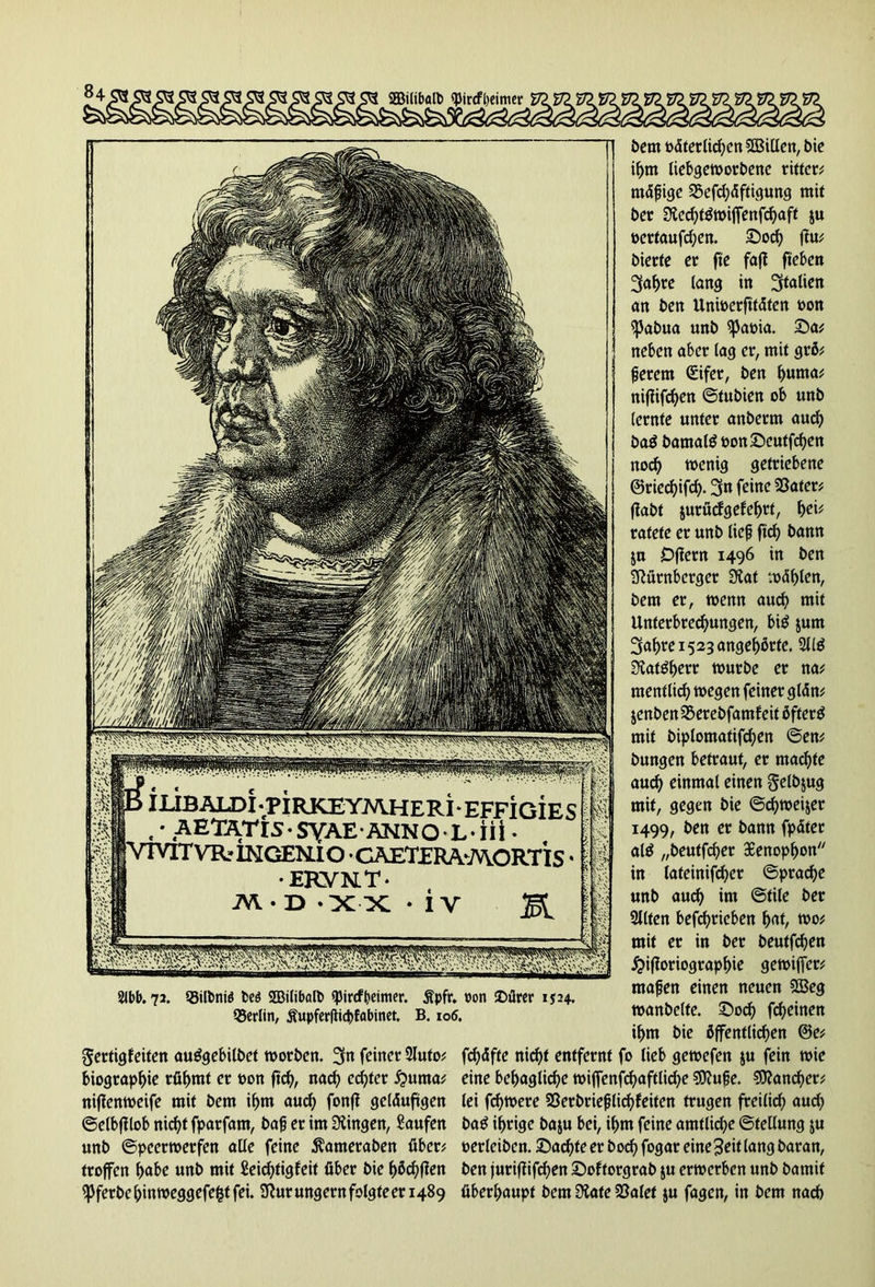 ffiilibalb <}Jircfl)eimer P ILIBALDI.piRKEYJWHERi-EFFiGiES ,' AETATl5*SYAE ANNO L‘iii • VTVTTVRr IN GEN. IO • G AET£RA*A\ORTI S • •EKVKT‘ TA-T> XX * iv M 2lbb. 72. ©ilbnte fceö SBilibdb «pircf^eimer. Äpfr. Pon £>ürer 1524. QJerlin, £upferflid>fabinet. B. 106. Sertigfeiten auögcbilbct worben. 3n feiner 2luto# biograpbie rühmt er oon fleh, nach echter hurna# nijtenweife mit bem ihm auch fonfJ geläufigen ©elbjtlob nicht fparfam, baß er im Gingen, Saufen unb ©peerwerfen alle feine ^ameraben über# troffen habe unb mit Seidjtigfeit über bie haften ipferbe bin weggefefct fei. Nur ungern folgte er 1489 bem elterlichen Villen, bie ihm liebgeworbene ritten mäßige SBefdjdftigung mit ber Stecbtäwijfenfcbaft ju oertaufd;en. £>ocb ftu# bierte er fte fafJ fieben 3abre lang in Italien an ben Unwerfitäten t>on spabua unb $pat>ia. Sa# neben aber lag er, mit grö# ßerem Cüifer, ben b«tna# niftifeben ©tubien ob unb (ernte unter anberm auch ba$ bamate twnScutfcben noch wenig getriebene @ried)ifd). 3n feine 23ater# fiabt juruefgefebrt, f)cif ratete er unb lief? ftd) bann ju Djiern 1496 in ben Nürnberger Stat wählen, bem er, wenn auch mit Unterbrechungen, bi$ jum 3abre 1523 angeführte. 211$ Stat$bew würbe er na# mentlid) wegen feiner glän# jenbenSSerebfamfeit öftere mit biplomatifcben ©en# bungen betraut, er machte auch einmal einen gelbjug mit, gegen bie ©cbwei&er 1499, ben er bann fpätet at$ „beutfeber 38enopbon in lateinifcber ©pracbe unb auch im ©tile ber Sitten betrieben bat, wo# mit er in ber beutfeben £i|ioriograpbie gewiffer# maßen einen neuen 2Beg wanbclte. Socb febeinen ibm bie öffentlichen @e# fd)äfte nicht entfernt fo lieb gewefen $u fein wie eine behagliche wijfenfcbaftlicbe SNuße. SNancber# lei febwere SSerbrießlicbfeiten trugen freilich aud) ba$ ihrige baju bei, ihm feine amtliche ©tellung ju oerleibcn. Sachte er hoch fogar eine3eit lang baran, ben juriftifdjen Softorgrab ju erwerben unb bamit überhaupt bem State 23alet ju fagen, in bem nach