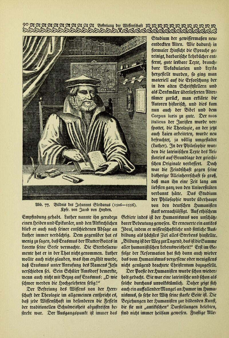 QSefreiung ber 2BiiTenfd>aft 21bb. 77. Q5»tt>niö bcö 3cbonneö ©leibanuö (1506—1556). Äpfr. »on 3acob »on £epben. (Empfindung gehabt. £utber nannte if>n gerabeju einen Reiben unb (Epif uräer, unb ben 2llttircfylicfycn blieb er aud) nad) feiner entwichenen 2lbfage an Sufbcr immer »erbäebtig. Sem gegenüber bat cg wenig jufagen, baß(Eragmug ber SDJutter ©otteg in Soretfo feine ©eele »ermad)te. Sie ©terbefacra; mente f>at er in ber £b<*f nicht genommen. £utf)er wollte aud) nirfjt glauben, wag ihm erjdblt würbe, baß (Eragmug unter Anrufung beg Dameng 2fefu »erfebieben fei. ©ein ©d)ü(er Slmgborf bemerfte, wenn auch nid)t mit SBejug auf Qüragmug: „0 wie fcfywer werben bie i?oc^gete^rfen felig! Ser Befreiung beg Sßijfeng »on ber £err; fdjaft ber Geologie im allgemeinen entfprid)t eg, baß jebe StBiffenfcbaft im befonberen bie Seffeln ber trabitionellen ©cßulweigbeit abjuflreifen be; ftrebt war. Ser Slugganggpunft ift immer bag ©tubium ber gewijfermaßen neu; entbeeften Sllfen. 5Bie baburd) in formaler £infWt bie ©praeße ge; reinigt, barbarifebe Sebrbücber ent; fernt, gute legbare Xcpte, braud)* bare SSofabularien unb £epifa bergeftellt würben, fo ging man materiell auf bie (Erforfcbung ber in ben alten ©cßriftffellern unb alg Senfmüler überlieferten Sllter; tümer jurücf, man erklärte bie Slutoren ^ifiorifrf^, unb bieg fam nun and) ber 35ibel unb bem Corpus iuris $u gute. Ser mos italicus ber ^uriften würbe »er; fpottet, bie Sßeologie, an ber jefct aud) Saien arbeiteten, würbe neu befrudjtet, ja »öllig umgeflaltet (Sufber). 3n ber^3l)ilofopbie wur; ben bie lateinifd)en Xepte beg 2lri; ftoteleg auf©runblage ber griecfyi; Wen Originale »erbeffert. Socb war bie Seinbfcbaff gegen feine bigberige 2llleinberrWaft fo groß, baß man ibn eine Seit lang am liebften ganj »on ben Unwerfitäten »erbannt f)ätte. Sag ©tubium ber ißbitofopbie würbe überhaupt »on ben beutWen £umaniften ftarf »ernacblaffigt. 2lufetbiWem ©ebiefe inbeg ift ber £mmanigmug »on unfcbäfc; barer 95ebeutung gewefen. (Er erneuerte ein antifeg Sbeal, inbem er wijfenWaftlWe unb ftttlid)e 2lug; bilbung alg bWW^ allcg ©trebeng binfJeüte. „Gilbung ift ber 2Beg $ur£ugenb, bag ift bie@umme aller bumaniftifeben Sebengweigbcit! (Erft im ©e; folge ber Deformation bat ftcb bann aud) wieber bag »om ^umanigmug »ergeffene ober wenigfteng nicht genügenb beachtete @briffcntum bajugefellt. Ser ifJoeftc ber^umaniften würbe Won wieber; holt gebadet, ©ie war eine lateinifcbe unb Won alg folcbe burebaug un»olfgtümlid). Saber jeigt ftcb auch ein auffallenberSDtangel an^umor im #utna; nigmug, fo febr ber SBifc feine ftarfe ©eite ift. Sie Ziehungen ber £>umaniften jur bilbenben Äunft, bie fte mit „antififeben Sarftellungen belebten, ftnb nicht immer beilfam gewefen. gxoftige 2llle;