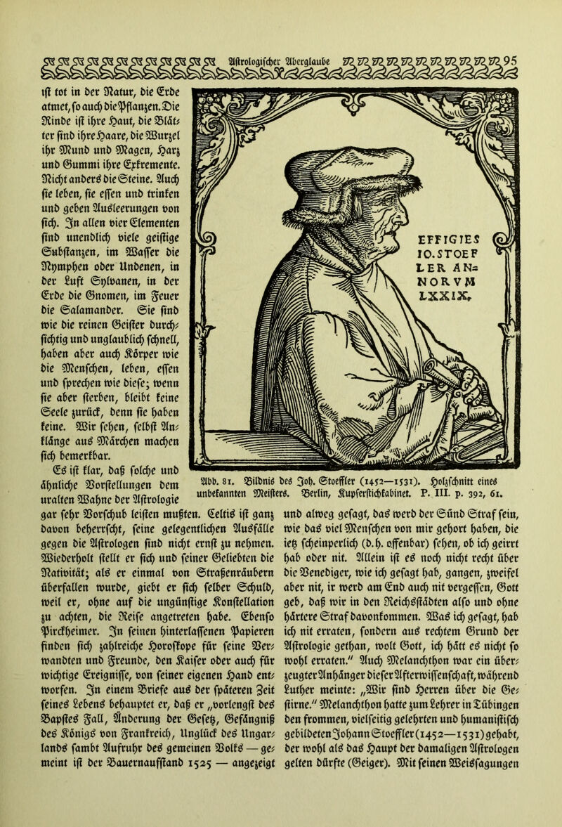 Abb. 81. Sßiltmiö beö 3ol>. ©toeffler (14-52—ij30» ^>oIjfcf>nitt eineö unbefannten 93?ei|le». Berlin, Äupferflid)fabinet. P. III. p. 392, 61. tfi tot in Der Slftatur, £>ie (Erbe atmet,fo auch bie^)flanzett.£>ie 3linbe ifi if>re £>aut, bie 3515t# ter ftnb ihre£>aare, t>ie 2ßur$el ihr 3Kunb unb Sttagen, #ar$ unb ©ummi ihre (Elemente. 9iichtanber£bie©teine. 2(uc^ fte leben, fie effen unb ftinfen unb geben 2lug(eerungen t»n ftd). 3« allen uier (Elementen ftnb unenblich oiele geifiige ©ubflanjen, im 2Baffer bie 3tymphen ober Unbenen, in ber £uft ©pfoanen, in bet (Erbe bie ©nonten, im geuer bie ©alamanber. ©ie ftnb wie bie reinen ©eifier burcf)# ftdjtig unb unglaublich fcf>neCI, haben aber auch $6rper »ie bie Sftcnfchen, leben, effen unb fprechen »ie biefe; »enn fte aber fierben, bleibt feine ©eele jurficf, benn fte haben feine. 3öir fchen, felbfi 2ln# fldnge au£ €0idr^jen machen ftd) bemerfbar. (E3 iff flar, bap fold)e unb 5hnlid)e Sßorfiellungen bem uralten 3Bahnc ber 2lfirologie gar fehr 2ßorfd)ub leiffen mußten. (Eeltiö ifi ganz baoon beherrfd)t, feine gelegentlichen 2U»f5Ue gegen bie 2lfirologen ftnb nicht ernfi ju nehmen. 3Bieberl)olt fiellt er ftch «nt* feiner ©eliebten bie 9iat»itat; at$ er einmal t>on ©trapenrdubern überfallen »urbe, giebt er ftch felber @d)utb, »eil er, ohne auf bie ungünfüge ^onfiellation ju achten, bie Sleife angetreten habe. (Ebenfo ^3ircff>eimer. 3n feinen hinferlaffenen papieren finbcn ftch zahlreiche ^oroffope für feine 35er# »anbten unb Sreunbe, ben $aifer ober aud) für wichtige (Ereigniffc, oon feiner eigenen fjanb ent# »orfen. 3« einem 35riefc au$ ber fpdteren 3eit feinet £eben£ behauptet er, bap er „oorlengfi be$ 35apfie$ gall, Anbetung ber ©efe$, ©efdngnip be£ ÄönigtS oon Sranf reich, Unglücf be£ Ungar# lanbtf fambt 2lufrul)r be$ gemeinen 2ßolf$ — ge# meint ifi ber 33auernaufffanb 1525 — angejeigt unb al»eg gefagt, ba£ »erb ber ©ünb ©traf fein, »ie ba£ oiel 3)?enfchen oon mir gehört haben, bie ie$ fcheinperlich (b.h. offenbar) fchen, ob ich geirrt hab ober nif. SlUein ifi e£ noch nicht recht über bie SSenebiger, »ie ich gefaxt hab, gangen, $»eifel aber nit, ir »erb am <Enb auch nit oergeffcn, ©ott geb, bap »ir in ben 3ieid)gfi5bten alfo unb ohne härtere ©traf baoonfommen. 533aö ich gefagt, hab ich nit erraten, fonbcrn au£ rechtem ©runb ber Slfirologie gethan, »olt ©ott, ich hält e£ nicht fo »ohl erraten. 2lud) €9?elancf>tf>on »ar ein über# jeugter 2lnh5ngerbiefer2lfter»ijfenfd;aft,»ahrenb £utl)er meinte: „3Bir ftnb Herren über bie @e# fiitne. $DMand)tf)on hatte jum Sehrer in Tübingen ben frommen, oiclfeitig gelehrten unb humanifiifd) gebilbeten3ohann©toeffler(i452—i5gi)gehabt, ber »ohl al£ bag #aupt ber bamaligen Slfirologen gelten bfirfte (©eiger). S0?it feinen 3S3ei$fagungen