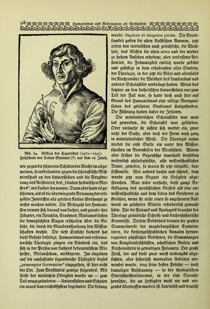 jpumaniömuä unb SKeformation atö «öerbünbetc 2Jbb. 84. Q5ilt»niö beö Äopcrnifuö (1473—1543). jpoljfcbnttt von Xobiaö (Stimmer (?) auö bem 16. 3al)rf. tx>ie gegen bie fch weren ©d)dben ber $ird)e im allge; meinen, foinSbefonbere gegen bie fd)otaflifrf>e€9?i^ wirtfehaft an ben Unwerfttdfen unb bie 23erg6fte; rung be$2lriffoteleS,beS „blinben beibnifchen$?ei; jfcrS, wie Sutber ihn nannte, Sann aber batte eSge; fcf)ienen, als ob bie überwiegenbe Betonung ber reli; giöfen3«tereffen alle geteerte Kultur überhaupt ju nickte machen mürbe, Sie $D?ebr$abl ber^nmani; jlen trennte ftd) barauf oonSutber, unb gerabe ihre jpdupter, ein Sieuchlin, (SraSmuS, SittutianuS liefen bie beweglichen Klagen erfüllen über bie @e; fahr, bie burch bie ©laubenSfpaltung ben $83iffen; fd)aften brobte. £>ie tiefe Sinftcbf SutberS bat biefe @efaf>r befeitigt. ^umaniSmuS unb reforma; forifebe X(>eologie gingen ein SSünbnif ein, baS ft'cb in ber ^3erfon oon ßutberS bebeufenbfiem $0?it; belfer, 9)?elancbtbon, oerförperte. 3m einzelnen auf bie umfajfenbe fegenSreid)e Xf)dtigfeit t>iefeö „praeceptor Germaniae ein&ugeben, iff bi^ nicht ber Ort. SßerffdnbiS genüge folgenbeS. €0?it £>ilfe ber weltlichen Obrigfeit würbe an — jum Xeil neugegrünbeten—Unwerfttdfen unb ©cfjulen ein neues UnterricbtSfpftem begrünbef. Sie Sofung Würbe: Sapiens et eloquens pietas. Sie33ereb; famfeit gaben bie alten flafftfcben Slutoren, je$t neben ben lafeinifeben auch griecf)ifcbe, bie 2öeiS; beit, baS SBiffen bie alten artes unb ber wieber $u \)o\)cm Slnfeben erhobene, aber oerbejferte 2lri; ffofeleS, bie grämmigfeit enblich würbe gefldrt unb gefejiigt in bem erbabenflen aller ©tubien, ber Xbeologie, in ber je£t bie Sibel unb allenfalls bießirebenodter bie SSSeiSbeit beS SombarbuS unb anberer ©cbolafüfer oerbrdngf baffen. 5Benn baS £e|tere an ben fatbolifchen Unioerfftdten nur &um Xeil ber gall war, fo hatte boeb auch bi^ auf ©runb beS Humanismus eine oollige 3ieorgani; fation beS gelehrten ©tubiumS jiattgefunben. Sie Rührung butten babei bie 3cfuiten. Sie mittelalterlichen ©d)olaffifer war man loS geworben, bie ©cholaflif war geblieben. Ober oielmebr fte niflete ftch wieber ein, jwar nicht ber @ad)e, aber hoch ber gorm nach gun$ in mittelalterlicher 5DBeifc. Sie Xbeologie nahm wieber bie erffe ©teile ein unter ben Sffiiffen; fchaften im SSewuftfein ber 3)?enfcbbeit- 2Buren aber früher bie ©egenfdfce innerhalb berfelben wefenflich pbilofopbifche, alfo wiffenfcbaftlicber Sftatur, gewefen, fo waren fte jept religiöfe, fon; fefftonelle. SOBer anberS bachfe unb fchrieb, bem würbe je£f 00m ©egner bie ©eligfeit abge; fproeben. Sflatt wdre oerfucht, biefe ganje 23e; tbdtigung beS menfcblicben ©eiffeS als eine un; wiffenfcbaftlkbe auS bem Seben beS ©elebrten ju ffreidjen, wenn fte nicht einen fo ungeheuren Stuf; wanb an gelehrten Nifteln erforberlid) gemacht bdtte. gür bieipolemif unb Slpologetif brauchte ber Xbeologe grünbliche ©ebrift; unb firebenbifiorifebe $enntnijfe. Siefem S5ebürfniS bienten bie grofen ©ammeiwerfe ber magbeburgifeben @enfuria; toren, bie firchengefchi(i)tlichen 3lnnalen bertwr; ragenber pdpfilid?cr ©elebrten, bie ©ammlungen bon ^onjilienbefdjlüjfen, pdpjflichen Nullen unb Äirchenodfern in gewaltigen Folianten. Ser grofe gleif, ber auf biefe $war meiff fenbenjibS abge; faften, aber biftoifch wertoollen Arbeiten oer; wenbet würbe, trug feine beffen grüßte — nach bamaliger 2lnfcf)auung — in ber tbeologifchen ©treitfchriftenlitteratur, in ber eine ©prache berrfdjte, bie an ^eftigfeit wohl nie unb nir; genbS übertroffen worben iff. ^ateinifch unb beutfeh