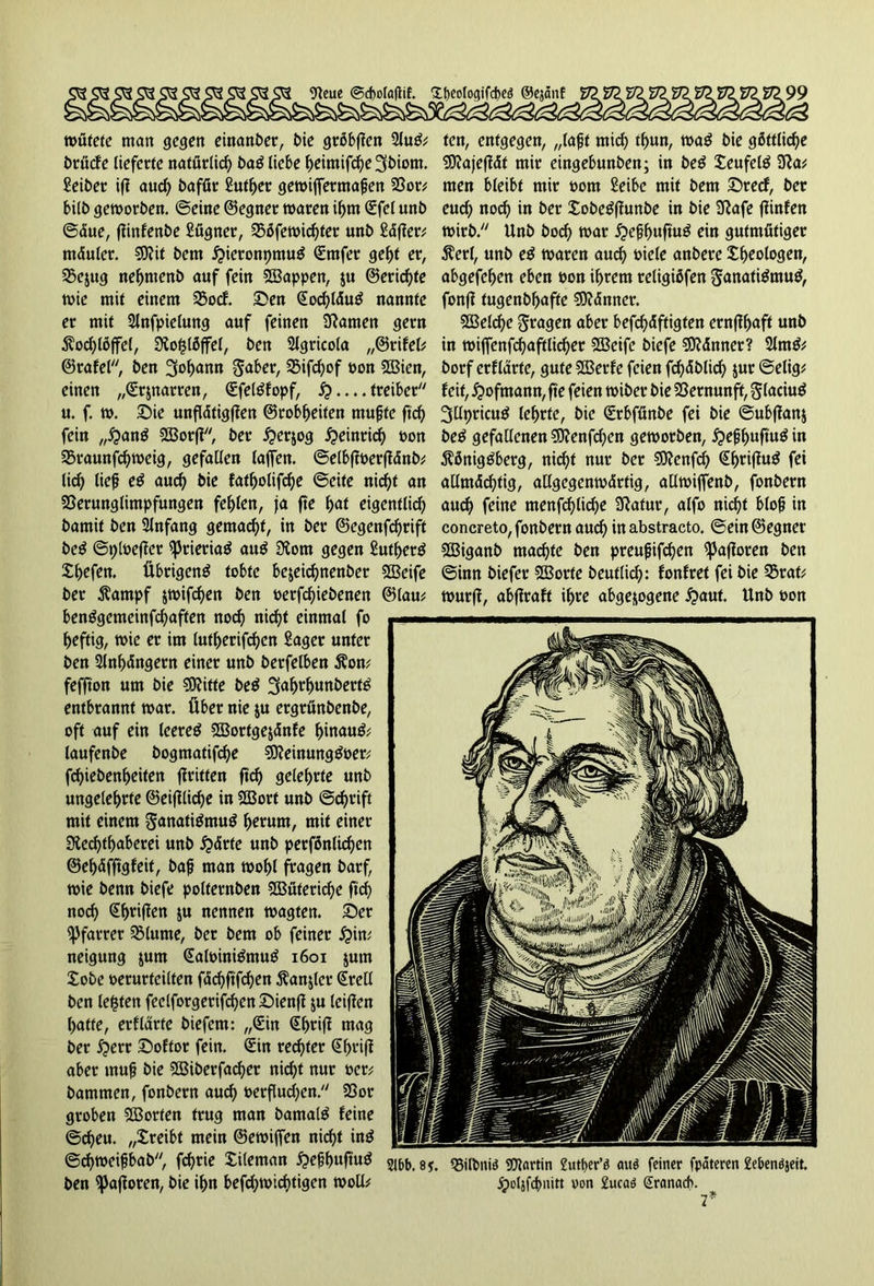 9teue @d)ola|tif. *Xt>eoIo£jtfd>eö ©ejdnf wütete man gegen einanber, t>ie gröbften 2lug; brüefe lieferte natürlich bag liebe l>eimifc^e 3biom. Seiber ifi auch bafür Sutber gewiffermagen Vor; bilb geworben, ©eine ©egner waren ihm Sfel unb ©due, fünfenbe Sügner, Vöfewicbfer unb Sdjfer; mduler. $9?it bem £ieronpmug Smfer ge^f er, Vejug nebntenb auf fein SVappen, ju ©eric^te wie mit einem Vocf. Sen Socbldug nannte er mit 2lnfpielung auf feinen tarnen gern Äodjlöffel, RojUöffel, ben Slgricola „©rifel; ©rafel, ben Sodann $aber, 35ifd;of non V3ien, einen „Srjnarren, Sfelgfopf, 5?— treiber u. f. w. Sie unfldtigffen ©robbeiten rnugte ftd) fein „#ang SVorjl, ber ^erjog Heinrich non Vraunfcbweig, gefallen lajfen. ©elbftoerfldnb; lic^ lieg eg auch bie fatbolifebe ©eite nirfjt an Verunglimpfungen fehlen, ja fte b<u eigentlich bamit ben Slnfang gemalt, in ber ©egenfd)rift beg ©ploefler ißrieriag aug Rom gegen Sutberg Xbcfen. Übrigen^ tobte bejeiebnenber 5öeife ber Äampf jwifeben ben oerfebiebenen ©lau; benBgcmeinfcbaften nod) nic^t einmal fo heftig, wie er im lutberifcben Säger unter ben 2lnbdngern einer unb berfelben Äon; fefjton um bie SRitte beg ^abrbunbertg entbrannt war. Über nie $u ergrunbenbe, oft auf ein leereg VSortgejdnfe hinauf; laufenbe bogmatifebe 5Reinunggoer; febiebenbeiten ftritten ftcb gelehrte unb ungelehrte ©eifflicbe in Sßort unb ©d)rift mit einem ganatigmug tymm, mit einer Rechthaberei unb £>drte unb perfönlkben ©ebdfftgfeit, bag man wohl fragen barf, wie benn biefe polternben Wüteriche ftd) noch ^brijlen $u nennen wagten. Ser Pfarrer Vlume, ber bem ob feiner £>in; neigung jum Saloinigmug 1601 jum Xobe verurteilten fdd)ftfcben Äanjler Srell ben lebten feelforgerifcben Sienff ju leiffen batte, erfldrte biefem: „Sin Sbriff wag ber i?err Softor fein. Sin rechter Sbriff aber muh bie Vierfacher nicht nur oer; bammen, fonbern auch oerflud^en. Vor groben SBorten trug man barnalg feine ©cbeu. „Xreibt mein ©ewiffen nicht ing ©djweigbab, febrie Xileman £egbuftug ben ^afforen, bie ihn befebwiebtigen woll; fen, entgegen, „lagt mich tbun, wag bie göttliche Viajeffdt mir eingebunben; in beg Xeufelg Ra; men bleibt mir oom Seibe mit bem Srecf, ber euch nod) in ber Xobegffunbe in bie Rafe ffinfen wirb. Unb bod) war ipegbuftug ein gutmütiger Äerl, unb eg waren auch viele anberc Xbeologen, abgefeben eben oon ihrem religiöfen ganatigmug, fonff tugenbbaftc dünner. VSelcbe fragen aber befähigten ernffbaff unb in wiffenfcbaftlicber VSeife biefe SKdnner? 21mg; borf erfldrte, gute VSerfe feien fcbdblid) jur ©elig; feit, £>ofmann, fte feien wiber bie Vernunft, glaciug ^Upricug lehrte, bie Srbfünbe fei bie ©ubffanj beg gefallenen 93?enfd)en geworben, £egbuftug in Äöniggberg, nicht nur ber SRenfd) Sbriffug fei aUmdd)tig, allgegenwdrtig, allwijfenb, fonbern and) feine menfä)liä>e Ratur, alfo nicht blog in concreto, fonbern auch in abstracto, ©ein ©egner Sßiganb machte ben preugifeben Safloren ben ©inn biefer V3orfe beutlicb: fonfret fei bie Vrat; wurff, abffraft ihre abgewogene £aut. Unb oon 216b. 8?. 23iltmi$ SCUartin £utt>er’ö auö feiner fpateren £ebenöjeit. jpoljfcbnitt oon £ucaö Sranacb. 7*