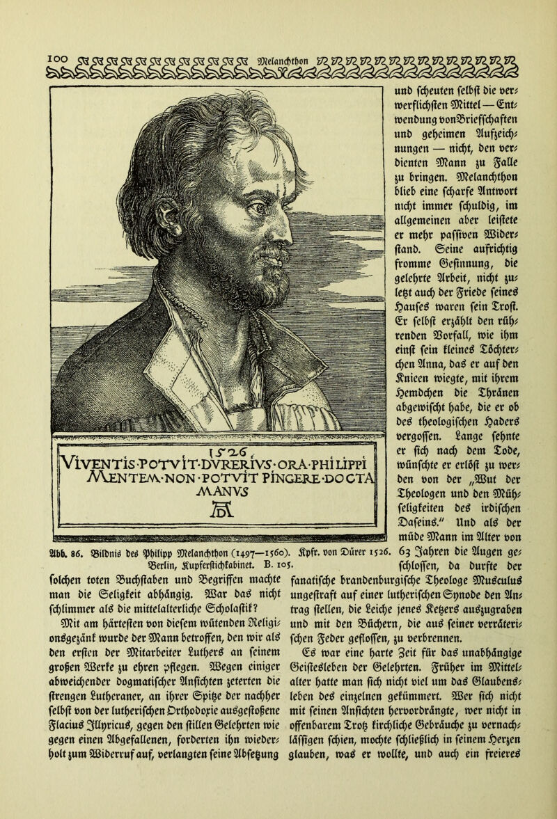 93ieIand)tt)on V2 unt) freuten felbfi bie ver; toerflic^fien Mittel — (Ent; wenbung t>on33rieffcf>aften unb geheimen 2luf$eich* nungen — nic^t, ben ver; bienten Mann $u galle ju bringen. Melanchtfwn blieb eine fd)arfe Antwort nicht immer fd)ulbig, im allgemeinen aber leifiete er mehr pafftven Miber; fianb. ©eine aufrichtig fromme ©eftnnung, bie gelehrte Arbeit, nicht $u; lefct auch ber griebe feinet £>aufe$ waren fein Xtofl <£r felbft erjdt>lt ben rüh* renben Vorfall, wie ihm einfi fein flcineS Xßchter; chen 2lnna, ba£ er auf ben jtnieen wiegte, mit ihrem £>embchen bie Xhtänen abgewifcht habe, bie er ob be£ theologifchen £aber$ vergoffen. Sange feinte er fi'ch nach fcem Xobe, wünfd)te er erlßfi ju wer; ben non ber „Mut ber Xheologen unb ben €0?ü^ feligfeiten be£ irbifdjen £>afein& Unb al$ ber mübe Mann im Sllter von m 86. Q5ilbniö be$ «Philipp Melandjtbon (1497—1560). Äpfir. oon Dürer 1526. 63 fahren bie Slugen ge; Berlin, Äupferflicbfabinet. B. ioj. fcf>loffen, ba burfte ber folchen toten 35uchf?aben unb Gegriffen machte fanafifdje branbenburgifche Xheologe Mu£culu$ man bie ©eligfeit abhängig. Mar ba£ nicht ungefiraft auf einer lutherifchen ©pnobe ben 2ln; fchlimmer als bie mittelalterliche ©d)olafüf? trag fleClen, bie £eirf>e jene$ 5?e£erg autfjugraben Mit am härteren von biefem wütenben Sfteligi; unb mit ben Büchern, bie auP feiner verräteri; onPgejdnf würbe ber Mann betroffen, ben wir al£ frf>en gebet gefloffen, $u verbrennen, ben erften ber Mitarbeiter Sutherö an feinem <£g war eine harte Seit für ba£ unabhängige grofjen Merle $u ehren pflegen. Megen einiger ©eiffe&eben ber ©eiehrten, gtül>et im Mittel; abweichenber bogmatifcher 5lnftd)ten jeterten bie alter hatte man ftd) nicht viel um ba$ ©laubentf; fürengen Sutheraner, an ihrer ©pi£e ber nachher (eben be$ einzelnen gefümmert. Mer ftd) nid)t felbfi von ber lutherifchen Orthobopie au^gefiofene mit feinen 2lnftcf)ten hervorbrängte, wer nicht in glaciug 3llpricug, gegen ben füllen ©eiehrten wie offenbarem Xrofc firchliche ©ebräuche ju vernadj; gegen einen 2lbgefallenen, forberfen ihn wieber; läfftgen fchien, mochte fchliefjlich in feinem £er$en holt jum Miberruf auf, verlangten feine 2lbfe|ung glauben, wa$ et wollte, unb auch ein freiere^ VlVENTlS P OTV l T- DVRERIVS • ORAPHi ÜPPI A\ENTEM.-NO!sI -POTVtr PINGERE-DOCTi AVANViS K