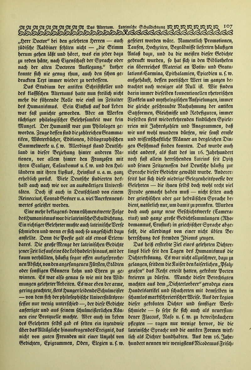 „$err ©octor bei ben gelegen Herren — aud) jfibifche Rabbiner fehlten nic^t — „bie ©timm herum gehen läjjt unb häref, was ein jeber ba$u $u reben f)ätte, nad) <£igenfrf>aft ber ©prad)e ober nad) ber alten ©octoren Auslegung. Suther fonnte ftch nie genug thun, auch ben fd)on ge; brucften Jept immer wieber $u oerbefFern. ©aS ©tubium ber antifen ©chriftfeller unb beS flafjtfchen 2llfertumS hatte nun freilich nicfjt mehr bie füfwenbe Nolle wie einfl im Zeitalter beS Humanismus. ©ein Sinfuf auf baS Seben mar faf junic^re geworben. 2lber an Werfen tüchtiger p^itotogifc^cr ©elehrfamfeit mar fein Mangel, ©er #umanif mar $um Philologen ge; morben. 3euge beffen finb bie zahlreichen ©ramrna; tifen, SSBörferbücher, Sbitionen, bibtiographffchen ©ammelmerfe u. f. m. 2lllcrbingS ffanb ©eutfd); lanb in biefer 25e$icl)ung hinter anberen Na; fionen, oor allem l)inter ben granjofen mit ihren ©caliger, SafaubonuS u. f. m. unb ben £>ol; länbern mit ihren SipftuS, #einftuS u.a.m. ganz erheblich juröcf. Niele ©euffdje fubierten beS; halb auch nad) mie oor an auswärtigen Unioerft; täten, ©od) iff auch in ©eutfd)lanb oon einem NeinecciuS, Sonrab ©eSner u. a. t>iel 2JncrfennenS; wertes geleiffet worben. Sine mehr bef lagenS; benn rühmenswerte ^olge beS^umaniSmuS war bie lateinifd)e@chulbid)tung. Sin richtiger (Belehrter mufte auch lateinifd)e23erfe fchmieben unb wenn er ftch noch f° «ngefchieft baju anffellte. ©enn bie Poefte galt als etwas Srlern; bares, ©ie grofeSNenge ber lafeinifd)en ©cbichte jener 3eit lief auf eine öbeSobhubelei hinaus, mit ber faum oerhüllten, häufig fogar offen auSgefprod)e; nen2lbftchf,oonbenangefungenengürfen,©täbten ober fonfigen ©önnern Sohn unb Sf>ren z« ge; Winnen. SS war alfo genau fo wie mit ben SCßib; mungen gelehrter Arbeiten. SS war eben ber arme, gering geachtete, jfetS junger leibenbe©d)ulmeiffer — oon bent fich ber philofophifd)e UnioerftfätSpro; fejfor nur wenig unterfd)ieb —, ber biefe ©cbichte anfertigte unb auS feinem fd)ulmeiferlid)en $ön; nen eine SBrotquelle machte. 2lber auch int Seben beS ©eiehrten felbff gab eS feiten ein irgenbwie über baS2llltäglid)e hinauSragenbeSSreigniS, baS nirfjt oon guten §reunben mit einer Unzahl oon ©ebichten, Spigrammen, Oben, Slegien u. f. w. gefeiert worben wäre. Namentlich Promotionen, Saufen, £>od)zcifen, SBegräbniffe lieferten häufigen 2fn(ajj baju, unb ba bie meifen biefer @ebid)te gebrudf würben, fo hat ftd) in ben 23ibliothefen ein überreiches Material an SBotio; unb ©rafu; lafionS;Sarmina, Spithalamien, Spicebien u. f. w. aufgehäuft, beffen poetifcher 5Bert im ganzen be; trautet noch weniger alS Null iff. 5Bir ftnben barin immer biefelben fonoentionellen rhetorifchen gloSfeln unb mtffhologifchen Slnfpielungen, immer bie gleiche gefchraubte Nachahmung ber antifen ©affformen, ©leid)niffe unb Nebeftguren, immer biefelben ffetS wieberfehrenben finblichen ©piele; reien mit 3ahreSzaf)len unb Slnagrammen, bafj wir unS wohl wunbern bürfen, wie fonff ernffe unb wiffenfd)aftlid)e Männer an begleichen ©in; gen ©efd)macf ftnben fonnten. ©aS würbe aud) nicht anberS, als ffatt beS im 16. 3ahrl)unbett nodh faf allein herrfd)enben SateinS feit Opi£ unb feinen 3eitgenoffen baS ©eutfehe häufig zur ©prache biefer ©ebiefte gewählt würbe. 2lnberer; feitS hat ftch biefe niebrige ©clegenheifSpoefte ber ©eiehrten — bie ihnen felbff bod) wohl recht oiel greube gemacht haben muf — nicht feiten auch ber griedjifchen ober gar hebräifd)en ©prache be; bient, natürlich nur, um bamif zu prunfen. 533urben bod) auch 9<t*tje neue ©efchichtSwerfe (Sameta; riuS) unb ganze grofe ©ebichtfammlungen (NI)o; bomannuS, SruftuS) in gried)ifd)er ©pradje abge; fafjt, bie atlerbingS oon einer nirf?t üblen $5e; herrfdjung beS freraben 3&iomS jeugen. ©aS heif? erffrebte 3tel eines gelehrten ©ichter; lingS blieb feit ben Jagen beS £>umaniSntuS bie ©idferfrönung. SS war nicht alljufd)wer, baju ju gelangen, feitbem bießaifer ben f aifer litten „Pfalj; grafen baS Ned)t erteilt hatten, gefrönte Poeten freieren $u bürfen. 5Nan^e biefer berechtigten machten auS bem„©id)ferlorbeer//gerabeju einen ^»anbelSartifel unb fchacherten mit bemfelben in fchamloSmarftfd)reierifcher5Beife. 2luSberSegion biefer gefrönten ©ichter unb fonffiger Nerfe; fchmiebe — fo fehr fte ftd) auch als neuerffan; bener glaccuS, Nafo u. f. w. ju beweihräuchern pflegten — ragen nur wenige h^oor, bie bie lateinifche ©pradje unb bie antifen formen wirf; li^> alS ©ichter hanbljabfen. 2luS bem iö.^ahr; hunbert nennen wir wenigfenSNicobemuSSrifch;