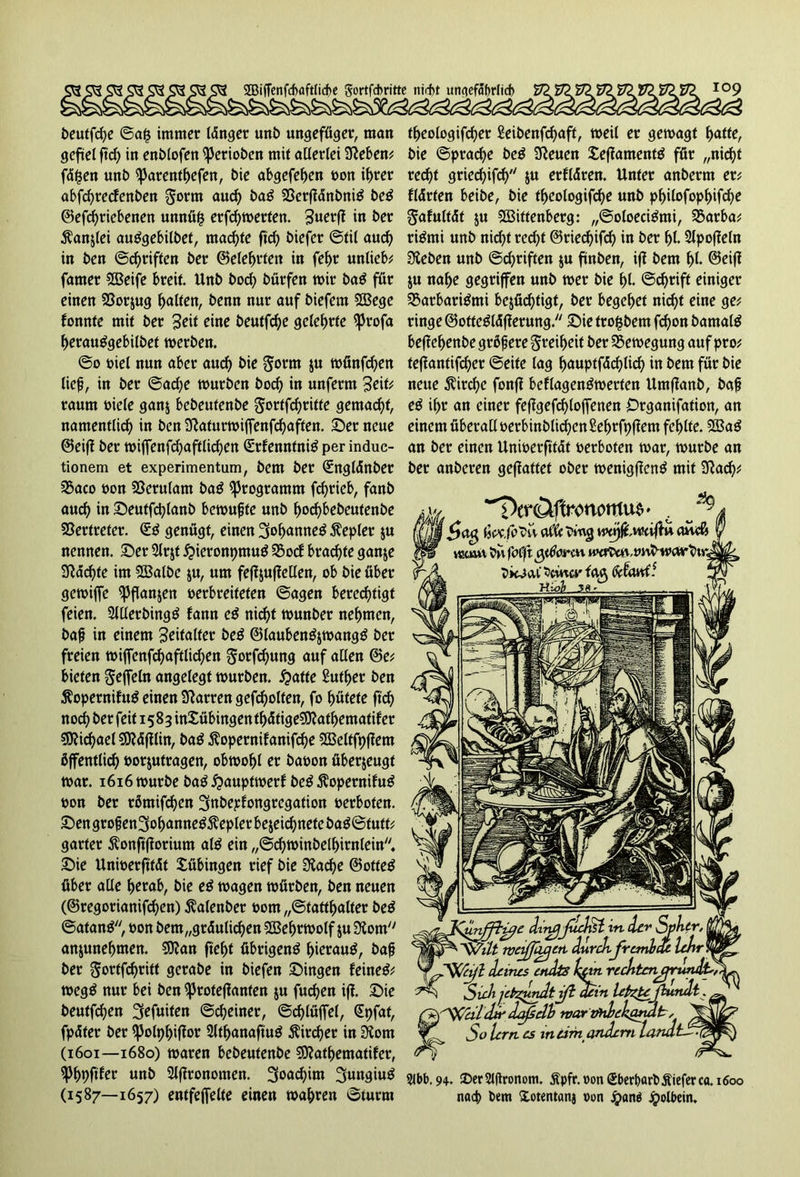 beuffd)e ©a§ immer Idnger unb ungefüger, man gefiel ftd) in enblofen gerieben mit allerlei Sieben; fdpen unb ^arent^efen, bie abgefehen »on if>rer abfehreefenben Jorm auch baß 23erftdnbni£ be$ ©efd)riebenen unnüp erfd)merten. 3uerfi in ber $anjlei auggebilbet, machte ftcf> biefer Stil aud) in ben ©Triften ber (Belehrten in fef>r unliebe famer 5Beife breit. Unb bod) bürfen mir ba$ für einen SSorjug Ralfen, benn nur auf biefem SBege fonnte mit ber 3«* eine beutfefje gelehrte ^Jrofa herauSgebilbet merben. ©o »iel nun aber aud) bie gorm 5« münfd)en lief, in ber ©ad;e mürben bocl) in unferm 3eit; raum »iele ganj bebeufenbe §ortfd)ritfe gemacht, namentlich in ben Slaturmiflfenfchaften. ©er neue ©eifl ber miffenfd)aftlichen (Srfennfnig per induc- tionem et experimentum, bem ber (Sngldnber 3$aco »on SSerulam baß Programm fcfjrieb, fanb auch in ©eutfchlanb bemufte unb hod)bebeutenbe Vertreter. <££ genügt, einen 3»hanne$ Kepler ju nennen, ©er Slrjt £>ieronpmu$ 35ocf brachte gan&e Sldchte im SÖSalbe $u, um fefljujleüen, ob bie über gemiffe ^Jfianjen »erbreifeten ©agen berechtigt feien. 2JUerbing£ fann e£ nicht munber nehmen, baf in einem 3eifalfer be$ ©laubenäjmangg ber freien t»iffenfd)aftlid;>en gotfd)ung auf allen ©e; bieten Seffeln angelegt mürben, hatte 2uther ben $opernifu£ einen Slarren gefcholten, fo hütete ftd) noch ber 15 8 3 inXübingen thdtigeSDlathematif er Michael SOldftlin, ba£ ßopernifanifche SSBeltfpflem öffentlich »orjutragen, obmohl er ba»on überzeugt mar. 1616 mürbe baß hauptmerf be£ $opernifu$ »on ber rämifd)en ^nbepfongregation »erboten. ©engrofen3ohanne$$eplerbe$eichnefebag@tutf; garter Äonftfforium al$ ein ,,©d)minbelhirnlein. ©ie Uni»erfttdt Tübingen rief bie Siad)e ©ottetf über alle herab, bie eß magen mürben, ben neuen (©regorianifd)en) ßalenber »om „Statthalter be$ ©atan$, »on bem„grdulid)en Sbßehrmolf ju Slom anjunehmen. 93?an fleht übrigen^ hierauf, baf ber $ortfchritt gerabe in biefen ©ingen feinet meg$ nur bei ben ^3roteflanfen ju fud)en iff. ©ie beutfd)en 3efuiten ©cheiner, ©djlüffel, (Spfat, fpdter ber Sßolphiflor 2lthanaftu$ Äircher in Siorn (1601—1680) maren bebeutenbe SJlathematifer, ^Phpftfer unb 2lj?ronomen. 3oad)im 3ungiu$ (1587—1657) entfeffelte einen mähren ©türm theologifchet £eibenfd)aft, meil er gemagt hatte, bie Sprache be$ Sleuen £effament$ für „nicht recht gried)ifch $u erfldren. Unter anberm er; fldrten beibe, bie theologifd)e unb pf)ilofophifd)e Safultdt $u SBiftenberg: „©oloeci^mi, 55arba; ri&ni unb nicht red)t ©riechifch in ber hl. Slpofleln Sieben unb @d)riften ju ftnben, ijl bem hl- ©eiß ju nahe gegriffen unb mer bie hl- @d)rift einiger SSarbari&ni berüchtigt, ber begehet nicht eine ge; ringe ©otfeäldfterung. ©ie trofjbem fchon bamalg beflehenbe grßf ere Freiheit ber SSemegung auf pro; teflantifd)er ©eite lag hauptfdehlich in bem für bie neue $ircl)e fonfl beflagenämerten Umflanb, baf eß ihr an einer feflgefchloffenen Organifation, an einem überaU »erbinblichen Sehrfpflem fehlte. 2Ba$ an ber einen Unioerftfdt »erboten mar, mürbe an ber anberen geflattet ober menigflenä mit Slach; ^eröffronorrtus * c jjjjjf afft H*pftwcv(tu a£wft vtjouv b\\ fafjlt gttierm uK^,vvfrwoi>eb\r^ bk^atSciwci'fcvg fbi^e diiujjuchst in. der Spktr, lt metßiiaerl durch franbcU lehr dtr daftelb warmlekandt, Sole rn es ineim andern landt Slbb.94. 2)cr2lfronom. Spfr.oon £bert)art>£ieferca. 1600 nach bem Xotentanj »on Jpan» Jpolbein.