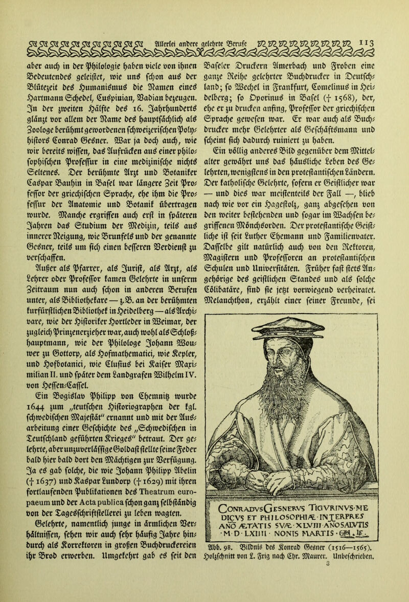 Stilerlei anbere ^etef>rte Berufe 113 aber aud) in ber Philologie haben t>icte oon ihnen 23ebeutenbeö geleitet, wie unö fd)on aug ber SMütejeit beö £>umaniöntug bie tarnen eineö £arfmann ©cf>ebe(, Suöpinian, 23abian bezeugen. 3n ber jweiten £älfte beö 16. 3af)d)unbettg glänjt oor adern ber Sftatne beö hauptfächlid) al$ Zoologe berühmt geworbenen fd) weiter ifchenPolt); hijlorö Sonrab ©eöner. 3Bat ja bod) and), wie wir bereit wifen, baö 2lufrücfen auö einer philo; fopljifchen ^>rofeffur in eine mebijinifche nid)tö ©elfeneö. .Der beräumte 2lrjf unb 25otanifer Saöpar 25aul)in in 25afel war längere Seit Pto; feffor ber gricd)ifchen Sprache, ehe ihm bie Pro; fefur ber Anatomie unb 2$otanif übertragen würbe. Manche ergriffen aud) erfi in fpäteren ^a^ren baö ©tubiurn ber SOtebijin, teit^ auS innerer Neigung, wie Swunfete unb ber genannte ©eöner, feitö um fid) einen beferen 23erbienft ju oerfchaffen. 3(ufer alö Pfarrer, alö 3uri|t, nlö 2lr$t, alö £d)rer ober ptofefot tarnen ©e(ef)rte in unferm Seitraum nun aud) fd)on in anberen berufen unter, alö 25ibliothefare— $.35. an ber berühmten f urfürffürf)en 25ibliothef in £eibelberg—a(£ 2lrd)i; oare, wie ber $ifiorifer £ortleber in Weimar, ber zugleich prinjencr jieher war, auch wohl alö ©d)lojj; hauptmann, wie ber Philologe 3o^ann 223ou; wer $u ©ottorp, alö £>ofmathematici, wie Kepler, unb jpofbotaniä, wie Sluftuö bei $aifer Sftapi; milian II. unb fpätet bem Sanbgrafen 2Bilhelm IV. oon £>efFen;Saffel. Sin 25ogiölao Philipp oon Shetnni£ würbe 1644 jum „teutfehen £>i|toriographen ber fgt. fd)webifchen Sftajejtät ernannt unb mit ber 2UW; arbeitung einer ©efchichte be$ „©d)webifd)en in £eutfd)lanb geführten Ätiegeö betraut. Der ge; lehrte, aber unjuoetläfftge ©olbafi (teilte feine gebet halb hier halb bort ben $Ö?äd)tigen jur 23erfügung. 3a e$ gab folche, bie wie 3oh<*nn ^3t>ilipp 2lbelin (f 1637) unb $aöpar Sunborp (f 1629) mit ihren fortlaufenben Publdationen beö Theatrum euro- paeum unb ber Acta publica fd)on gan$ felbffdnbig oon ber Sageöfchtiftflellerei $u (eben wagten. ©eiehrte, namentlich junge in ärmlichen 23er; hältniffen, fehen wir aud) fef>r häufig 3«hre hin; burd) al$ ^orreftoren in grofjen 2$ucf)brucfereien ihr 23rob erwerben. Umgefef)tt gab e$ feit ben tafelet Drucfern Slmetbad) unb groben eine ganje Steife gelehrter SSuchbrudcr in Deutfeh; (anb; fo 2Bechel in granffurt, Sontelinug in i?ei; beiberg; fo Dporinuö in 25afel (f 1568), ber, ehe er $u bructen anfing, profeffor her gried)ifd)en ©prache gewefen war. Sr war aud) alö 25ud); bruefer mehr ©etehrter al$ ©efd)äfWntann unb fd)eint ftch baburch ruiniert $u haben. Sin oöllig anbereö SBilb gegenüber bem Mittel; alter gewährt un^ ba^ h<Xu^Itd)e Seben be^ @e; lehrten, wenigflen^ in ben protefkntifd)en£anbern. Der fatholifche ©eiehrte, fofern er ©etlicher war — unb bieg war mcijlenfeifö ber gall —, blieb nach wie oor ein ^agejtolj, ganj abgefefjen oon ben weiter bejlehenben unb fogar im 2Bad)fen be; gtiffenen 5)?ßnch^orben. Der proteflantifche ©cift; liehe ifi feit Suther Shemann unb gamilienoatcr. Dafelbe gilt natürlid) auch hon ben Sieftoren, 5)?agijlern unb ^rofefforen an prote|Iantifd)en ©chulen unb Unwerfttäten, grüher fajl jleti 2(n; gehörige be^ geifllichen ©tanbeö unb al$ folchc Sölibatäre, ftnb fte je^t oorwiegenb oerheiratet. 5Relanchthon, erjählt einer feiner greunbe, fei ConrajdvsGesnekvs Tigvrinvs me DICVS ET PHILOSOPHI/t• IINJJERPRES ANOA^TATTS SVA. XLVIII ANOSALVTIS M D LXIIIl • NONIS MAR.TIS 2tbb. 98. Q5ilt>ntö bcö Äonrab ©eöner (1516—1$6$\ jpoljfcbnitt oon 2. gricj naep £t>t\ SWaurev. Unbefd>rtcben.