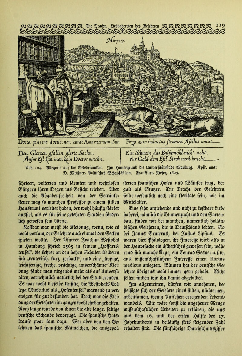 Dotia ^latent ioais.non, curatAmarcumum Su! Pre^/ ay.ro mAoclus Jtrcunat jLfclluJ arttat Dm, Gierten£'fallen, alerte Sachte, Jlufiri Efl \an man Knit Doctor macht-. Ern Schwört Aas Balfamohl nicht acht, Tur Gott hart Ejd Stroh tvcrcl brachte 2Jbb. 104.. Allegorie auf t>ie ©elebrfanifeit. 3m jpintergrunb bie Uniucrfitatöflabt Marburg. Äpfr. auö: 2X Meifmer, «politifebeö ©cbaßfafllein. granffurt, Siefer, 1623. fchrieen, polterten unb lärmten unb tvehrlofen Bürgern ihren ©egen in£ ©eftcht trieben. 2lber auch bie Slbgabenfrciheit von ber ©etränfe; jieuer mag fo manchen ^3trofefTor ju einem füllen #au$trunf verleitet haben, ber mohl häufig flärfer augftel, aß e$ für feine gelehrten Sfubien förber; tic^> gemefen fein bürfte. $ofibar mar meifl bie Reibung, menn, mie e$ mohl vorfam, ber ©eiehrte auch einmal ben ©eefen fpielen mollte. ©er Pfarrer Joachim Mefiphal in Hamburg fd)rieb 1565 in feinem „£>offart& teufel, bie Sehrer an ben hohen Schulen fleibeten ftch „reuterifch, fur$, jerhaeft, unb eine „üppige, leichtfertige, freche, prächtige, unverfchämte,klei; bung fänbe man nirgenbS mehr al£ auf Univerft; täten, vornehmlich natürlich bei benStubierenben. <1$ mar mohl biefelbe Unfttte, bie SBefJphalö Sol; lega Mutfculug al£ „^ofenteufePtvarnenb ju ver; emigen für gut befunben hat. ©och mar bie $lei; bung ber ©eiehrten im ganzen mohl ehrbar gehalten. Sftoch lange mürbe von ihnen bie alte lange, faltige beutfehe ©d)aube bevorzugt, ©ie fpanifche £al& fraufe jrnar fam baju. 533er aber von ben ©e; lehrten ba$ fpanifche Mäntelchen, bie au^gepol; (Werten fpanifchen jpofen unb Mämfer trug, ber galt al$ Sfufser. ©ie Fracht ber ©eiehrten follte mefentlich nod) eine flerifale fein, mie im Mittelalter. Sine fehr an&iehenbe unb nicf>t ju foffbare Sieb; haberei, nämlich bieBlumenzucht unb ben ©arten; bau, ftnben mir bei manchen, namentlich fmllän; bifchen ©eiehrten, bie in ©eutfchlanb lebten. So bei 3<mu$ ©ruterug, bei 3uflu^ Sipftutf. S£ maren bie$ Philologen, ihr 3tntereffe mirb alfo in ber £auptfache ein äfüjeüfchetf gemefen fein, mäh; renb ftch manche $rjte, ein Sonrab ©e&ter u.f.m. aug miffenfchaftlichem Snterejfe einen Hortus medicus anlegten. SSlumen hat ber beutfehe ©e; lehrte übrigen^ mohl immer gern gehabt. Sticht feiten ftnben mir ihn bamit abgebilbet. 3m allgemeinen, bürfen mir annehmen, be; fleifjigte ftd) ber ©eiehrte eineö füllen, nüchternen, arbeitfamen, menig Sluffehen erregenben Sebent; manbelä. Mie märe fonfl bie ungeheure Menge miffenfchaftlidjer Arbeiten $u erllären, bie un$ au$ bem 16. unb ber erflen Hälfte bc$ 17. 3ahrhunbert^ in beiläufig fiet£ füngenber 3ahl erhalten ftnb. ©ie fünfjährige ©urchfchnitttfjiffer