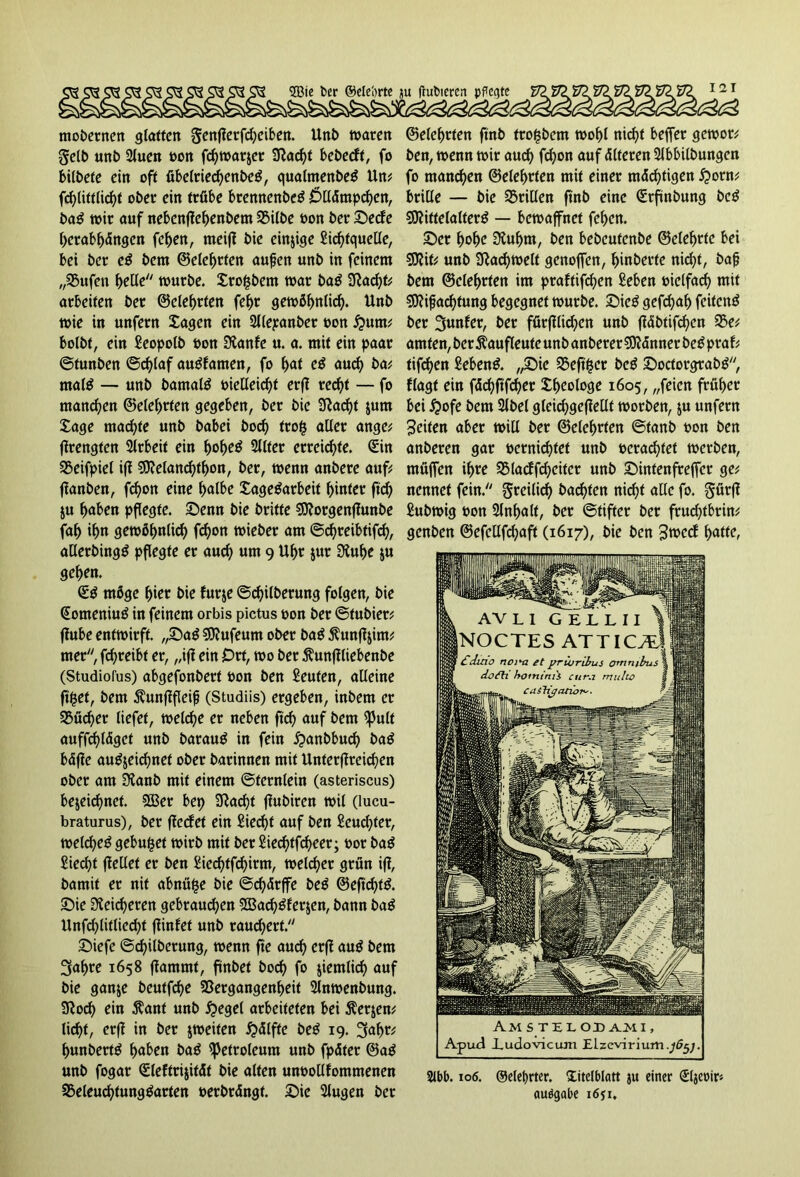 SBie ber ©ele'orte ju frubieren pPcgtc mobernen glatten genflerfd)eiben. Unb waren gelb un& 2luen oon fc^warjer 3tad)t bebeeft, fo bilbefe ein oft übelriecbenbeä, qualmenbeg Un* fc^littüc^t ober ein trübe brennenbeg Ollämpcben, ba£ wir auf nebenftebenbem Vilbe oon ber ©eefe berabbängen feben, rneift bie einige Lichtquelle, bei ber eß bem ©elebrfen aufen unb in feinem „Vufen belle würbe. Srofcbem war ba$ Stacht* arbeiten ber ©elebrfen febr gewöhnlich. Unb wie in unfern Sagen ein Sllepanber oon $um* bolbt, ein Leopolb oon Stanfe u. a. mit ein paar ©tunben ©d)laf augfamen, fo fyat eß aud) ba* mal$ — unb bamaltf oielleicbf erfl recht — fo manchen ©elebrfen gegeben, ber bie 3tad)f $um Sage machte unb babei bod) trofc aller ange* firengten 3lrbeit ein fyofyeß Sllfer erreichte. Sin Veifpiel ift SStelanchtbon, ber, wenn anbere auf* ftanben, febon eine bulbe Sagegarbeit hinter ftcb ju buben pflegte. ©enn bie britte SJtorgenftunbe fab ihn gewöhnlich fd)on wieber am ©rf>reibtifrf>, allerbingö pflegte er aud) um 9 Uhr zur Stube ju geben. <£ß möge hier bie furze ©c^ilberung folgen, bie Someniug in feinem orbis pictus oon ber ©tubier* ffube entwirft. ,,©ag SOtufeum ober bag $unftzim* mer, febreibt er, „ift ein Ort, wo ber Äunffliebenbe (Studiofus) abgefonbert oon ben Leuten, alleine ftfcef, bem Äunftfleip (Studiis) ergeben, inbem er Vüdjer liefet, welche er neben ftcb auf bem ^Jult auffebläget unb barauö in fein £>anbbucb bag bäfte augjeicbnet ober barinnen mit Unterfireicben ober am Staub mit einem ©tcrnlein (asteriscus) bezeichnet. 933er bet) Stacht ffubiren wil (lucu- braturus), ber ffeefet ein Liecht auf ben Leuchter, weicheg gebu^et wirb mit ber Liechtfcheer; bor bag Liecht (teilet er ben Liecbtfcbirm, welcher grün ift, bamit er nif abnü^e bie ©d)ärffe beß ©eftd)fg. ©ie Sicheren gebrauchen 5CBac^öferjen, bann bag Unfcblitliecbt ffinfef unb räuchert. ©iefe ©d)ilberung, wenn fte auch erft aug bem 3abre 1658 flammt, fünbet hoch fo ziemlich auf bie ganze beutfebe Vergangenheit Slnwenbung. Stoch ein Äant unb Riegel arbeiteten bei Äerjen* licht, erft in ber zweiten £<5lfte beg 19. 3ab^ bunbertg buben bag Petroleum unb fpäter @ag unb fogar Sleftrizität bie ulten unoollfommenen Veleuchtunggarten »erbringt. ©ie Slugen ber ©elebrfen ftnb frofjbent wobt nicht beffer gewor* ben, wenn wir auch fd)on auf älteren Slbbilbungen fo manchen ©elebrfen mit einer mächtigen #orn* brille — bie Vrillen ftnb eine Srflnbung beg SJtittelalterg — bewaffnet feben. ©er hohe Stubm, ben bebeufenbe ©elebttc bei SJtit* unb Stachwelt genoffen, binberte nid)t, bafj bem ©elebrfen im praftifeben Leben oielfach mit Sttifjacbtung begegnet würbe, ©ieg gefchab feitenö ber 3unfer, ber förfflid)en unb ftäbtifeben Ve* amten, ber ßaufleuteunb anberer SJtänner beg praf* tifchen Lebend. ,,©ie Veft&ct beg ©octorgrabg, flagt ein fächftfd)er Sbeologe 1605, „feien früher bei J?ofe bem Slbel gleichgeftellt worben, ju unfern Seiten aber will ber ©elebrfen ©tanb oon ben anberen gar oernichtet unb »erachtet werben, müffen ihre Vlacffd)eiter unb ©intenfreffer ge* nennet fein. freilich buchten nicht alle fo. gürft Lubwig oon Slnbalf, ber ©tifter ber frud)tbrin* genben ©efellfchuft (1617), bie ben SwecE batte, Am STIL OD A.M 1, Apud iudovictun Elzevirium.^;. 2lbb. 106. Oeleprter. Titelblatt ju einer Sljcoirä auögabe 1651.