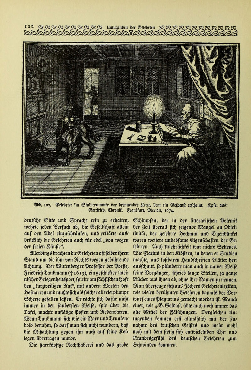 Untugenden der (Mehrten 2lbb. 107, ©elehrter tm ©tudierjimmer »or brennender £erje, dem ein ©efpenfi erföeint. £pfr. aus: ©ottfried, (Stjronif. granffurt, säerian, 1674.. deutfdje (Sitte und ©pradje rein ju erhalten, wehrte jeden SSerfuch ob, die ©cfellfchaft allein auf den Sldel einjufchränfen, und erflärte auS* drücflich die ©eichten auch für edel „den wegen der freien $ünffc. allerdings brachten die ©eiehrten oft felber ihren ©fand um die iljm don Rechts wegen gebührende Sichtung. £)er Wittenberger ^tofejfor der «poefte, Friedrich £aubmann(f 1613), ein geriefter lafeü nifef^er ©elegenheitöpoef, fpielfe amfächftfchen^ofe den „furjweiligen Rat, mit andern Worten den Hofnarren und rnufj te ftcf> als folcher allerlei plumpe ©cherje gefallen lafjen. ©r rächte ftd) dafür nicht immer in der fauberffen Weife, fpie über die Safel, machte unflätige hoffen und Redensarten. Wenn Jaubmann ftd) wie ein Rarr und Irunfem bold benahm, fo darf man ftch nicht wundern, dafj die «Rifjad)tung gegen ihn auch auf feine 5?ol* legen übertragen wurde. die flarrföpftge Rechthaberei und daS grobe ©chimpfen, der in der litferarifchen ^Jolemif der 3^it überall ftd) jeigende Mangel an Dbjef* tioität, der gelehrte Hochmut und ©igendünfel waren weitere unliebfame ©igenfd)aften der ©e; lehrten, auch Unehrlichfeit war nichts ©elfeneS. Wie glaciuS in den Bläffern, in denen er ©tudien machte, auS fofibaren £anbfd)riffen Blätter her; auSfchnitt, fo plünderte man auch in nawer Weife feine Vorgänger, fd)rieb lange ©teilen, ja ganje SSücher auS ihnen ab, ohne ihre Rainen $u nennen. $Ran überzeuge ftch auS 3ßd)erS ©elchrtenlepifon, wie tnelen berühmten ©elehrfen damals der 33or; Wurf eines ^lagiariuS gemacht worden iff. «Ranch einer, wie $.5$. ©oldaff, übte auch noch immer daS alte «Riffel der gtflfchungen. dergleichen Um fugenden fonnten erff allmählich) mit der 3u< nähme des fritifchen ©eiffeS und mehr wohl noch mit dem ffetig ftch entwicfelnden ©hr; «nd ©tandeSgefühl deS deutfehen ©eiehrten junt ©chwinden fommen.