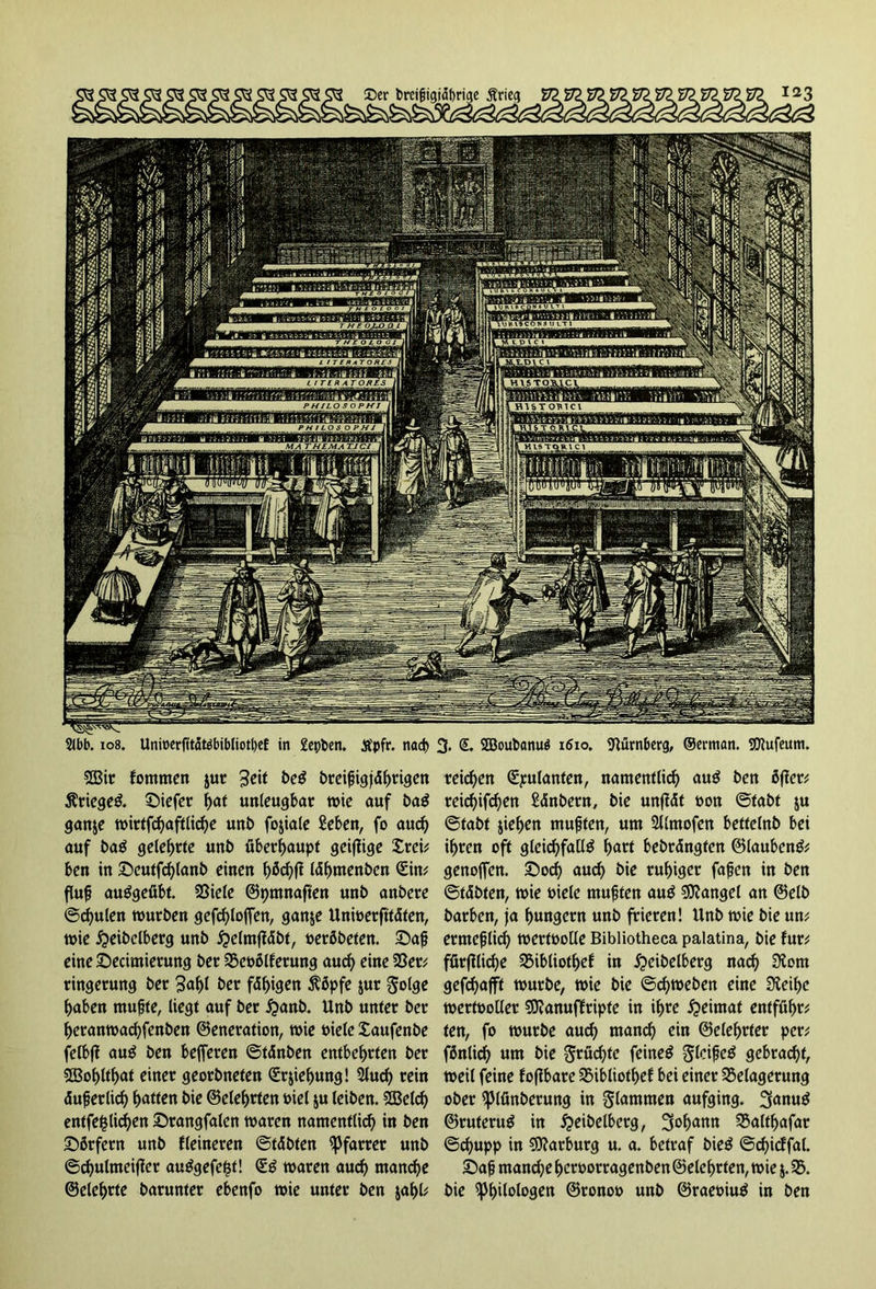 ©er breijjigjdf)ri<je Ärieg Stbb. 108. Unit>erftt5töbibliotl)cf in Sepben. tfpfr. nach 3. S. 2Boubanu$ 1610. Nürnberg, ®erman. SKufeum. B3ir fommen $ur $eit beS brcifigjd^rigcn ÄriegeS. tiefer tyat unleugbar wie auf baS ganje wirtfchaftliche unb fojiale Men, fo auch auf baS gelehrte unb überhaupt gciflige Xrei; ben in ©eutfchlanb einen lähmenben Sin; ftafj auSgefibt. Biele ©pmnaften unb anbere ©chulen würben gefchlojfen, ganje Unioerfitäten, wie #eibelberg unb £elm|täbt, oerßbeten. ©aft eine Secimierung ber Beorderung aud) eine Ber; ringerung ber 3<*hl ber fähigen $öpfe jur golge haben rnufte, liegt auf ber £anb. Unb unter ber heranwachfenben ©eneration, wie Diele Xaufenbe felbft auS ben belferen ©tänben entbehrten ber 5Bof)ltf)at einer georbneten Srjieljung! 3luch rein äuferlid) hatten t>ie ©eiehrten Diel ju leiben. 2öeld) entfefclichen £>rangfalen waren namentlich in ben £>örfern unb fleineren ©täbten Pfarrer unb ©chulmeiffer auSgefefst! SS waren auch manche ©eiehrte barunter ebenfo wie unter ben jahl; reichen Spulanten, namentlich auS ben öfter; reichifd)en Sdnbern, bie unftdt Don ©fabt &u ©tabf jiehen mußten, um 2l(mofen bettelnb bei ihren oft gleichfalls hart bebrdngten ©laubenS; genojfen. £>od) auch bie ruhiger faßen in ben ©täbten, wie Diele mußten auS Mangel an ©elb barben, fa hungern unb frieren! Unb wie bie un; ermeßlid) wertoolle Bibliotheca palatina, bie für; fürffliche Bibliothef in 5?eibelberg nach SXom gefchafft würbe, wie bie ©chweben eine Dteihe wertDolIer SKanuffripte in ihre Heimat entführ; ten, fo würbe auch manch ein ©elehrter per; fßnlic^ um bie grüd)te feines glcißcS gebracht, weil feine foftbare Bibliothef bei einer Belagerung ober ^Jlünberung in glammen aufging. 3>anuS ©ruteruS in £eibelberg, Johann Baltffafar ©chupp in Marburg u. a. betraf bieS ©chicffal. ©aß manche heroorragenben ©eiehrten, wie $. B. bie Philologen ©ronoo unb ©raeoiuS in ben