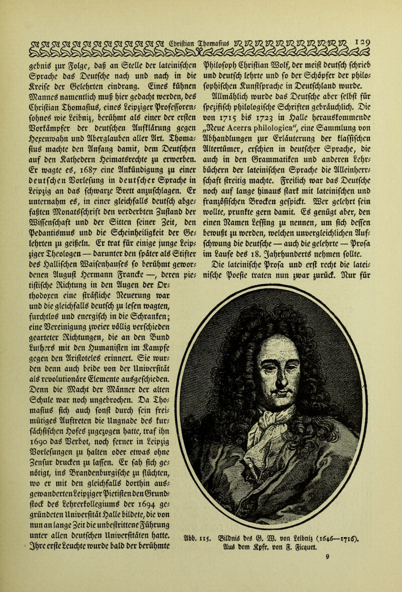 @t>riftian £l)omaftuö gebniS jur golge, baf an ©teile t>er lateinifchen ^3f>i(ofop^ Shrijüan Sffiolf, ber meij? beutfd) fd>rieb ©prache baS Seutfdje nad) unb nad) in bic unb beutfch (cf>rte unb fo bcr ©chbpfer ber philo* Greife bcr ©elehrten einbrang. (Eineö föhnen fophifchen $unfifprache in Seutfchlanb würbe. $0?anncS namentlich muf ^icr gebad)t werben, beS 2IUmdhlid) würbe baS Seutfche aber fetbff für Shrifüan XhomaftuS, eines Seipjiger sprofejforen* fpejifüfc^ philologifche ©c^riften gebräuchlich. Sie foljneS wie Seibnij, berühmt alS einer ber erfien twn 1715 bis 1723 in Stalle herauSfommenbe Borfämpfer bet beutfdjen Slufiftärung gegen „Deue Acerra philologica, eine ©animlung bon #epenwabn unb Aberglauben aller Art. Xhorna* Abhanblungen jur Srläuferung bet flafftfchen ftüS mad)te ben Anfang bamit, bent Seutfd)en Altertümer, erfdjien in beutfeher ©pradje, bic auf ben $athebern ^eimat^red^te $u erwerben, auch in ben ©rammatifen unb anberen Sehr* Sr wagte eS, 1687 eine Anfünbigung $u einer büd)ern ber lateinifchen ©prad)e bie Alleinherr* beutfdjen Borlefung in beutfd)er ©prache in fchaft fhreitig machte, freilich war baß Seutfd)e Seipjig an baS fchwar&c S3reft anjufc^lagen. (Er noch auf lange hinaus jtarf mit lateinifchen unb unternahm eß, in einer gleichfalls beutfd) abgc* franjöfifchen Broden gefpidt. SBer gelehrt fein faften $9?onatSfd)rift ben berberbfen Sujlanb ber wollte, prunfte gern bamit. SS genügt aber, ben BSiffenfd^aft unb ber ©itten feiner Seit, ben einen tarnen Seffrng $u nennen, um fich helfen H3ebantiSmuS unb bie ©cheinheiligfeit ber ©e* bewußt $u werben, welchen unoetgleichlichen Auf* lehrten ju geifein. Sr trat für einige junge Seip* fdjwung bie beuffche — auch &ie gelehrte — (ßrofa jiger Xhcologen — baruntcr ben fpäfer alS ©tifter im Saufe beS 18. ^afwhunbertS nehmen follte. beS ^allifchen SBaifenhaufeS fo berühmt gewor* Sie lateinifche iprofa unb er(l recht bie latei* benen Augufl Hermann §rande —, beten pie* nifd)e ^Joefte traten nun jwar jurücf. Dur für tiffifche Dichtung in ben Augen ber Dr* thobopen eine gräfliche Neuerung war unb bie gleichfalls beutfeh ju lefen wagten, furchtlos unb energifch in bie ©chranfen; eine Bereinigung jweier böllig berfd)ieben gearteter Dichtungen, bie an ben Bunb SutherS mit ben £umaniflen im Kampfe gegen ben ArifloteleS erinnert, ©ie wut* ben benn auch keil* bon ber Unwerfitdt alS rebolutionäre Slemente auSgcfchicben. Senn bie ?D?acht bcr SDänner ber alten ©chule war noch ungebrodjen. Sa XI)o* mafiuS ftd) auch fonfl burch fein frei* mütigeS Auftreten bie Ungnabe beS tut', fdchftfchen i?ofeS jugejogen t)atfe, traf ihn 1690 baS Bcrbot, noch ferner in Seip$ig Borlefungen ju halten ober etwas ohne Senfur bruden ju taffen. Sr fah ftd) ge* nötigt, inS Branbenburgifche $u flüchten, wo er mit ben gleichfalls borthin auS* gewanberten Seip jiger ^Metiften ben ©runb* ffod beS SehrerfollegiumS ber 1694 ge* grünbeten Unwerfitdt £>alle bilbete, bie bon nun an lange Seit bie unbejtrittene Rührung unter allen beutfd)en Unwerfi'tdten hatte. 3t>re erftefieuchte würbe halb ber berühmte Abb. iij. Bilbniö bcö ®. 2B. oon 2eibnij (1546—17111). 2tu6 bem Äpfr. »on g, giequet.