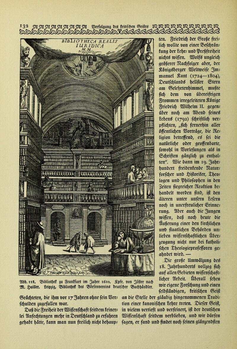 I32 Verfolgung beö fritifeben ©ciflcö 2lbb. 118, VibliotßeE ju granffurt im 3<>bre 1610. jfpfr. non 36|ter nach 95t. jpailler. geipjig, Vibliotpef l»eö QSSrfenpereinö beutfeper Vucbßänbler. ©ede^tetert, bie ihm bor 17 fahren ohne fein 23er; fd)ulben jugefallen war. £)aß bie Steifwt ber 2S3iffenfcf)aft feitbem feiner; lei Anfechtungen mehr in SDeutfdjlanb $u erfahren gehabt f)ätte, famt man nun freilief) nicht bef>aup; len. ^riebrie^) ber ©roße frei; lief) mollte bon einer Vefchrän; fung ber Sehr; unb Preßfreiheit nicfjtg miffen. SQ3olfg ungleid) größerer Nachfolger aber, ber ^ßniggberger SIBeltmeife 3m* manuel $ant (1724—1804), £)eutfcf)lanbg hellffer ©fern am ©elehrfenhimmel, mußte ftef) bem bon übereifrigen frommen irregeleiteten Könige griebrief) SGBil^elm II. gegen; über noef) am Abenb feinet Sebent (1792) fchriftlid) ber; pflichten, „ftef) fernerhin aller öffentlichen Vorträge, bie Sie; ligion betreffend cg fei bie natürliche ober geoffenbarte, fomohl in Vorlefungen alg in ©cfjriftcn gänzlich ju entf>al; fen. 2Bie bann im 19. 3af>r; hunbert freibenfenbe Natur; forfefjer unb £>iflorifer, theof logen unb ^3f>ilofop^crt in ben Seiten ftegrcicher.Neaftion bc; hanbelt toorben ftnb, ifl ben älteren unter unfern Sefcrn noch in unerfreulicher (Srinne; rung. Aber aud) bie jungen rniffen, baß nod) heute bie Äußerung einer ben fird)lid;en unb flaatlid)en Vehorben un; lieben tbiffcnfrf)aftlirf)en Über; jeugung nicht nur bei fatholi; fchen Iheologieprofefforen ge; ahnbet tbirb. — £>ie große Ummäljung beg 18. 3af)rhunbertg boüjog ftdf> auf allen ©ebieten miffenfehaft; lieber Arbeit. Überall fehen mir eigene §orfcf)ung unb einen felbflänbigen, fritifrfjen ©eiff an bie ©teile ber gläubig hingenommenen £rabi; tion einer fanonifchen Sef>re treten. £>iefer @ei(l, in bielem bertieft unb berfeinert, iff ber beutfd)en 5Bijfenfcf)aft feitbem berblieben, unb mir bürfen fagen, er fanb unb ftnbet nod) feinen glänjenbffen