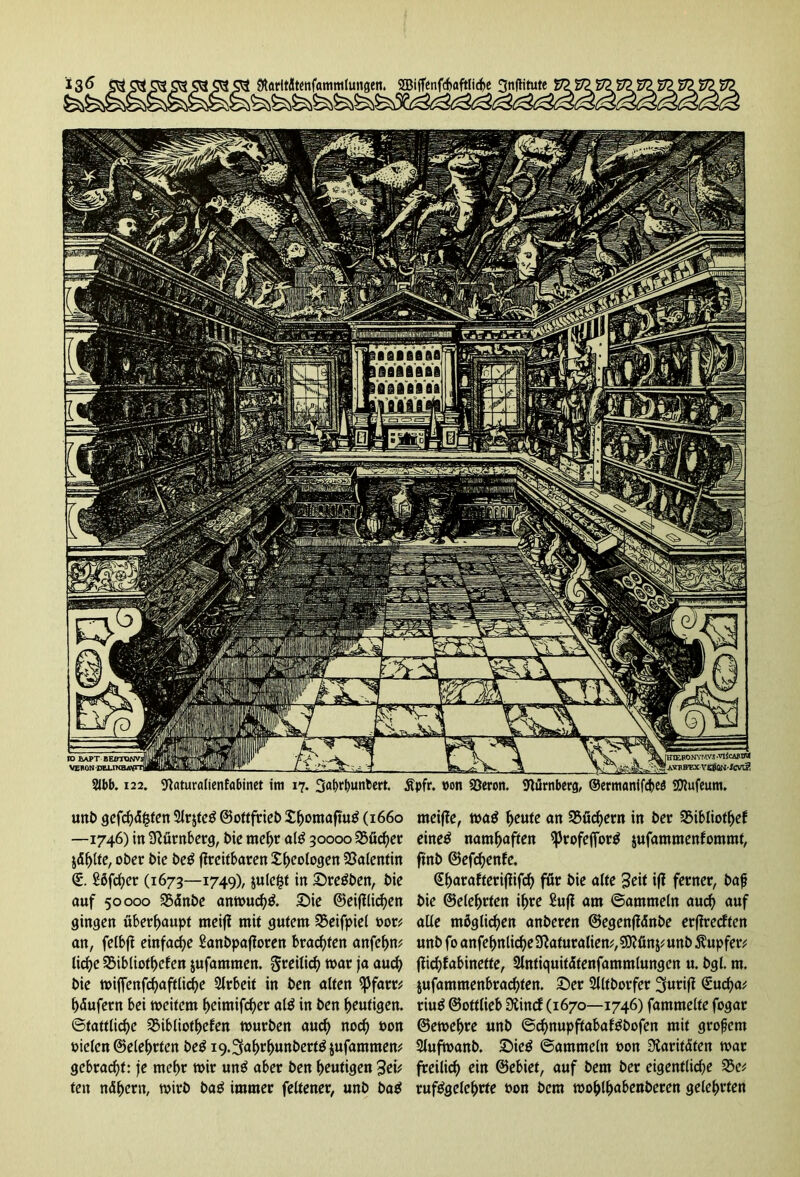unb gefehlten ^r$te$©ottfrieb£bontafiu£ (1660 meij?e, mö Ijettfe an ^fiebern in ber 2MbIiotbef —1746) in Nürnberg, bie mehr al£ 30000 Bücher eine$ namhaften ^profeflfor^ jufammenfommt, jäblte, ober bie be$ fireitbaren ^b^ologen Valentin ftnb ©efd)enfe. €. Sbfcber (1673—1749), julc&f in Sretfben, bie €baraftcri|lif(^ för bie alte Seit ifl ferner, bajj auf 50000 SBdnbe am»ud)& Sie ©eidlichen bie ©ete^rten ihre £u(i am ©ammeln aud) auf gingen überhaupt meiff mit gutem 25eifpiel t>or^ alle möglichen anberen ©egenjiänbe erfiredten an, felbft einfache Sanbpafforen brachten anfebw unbfoanfebnlid)e3^aturaliem,?0?ön^unbÄupfer# liebe SSibliotbefen jufammen. freilich mar ja aud) jlicbfabinette, 2lntiquitätenfammlungen u. bgl. m. bie wifienfd)afrticbe Arbeit in ben alten $Pfam jufammenbraebten. Ser 2Jltborfer ^yurift (E-ucba; bäufern bei weitem beimifeber al$ in ben heutigen. riuS ©ottlieb Diind (1670—1746) fammelte fogar Stattliche SMbliotbefen würben aud) nod) »on ©ewebre unb ©ebnupftabaftfbofen mit grofjem Dielen ©elebrtcn be^ 19.Sabrbunbert^iufammem Slufwanb. Sie$ ©ammein »on Paritäten war gebracht: je mehr wir un£ aber ben heutigen 3ei* freilich ein ©ebiet, auf bem ber eigentliche 2$e* ten nähern, wirb ba£ immer feltener, unb ba$ ruftfgelebrte »on bem wohlh«benberen gelehrten