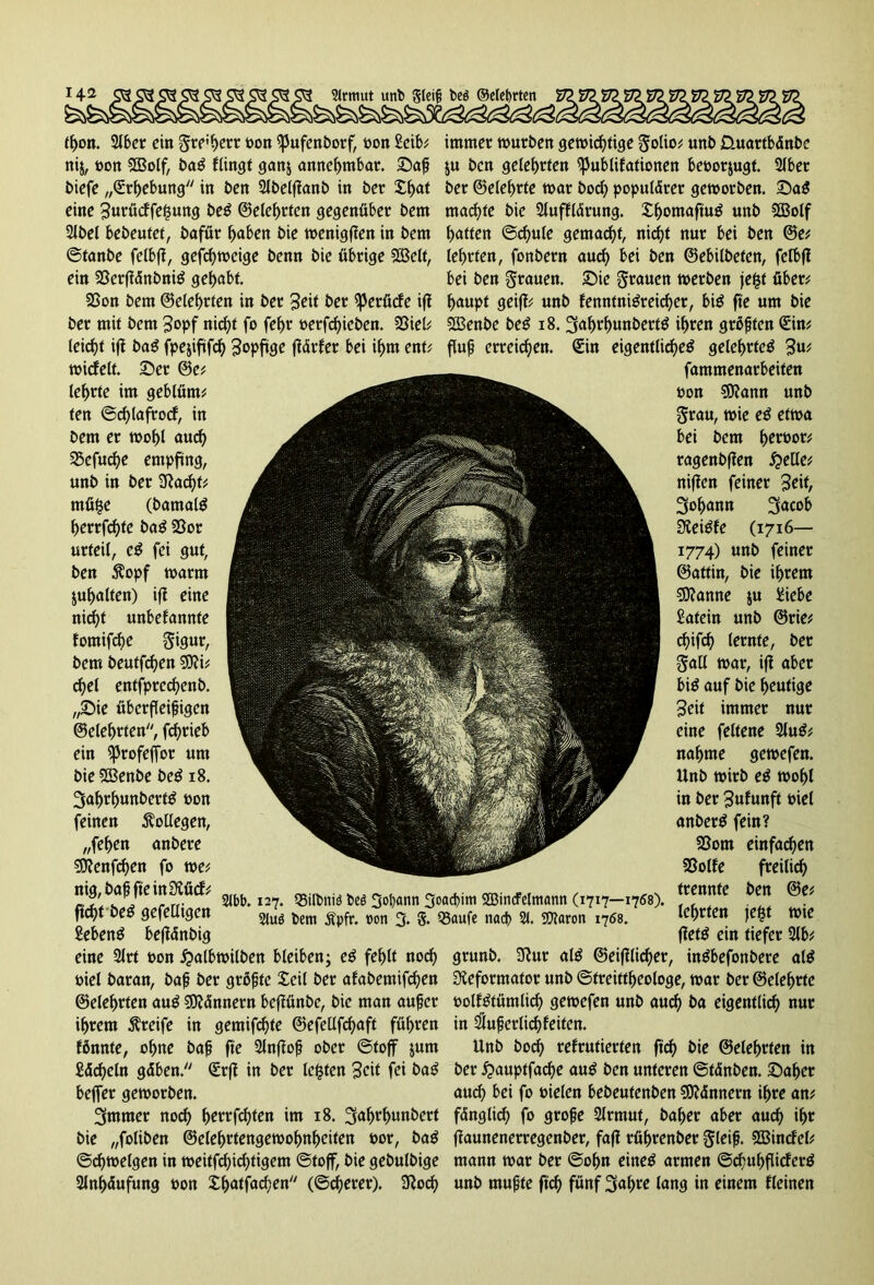 tf>on. 2lber ein gre'herr oon *pufenborf, oon ^eib; immet würben gewichtige golio; unb Üuartbänbe nij, »on ©olf, baS ftingt ganj annehmbar, Daß $u ben gelehrten Publikationen beoor&ugt. 2lbet biefe ,Erhebung in ben SJbelflanb in ber £f>at ber ©eiehrte war hoch populärer geworben. DaS eine 3urückfe|ung beS ©eiehrten gegenüber bem machte bie Aufklärung. Xhontaftu^ unb ©olf Abel bebeutet, bafür haben bie wenigfien in bem hatten ©d)ule gemacht, nicht nur bei ben ©e; ©tanbe felbfi, gefchweige benn bie übrige ©eit, lehrten, fonbern auch ^i ben ©ebilbeten, felbfi ein 33erftänbniS gehabt. bei ben grauen. Die grauen werben jef$f über; 2>on bem ©eiehrten in ber 3ed ber Perücke ifi hanpt geijl; unb kenntnisreicher, bis fte um bie ber mit bem 3opf nicht fo fehr »ergeben. 58iel; ©enbe beS 18. gahrhunbertS ihren grüßten Gcin; leicht ifi baS fpejiftfch ^opftge jlärfer bei ihm ent; fluß erreichen. €in eigentliches gelehrtes 3«* wickelt. Der ©e; lehrte im geblürn; ten ©djlafrocf, in bem er wohl auch SBefuche empfing, unb in ber Rad)f; mü£e (bamalS herrfchfe baS 23or urteil, eS fei gut, ben $opf warm juhalten) ifi eine nicht unbekannte fomifche gigur, bem beutfehen 9)?i; djel entfprcchenb. „Die überfleißigen ©eiehrten, fd>ri eb ein profeffor um bie ©enbe beS 18. gafwhunbertS oon feinen Kollegen, „fehen anbere SRenfchen fo we; nig, baß fte in Rück; ficht beS gefeüigen £ebenS befidnbig eine Art non £>albwilben bleiben; eS fehlt noch grunb. Rur als ©eifilicher, inSbefonbere alS öiel baran, baß ber grüßte Seil ber akabemifchen Reformator unb ©treittheologe, war ber ©eiehrte ©eiehrten auS Männern befiünbc, bie man außer oolkStümlich gewefen unb auch ba eigentlich nur ihrem Greife in gemifchte ©efellfchaft führen in äußerlich feiten. fünnte, ohne baß fie SJnfioß ober ©toff jum Unb hoch rekrutierten ftd) bie ©eiehrten in Sdcheln gäben. Srfi in ber lebten Beit fei baS ber £>auptfache auS ben unteren ©tänben. Daher beffer geworben. auch ^i fo oielen bebeutenben Männern ihre an; grnmer noch tyttföten im 18. gahrhunbert fänglid) fo große Armut, baher aber auch if)t bie „foliben ©elehrtengewofmheifen Por, baS flaunenerregenber, fafl rührenber gleiß, ©inckel; ©Zweigen in weitfchichtigem ©toff, bie gebulbige mann war ber ©ofm eines armen ©chuhflicferS Anhäufung »on Xljatfachen (©djerer). Roch «nb mußte fich fünf gahre fang in einem kleinen 2lbb. 127. Q3ilbniä beö gol)ctnn goaeßim SBincFelmann (1717—1768). 2luö bem Äpfr. »on g. g. Q3aufe nad> 21. SJlaron 1768. fammenarbeiten öon $Rann unb grau, wie eS etwa bei bem h^&or; ragenbften £elle; niffen feiner ^t\t, gofjann gacob ReiSke (1716— 1774) unb feiner ©attin, bie ihrem ©anne $u £iebe Latein unb ©rie; chifd) lernte, ber galt war, ifi aber bis auf bie heutige Seit immer nur eine feltene AuS; nähme gewefen. Unb wirb eS wohl in ber Zukunft mel anberS fein? 23om einfachen Sßolfe freilich trennte ben @e; lehrten je$t wie flefS ein tiefer Ab;