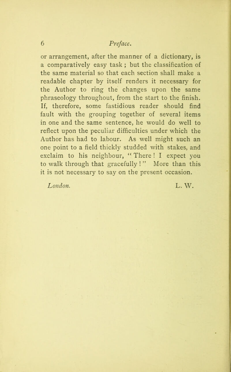 or arrangement, after the manner of a dictionary, is a comparatively easy task ; but the classification of the same material so that each section shall make a readable chapter by itself renders it necessary for the Author to ring the changes upon the same phraseology throughout, from the start to the finish. If, therefore, some fastidious reader should find fault with the grouping together of several items in one and the same sentence, he would do well to reflect upon the peculiar difficulties under which the Author has had to labour. As well might such an one point to a field thickly studded with stakes, and exclaim to his neighbour, “ There ! I expect you to walk through that gracefully ! ” More than this it is not necessary to say on the present occasion. London. L. W.