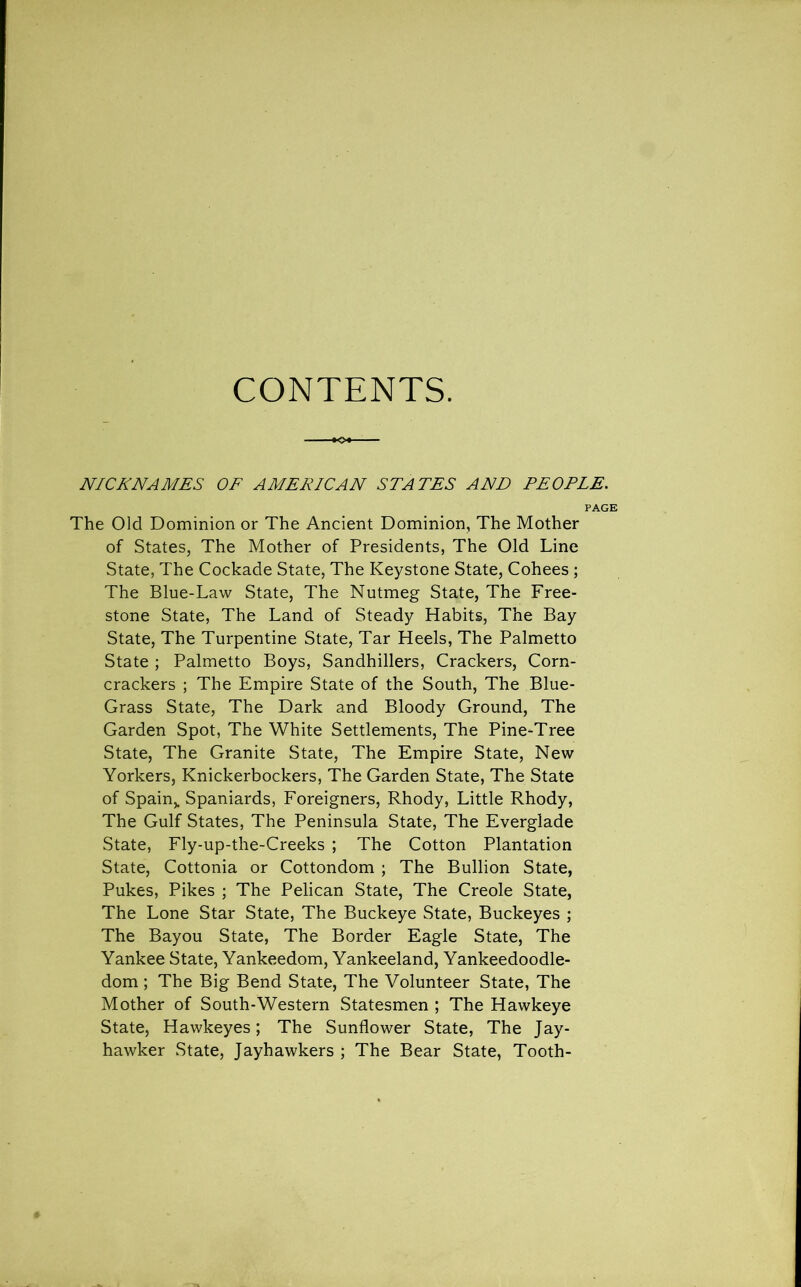 CONTENTS. NICKNAMES OF AMERICAN STATES ANN PEOPLE. PAGE The Old Dominion or The Ancient Dominion, The Mother of States, The Mother of Presidents, The Old Line State, The Cockade State, The Keystone State, Cohees ; The Blue-Law State, The Nutmeg State, The Free- stone State, The Land of Steady Habits, The Bay State, The Turpentine State, Tar Heels, The Palmetto State ; Palmetto Boys, Sandhillers, Crackers, Corn- crackers ; The Empire State of the South, The Blue- Grass State, The Dark and Bloody Ground, The Garden Spot, The White Settlements, The Pine-Tree State, The Granite State, The Empire State, New Yorkers, Knickerbockers, The Garden State, The State of Spain,. Spaniards, Foreigners, Rhody, Little Rhody, The Gulf States, The Peninsula State, The Everglade State, Fly-up-the-Creeks ; The Cotton Plantation State, Cottonia or Cottondom ; The Bullion State, Pukes, Pikes ; The Pelican State, The Creole State, The Lone Star State, The Buckeye State, Buckeyes ; The Bayou State, The Border Eagle State, The Yankee State, Yankeedom, Yankeeland, Yankeedoodle- dom; The Big Bend State, The Volunteer State, The Mother of South-Western Statesmen ; The Hawkeye State, Hawkeyes; The Sunflower State, The Jay- hawker State, Jayhawkers ; The Bear State, Tooth-