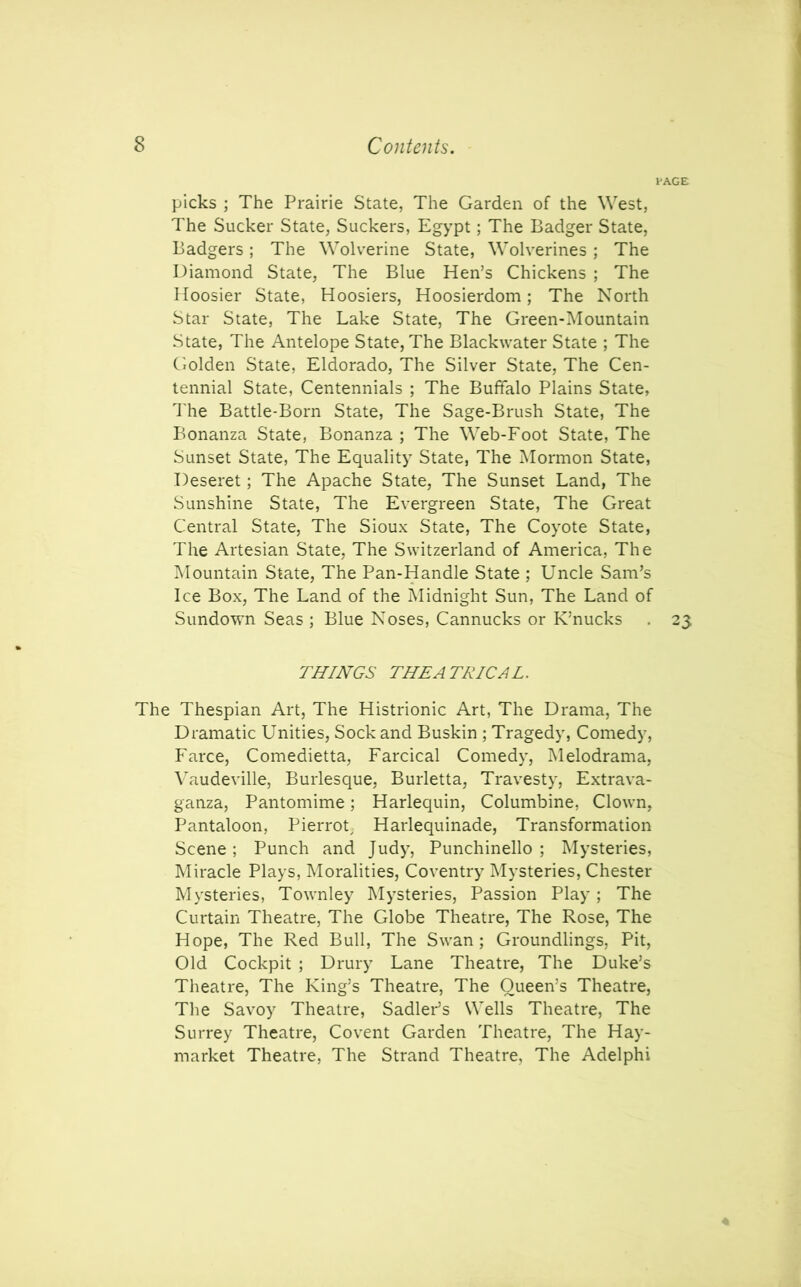 PAGE picks ; The Prairie State, The Garden of the West, The Sucker State, Suckers, Egypt; The Badger State, Badgers ; The Wolverine State, Wolverines ; The Diamond State, The Blue Hen’s Chickens ; The Hoosier State, Hoosiers, Hoosierdom; The North Star State, The Lake State, The Green-Mountain State, The Antelope State, The Blackwater State ; The Golden State, Eldorado, The Silver State, The Cen- tennial State, Centennials ; The Buffalo Plains State, The Battle-Born State, The Sage-Brush State, The Bonanza State, Bonanza ; The Web-Foot State, The Sunset State, The Equality State, The Mormon State, Deseret; The Apache State, The Sunset Land, The Sunshine State, The Evergreen State, The Great Central State, The Sioux State, The Coyote State, The Artesian State, The Switzerland of America, The Mountain State, The Pan-Handle State ; Uncle Sam’s Ice Box, The Land of the Midnight Sun, The Land of Sundown Seas ; Blue Noses, Cannucks or K’nucks . 23 THINGS THEATRICAL. The Thespian Art, The Histrionic Art, The Drama, The Dramatic Unities, Sock and Buskin ; Tragedy, Comedy, Farce, Comedietta, Farcical Comedy, Melodrama, Vaudeville, Burlesque, Burletta, Travesty, Extrava- ganza, Pantomime; Harlequin, Columbine, Clown, Pantaloon, Pierrot Harlequinade, Transformation Scene; Punch and Judy, Punchinello ; Mysteries, Miracle Plays, Moralities, Coventry Mysteries, Chester Mysteries, Townley Mysteries, Passion Play ; The Curtain Theatre, The Globe Theatre, The Rose, The Hope, The Red Bull, The Swan; Groundlings, Pit, Old Cockpit ; Drury Lane Theatre, The Duke’s Theatre, The King’s Theatre, The Queen’s Theatre, The Savoy Theatre, Sadler’s Wells Theatre, The Surrey Theatre, Covent Garden Theatre, The Hay- market Theatre, The Strand Theatre, The Adelphi